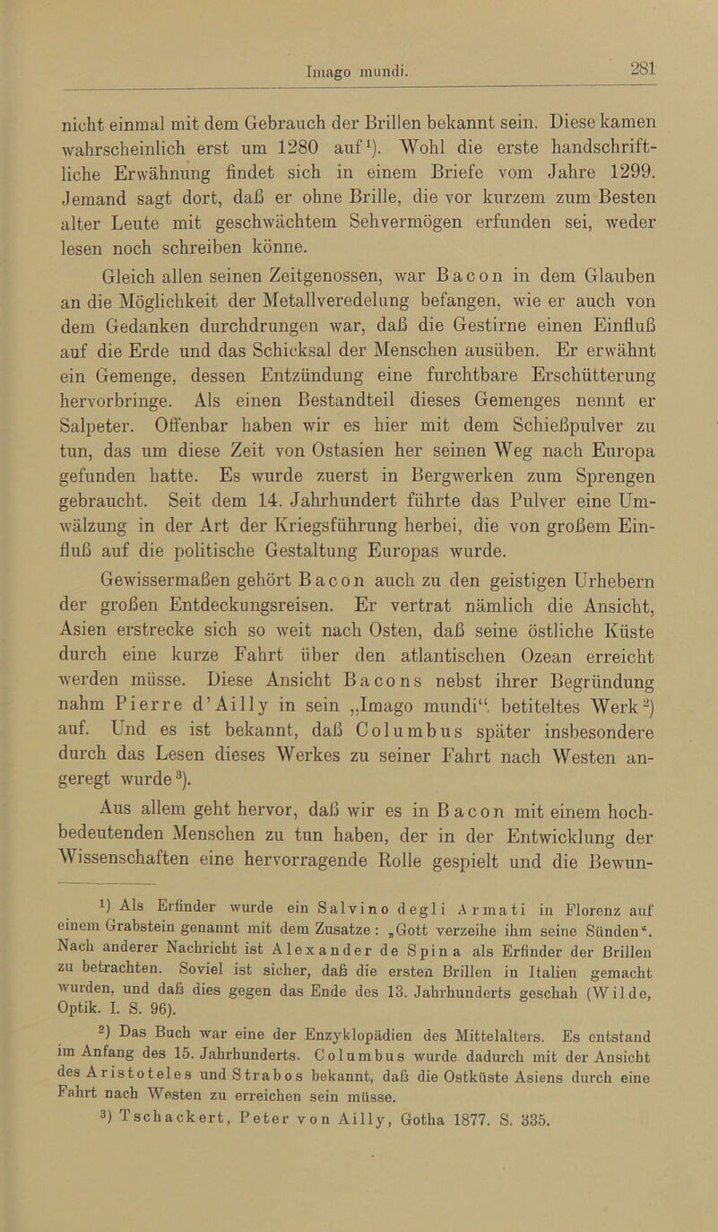 Imago mundi. nicht einmal mit dem Gebrauch der Brillen bekannt sein. Diese kamen wahrscheinlich erst um 1280 auf*). Wohl die erste handschrift- liche Erwähnung findet sich in einem Briefe vom Jahre 1299. Jemand sagt dort, daß er ohne Brille, die vor kurzem zum Besten alter Leute mit geschwächtem Sehvermögen erfunden sei, weder lesen noch schi'eiben könne. Gleich allen seinen Zeitgenossen, war Bacon in dem Glauben an die Möglichkeit der Metallveredelung befangen, wie er auch von dem Gedanken durchdrungen war, daß die Gestirne einen Einfluß auf die Erde und das Schicksal der Menschen ausüben. Er erwähnt ein Gemenge, dessen Entzündung eine furchtbare Erschütterung hervorbringe. Als einen Bestandteil dieses Gemenges nennt er Salpeter. Oft'enbar haben wir es hier mit dem Schießpulver zu tun, das um diese Zeit von Ostasien her seinen Weg nach Europa gefunden hatte. Es wurde zuerst in Bergwerken zum Sprengen gebraucht. Seit dem 14. Jahrhundert führte das Pulver eine Um- wälzung in der Art der Kriegsführung herbei, die von großem Ein- fluß auf die politische Gestaltung Europas wurde. Gewissermaßen gehört Bacon auch zu den geistigen Urhebern der großen Entdeckungsreisen. Er vertrat nämlich die Ansicht, Asien erstrecke sich so weit nach Osten, daß seine östliche Küste durch eine kurze Fahrt über den atlantischen Ozean erreicht wei’den müsse. Diese Ansicht Bacons nebst ihrer Begründung nahm Pierre d’Ailly in sein „Imago mundi“ betiteltes Werk^) auf. Und es ist bekannt, daß Columbus später insbesondere durch das Lesen dieses Werkes zu seiner Fahrt nach Westen an- geregt wurde®). Aus allem geht hervor, daß wir es in Bacon mit einem hoch- bedeutenden Menschen zu tun haben, der in der Entwicklung der Wissenschaften eine hervorragende Rolle gespielt und die Bewun- 1) Als Erfinder wurde ein Salvino degli .Arniati in Florenz auf einem Grabstein genannt mit dem Zusatze: „Gott verzeihe ihm seine Sünden“. Nach anderer Nachricht ist Alexander de Spina als Erfinder der Brillen zu betrachten. Soviel ist sicher, daß die ersten Brillen in Italien gemacht wurden, und daß dies gegen das Ende des 13. Jahrhunderts geschah (Wilde, Optik. I. S. 96). 2) Das Buch war eine der Enzyklopädien des Mittelalters. Es entstand im Anfang des 15. Jahrhunderts. Columbus wurde dadurch mit der Ansicht des Aristoteles undStrabos bekannt, daß die Ostküste Asiens durch eine Fahrt nach Westen zu erreichen sein müsse. 3) Tschackert, Peter von Ailly, Gotha 1877. S. 335.