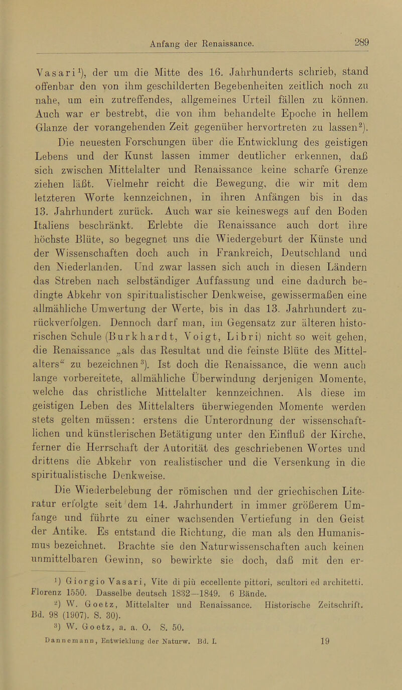 Vasari^), der um die Mitte des 16. Jahrhunderts schrieb, stand offenbar den von ihm geschilderten Begebenheiten zeitlich noch zu nahe, um ein zutreffendes, allgemeines Urteil fällen zu können. Auch war er bestrebt, die von ihm behandelte Epoche in hellem Glanze der vorangehenden Zeit gegenüber hervortreten zu lassen^). Die neuesten Forschungen über die Entwicklung des geistigen Lebens und der Kunst lassen immer deutlicher erkennen, daß sich zwischen Mittelalter und Renaissance keine scharfe Grenze ziehen läßt. Vielmehr reicht die Bewegung, die wir mit dem letzteren Worte kennzeichnen, in ihren Anfängen bis in das 13. Jahrhundert zurück. Auch war sie keineswegs auf den Boden Italiens beschränkt. Erlebte die Renaissance auch dort ihre höchste Blüte, so begegnet uns die Wiedergeburt der Künste und der Wissenschaften doch auch in Frankreich, Deutschland und den Niederlanden. Und zwar lassen sich auch in diesen Ländern das Streben nach selbständiger Auffassung und eine dadurch be- dingte Abkehr von spiritualistischer Denkweise, gewissermaßen eine allmähliche Umwertung der Werte, bis in das 13. Jahrhundert zu- rückveri'olgen. Dennoch darf man, im Gegensatz zur älteren histo- i’ischen Schule (Burk har dt, Voigt, Libri) nicht so weit gehen, die Renaissance „als das Resultat und die feinste Blüte des Mittel- alters“ zu bezeichnen^). Ist doch die Renaissance, die wenn auch lange vorbereitete, allmähliche Überwindung derjenigen Momente, welche das christliche Mittelalter kennzeichnen. Als diese im geistigen Leben des Mittelalters überwiegenden Momente werden stets gelten müssen: erstens die Unterordnung der wissenschaft- lichen und künstlerischen Betätigung unter den Einfluß der Kirche, ferner die Herrschaft der Autorität des geschriebenen Wortes und drittens die Abkehr von realistischer und die Versenkung in die spiritualistische Denkweise. Die Wiederbelebung der römischen und der griechischen Lite- ratur erfolgte seit dem 14. Jahrhundert in immer größerem Um- fange und führte zu einer wachsenden Vertiefung in den Geist der Antike. Es entstand die Richtung, die man als den Humanis- mus bezeichnet. Brachte sie den Naturwissenschaften auch keinen unmittelbaren Gewinn, so bewirkte sie doch, daß mit den er- D G iorgi0 Vasari, Vite di piü eccellente pittori, scultori ed aixhitetti. Florenz 1550. Dasselbe deutsch 1832—1849. 6 Bände. W. Goetz, Mittelalter und Renaissance. Historische Zeitschrift. Bd. 98 (1907). S. 30). ä) W. Goetz, a. a. 0. S. 50. Dan ne mann, Entwicklung der Naturw. Bd. I, 19