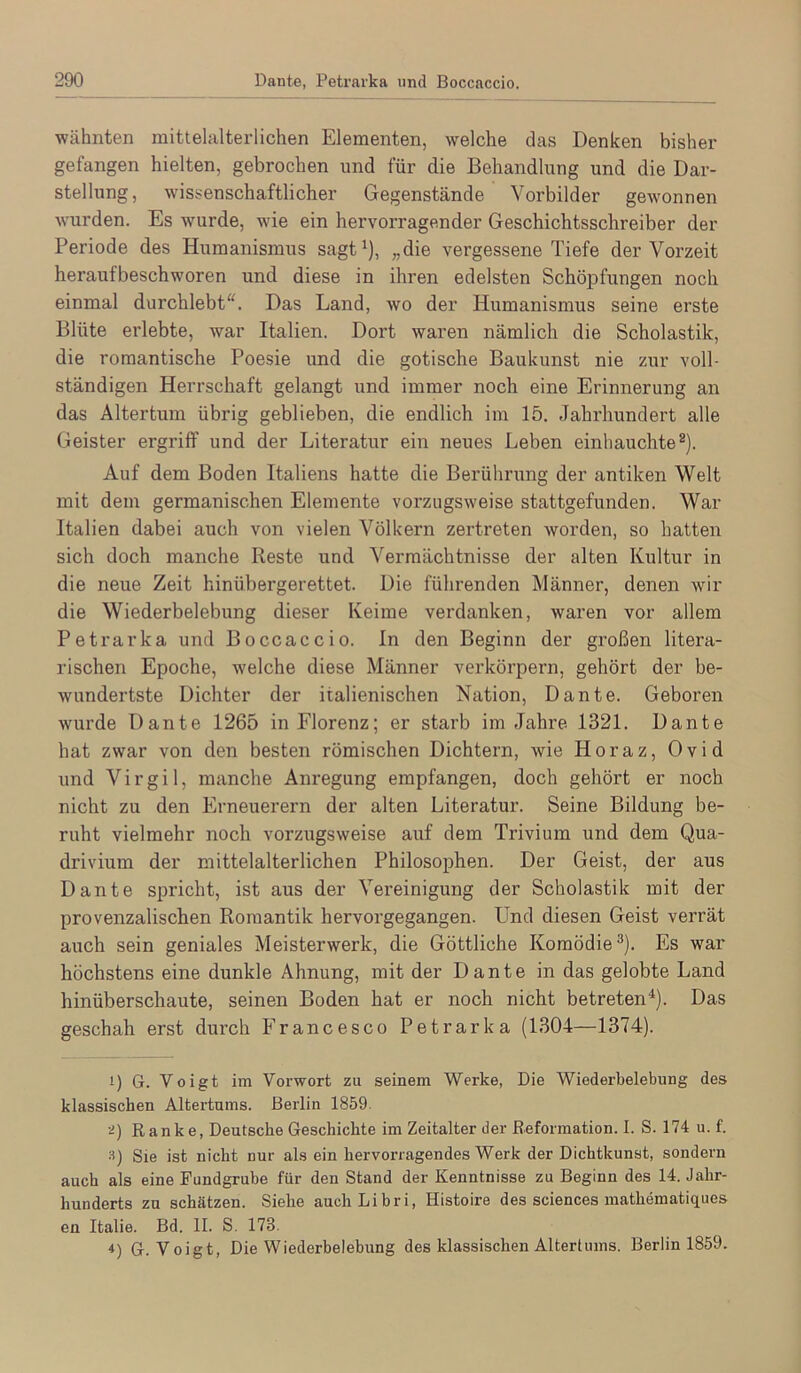 wähnten mittelalterlichen Elementen, welche das Denken bisher gefangen hielten, gebrochen und für die Behandlung und die Dar- stellung, wissenschaftlicher Gegenstände Vorbilder gewonnen wurden. Es wurde, wie ein hervorragender Geschichtsschreiber der Periode des Humanismus sagt^), „die vergessene Tiefe der Vorzeit heraufbeschworen und diese in ihren edelsten Schöpfungen noch einmal durchlebt“. Das Land, wo der Humanismus seine erste Blüte erlebte, war Italien. Dort waren nämlich die Scholastik, die romantische Poesie und die gotische Baukunst nie zur voll- ständigen Herrschaft gelangt und immer noch eine Erinnerung an das Altertum übrig geblieben, die endlich im 15. Jahrhundert alle Geister ergriff und der Literatur ein neues Leben einhauchte®). Auf dem Boden Italiens hatte die Berührung der antiken Welt mit dem germanischen Elemente vorzugsweise stattgefunden. War Italien dabei auch von vielen Völkern zertreten worden, so hatten sich doch manche Reste und Vermächtnisse der alten Kultur in die neue Zeit hinübergerettet. Die führenden Männer, denen wir die Wiederbelebung dieser Keime verdanken, waren vor allem Petrarka und Boccaccio. In den Beginn der großen litera- rischen Epoche, welche diese Männer verkörpern, gehört der be- wandertste Dichter der italienischen Nation, Dante. Geboren wurde Dante 1265 in Florenz; er starb im Jahre 1321. Dante hat zwar von den besten römischen Dichtern, wie Horaz, Ovid und Virgil, manche Anregung empfangen, doch gehört er noch nicht zu den Erneuerern der alten Literatur. Seine Bildung be- ruht vielmehr noch vorzugsweise auf dem Trivium und dem Qua- drivium der mittelalterlichen Philosophen. Der Geist, der aus Dante spricht, ist aus der Vereinigung der Scholastik mit der provenzalischen Romantik hervorgegangen. Und diesen Geist verrät auch sein geniales Meisterwerk, die Göttliche Komödie®). Es war höchstens eine dunkle Ahnung, mit der Dante in das gelobte Land hinüberschaute, seinen Boden hat er noch nicht betreten^). Das geschah erst durch Francesco Petrarka (1304—1374). 1) G. Voigt im Vorwort zu seinem Werke, Die Wiederbelebung des klassischen Altertums. Berlin 1859. i) Ranke, Deutsche Geschichte im Zeitalter der Eeformation. I. S. 174 u. f. 3) Sie ist nicht nur als ein hervorragendes Werk der Dichtkunst, sondern auch als eine Fundgrube für den Stand der Kenntnisse zu Beginn des 14. Jahr- hunderts zu schätzen. Siehe aucliLibri, Histoire des Sciences mathematiques en Italie. Bd. II. S. 173. 4) G. Voigt, Die Wiederbelebung des klassischen Altertums. Berlin 1859.