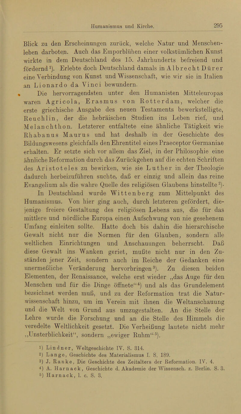 Blick zu den Erscheinungen zurück, welche Natur und Menschen- leben darboten. Auch das Emporblühen einer volkstümlichen Kunst wirkte in dem Deutschland des 15. Jahrhunderts befreiend und fördernd ^). Erlebte doch Deutschland damals inAlbrechtDürer eine Verbindung von Kunst und Wissenschaft, wie wir sie in Italien an Lionardo da Vinci bewundern. Die hervorragendsten unter den Humanisten Mitteleuropas waren Agricola, Erasmus von Kotter dam, welcher die erste griechische Ausgabe des neuen Testaments bewerkstelligte, Reuchlin, der die hebräischen Studien ins Leben rief, und Melanchthon. Letzterer entfaltete eine ähnliche Tätigkeit wie Rhabanus Maurus und hat deshalb in der Geschichte des Bildungswesens gleichfalls den Ehrentitel eines Praeceptor Germaniae erhalten. Er setzte sich vor allem das Ziel, in der Philosophie eine ähnliche Reformation durch das Zurückgehen auf die echten Schriften des Aristoteles zu bewirken, wie sie Luther in der Theologie dadurch herbeizuführen suchte, daß er einzig und allein das reine Evangelium als die wahre Quelle des religiösen Glaubens hinstellte^)- In Deutschland wurde Wittenberg zum Mittelpunkt des Humanismus. Von hier ging auch, durch letzteren gefördert, die- jenige freiere Gestaltung des religiösen Lebens aus, die für das mittlere und nördliche Europa einen Aufschwung von nie gesehenem Umfang einleiten sollte. Hatte doch bis dahin die hierarchische Gewalt nicht nur die Normen für den Glauben, sondern alle weltlichen Einrichtungen und Anschauungen beherrscht. Daß diese Gewalt ins Wanken geriet, mußte nicht nur in den Zu- ständen jener Zeit, sondern auch im Reiche der Gedanken eine unermeßliche Veränderung hervorbringen®). Zu diesen beiden Elementen, der Renaissance, welche erst wieder „das Auge für den Menschen und für die Dinge öffnete“*) und als das Grundelement bezeichnet werden muß, und zu der Reformation trat die Natur- wissenschaft hinzu, um im Verein mit ihnen die Weltanschauung und die Welt von Grund aus umzugestalten. An die Stelle der Lehre wurde die Forschung und an die Stelle des Himmels die veredelte Weltlichkeit gesetzt. Die Verheißung lautete nicht mehr ,,Unsterblichkeit“, sondern „ewiger Ruhm“®). 1) Lindner, Weltgeschichte IV. S. 314. 2) Lange, Geschichte des Materialismus I. S. 189. 3) J. Ranke, Die Geschichte des Zeitalters der Reformation. IV. 4. 4) A. Harnack, Geschichte d. Akademie der Wissensch. z. Berlin. S. 3. ö) Harnack, 1. c. S. 3.