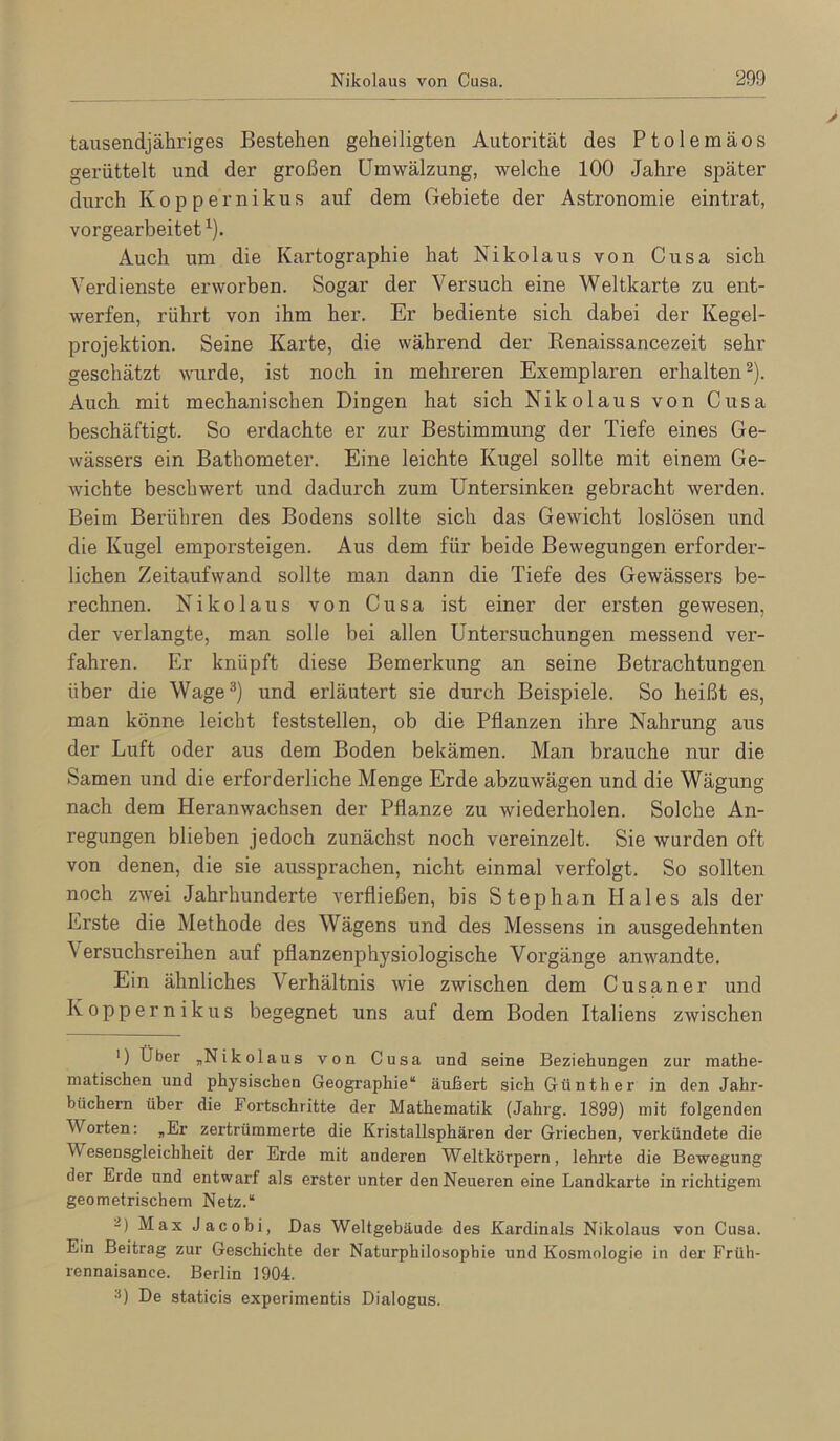 tausendjähriges Bestehen geheiligten Autorität des Ptolemäos gerüttelt und der großen Umwälzung, welche 100 Jahre später durch Koppernikus auf dem Gebiete der Astronomie eintrat, vorgearbeitet ^). Auch um die Kartographie hat Nikolaus von Cusa sich Verdienste erworben. Sogar der Versuch eine Weltkarte zu ent- werfen, rührt von ihm her. Er bediente sich dabei der Kegel- projektion. Seine Karte, die während der Renaissancezeit sehr geschätzt wurde, ist noch in mehreren Exemplaren erhalten®). Auch mit mechanischen Dingen hat sich Nikolaus von Cusa beschäftigt. So erdachte er zur Bestimmung der Tiefe eines Ge- wässers ein Bathometer. Eine leichte Kugel sollte mit einem Ge- wichte beschwert und dadurch zum Untersinken gebracht werden. Beim Berühren des Bodens sollte sich das Gewicht loslösen und die Kugel emporsteigen. Aus dem für beide Bewegungen erforder- lichen Zeitaufwand sollte man dann die Tiefe des Gewässers be- rechnen. Nikolaus von Cusa ist einer der ersten gewesen, der verlangte, man solle bei allen Untersuchungen messend ver- fahren. Er knüpft diese Bemerkung an seine Betrachtungen über die Wage®) und erläutert sie durch Beispiele. So heißt es, man könne leicht feststellen, ob die Pflanzen ihre Nahrung aus der Luft oder aus dem Boden bekämen. Man brauche nur die Samen und die erforderliche Menge Erde abzuwägen und die Wägung nach dem Heranwachsen der Pflanze zu wiederholen. Solche An- regungen blieben jedoch zunächst noch vereinzelt. Sie wurden oft von denen, die sie aussprachen, nicht einmal verfolgt. So sollten noch zwei Jahrhunderte verfließen, bis Stephan Haies als der Erste die Methode des Wägens und des Messens in ausgedehnten Versuchsreihen auf pflanzenphysiologische Vorgänge anwandte. Ein ähnliches Verhältnis wie zwischen dem Cusaner und Koppernikus begegnet uns auf dem Boden Italiens zwischen ') Über „Nikolaus von Cusa und seine Beziehungen zur mathe- matischen und physischen Geographie“ äußert sich Günther in den Jahr- büchern über die Fortschritte der Mathematik (Jahrg. 1899) mit folgenden Worten: „Er zertrümmerte die Kristallsphären der Griechen, verkündete die Wesensgleichheit der Erde mit anderen Weltkörpern, lehrte die Bewegung der Erde und entwarf als erster unter den Neueren eine Landkarte in richtigem geometrischem Netz.“ “) Max Jacobi, Das Weltgebäude des Kardinals Nikolaus von Cusa. Ein Beitrag zur Geschichte der Naturphilosophie und Kosmologie in der Früh- rennaisance. Berlin 1904. De staticis experimentis Dialogus.