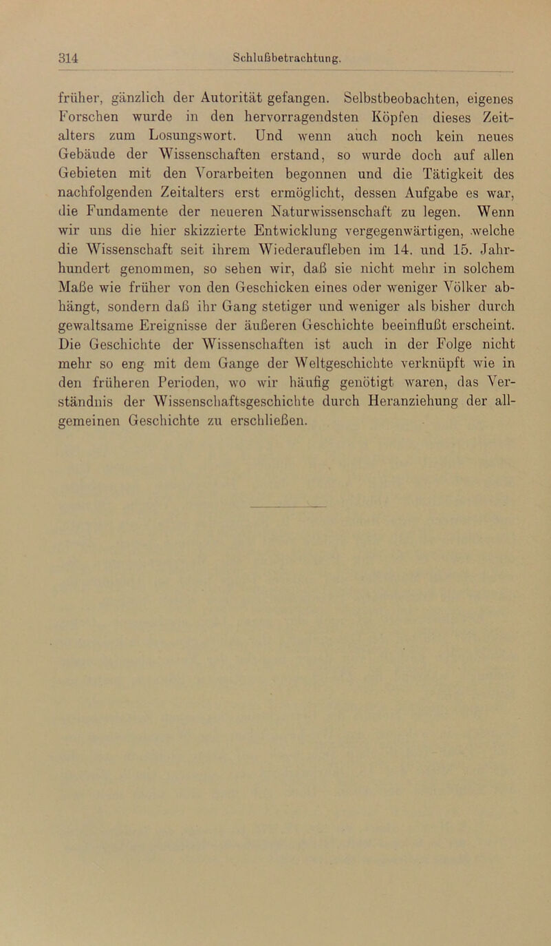 früher, gänzlich der Autorität gefangen. Selbstbeobachten, eigenes Forschen wurde in den hervorragendsten Köpfen dieses Zeit- alters zum Losungswort. Und Avenn auch noch kein neues Gebäude der Wissenschaften erstand, so wurde doch auf allen Gebieten mit den Vorarbeiten begonnen und die Tätigkeit des nachfolgenden Zeitalters erst ermöglicht, dessen Aufgabe es war, die Fundamente der neueren Naturwissenschaft zu legen. Wenn wir uns die hier skizzierte Entwicklung vergegenwärtigen, .welche die Wissenschaft seit ihrem Wiederaufleben im 14. und 15. Jahr- hundert genommen, so sehen Avir, daß sie nicht mehr in solchem Maße wie früher von den Geschicken eines oder Aveniger Völker ab- hängt, sondern daß ihr Gang stetiger und weniger als bisher durch gewaltsame Ereignisse der äußeren Geschichte beeinflußt erscheint. Die Geschichte der Wissenschaften ist auch in der Folge nicht mehr so eng mit dem Gange der Weltgeschichte verknüpft Avie in den früheren Perioden, avo Avir häufig genötigt Avaren, das Ver- ständnis der Wissenschaftsgeschichte durch Heranziehung der all- gemeinen Geschichte zu erschließen.