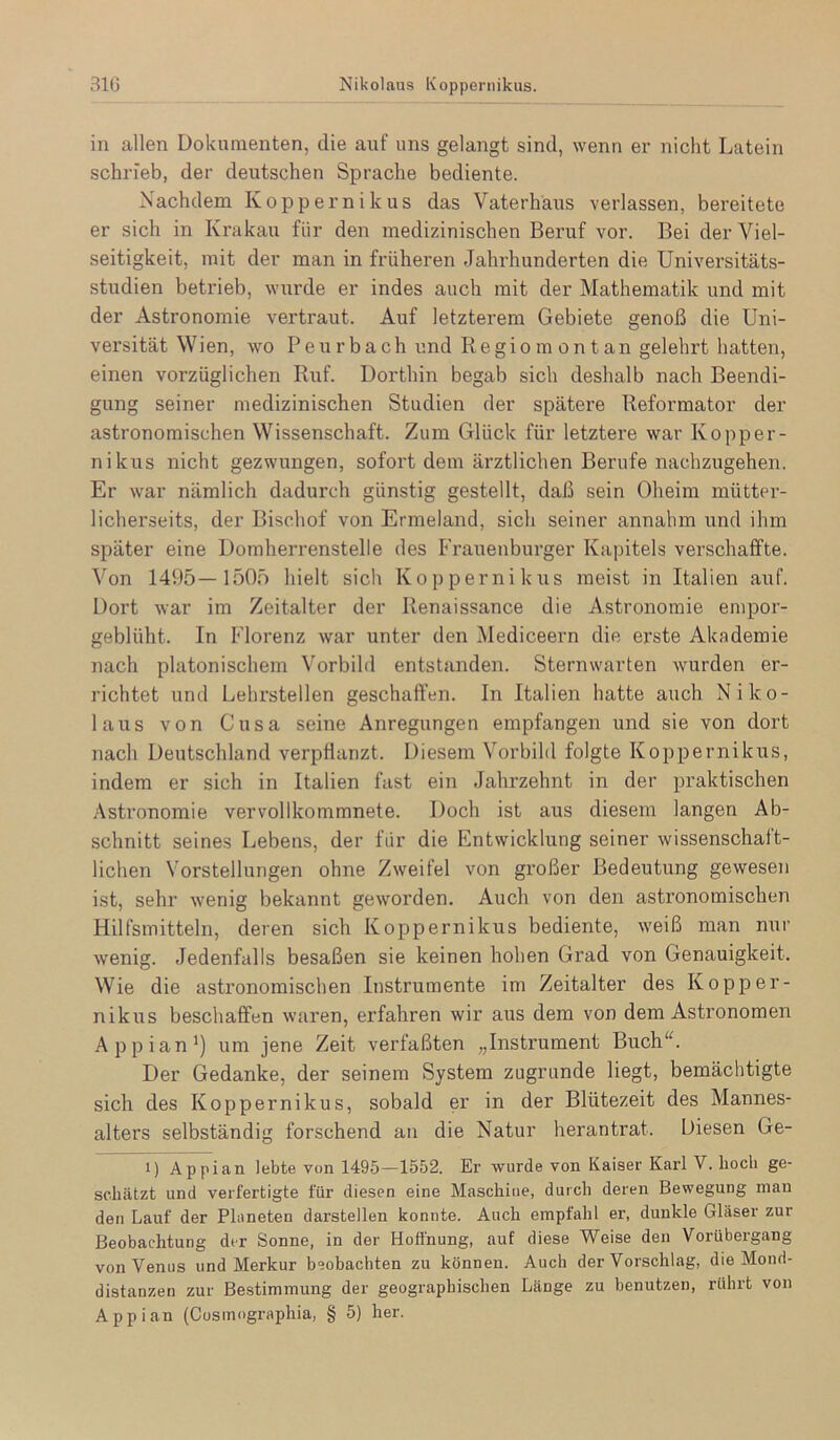 310 Nikolaus Koppeniikus. in allen Dokumenten, die auf uns gelangt sind, wenn er nicht Latein schrieb, der deutschen Sprache bediente. Nachdem Köppernikus das Vaterhaus verlassen, bereitete er sich in Krakau für den medizinischen Beruf vor. Bei der Viel- seitigkeit, mit der man in früheren Jahrhunderten die Universitäts- studien betrieb, wurde er indes auch mit der Mathematik und mit der Astronomie vertraut. Auf letzterem Gebiete genoß die Uni- versität Wien, wo Peurbach und Regio m 0n t an gelehrt hatten, einen vorzüglichen Ruf. Dorthin begab sich deshalb nach Beendi- gung seiner medizinischen Studien der spätere Reformator der astronomischen Wissenschaft. Zum Glück für letztere war Kopper- nikus nicht gezwungen, sofort dem ärztlichen Berufe nachzugehen. Er war nämlich dadurch günstig gestellt, daß sein Oheim mütter- licherseits, der Bischof von Ermeland, sich seiner annahm und ihm später eine Domherrenstelle des Frauenburger Kapitels verschaffte. Von 1495—1505 hielt sich Koppernikus meist in Italien auf. Dort war im Zeitalter der Renaissance die Astronomie empor- geblüht. In Florenz war unter den Mediceern die erste Akademie nach platonischem Vorbild entstanden. Sternwarten wurden er- richtet und Lehrstellen geschaffen. In Italien hatte auch Niko- laus von Cusa seine Anregungen empfangen und sie von dort nach Deutschland verpüanzt. Diesem Vorbild folgte Koppernikus, indem er sich in Italien fast ein Jahrzehnt in der praktischen Astronomie vervollkommnete. Doch ist aus diesem langen Ab- schnitt seines Lebens, der für die Entwicklung seiner wissenschaft- lichen Vorstellungen ohne Zweifel von großer Bedeutung gewesen ist, sehr wenig bekannt geworden. Auch von den astronomischen Hilfsmitteln, deren sich Koppernikus bediente, weiß man nur wenig. Jedenfalls besaßen sie keinen hohen Grad von Genauigkeit. Wie die astronomischen Instrumente im Zeitalter des Kopper- nikus beschaffen wai'en, erfahren wir aus dem von dem Astronomen Appian^) um jene Zeit verfaßten „Instimment Buch“. Der Gedanke, der seinem System zugrunde liegt, bemächtigte sich des Koppernikus, sobald er in der Blütezeit des Mannes- alters selbständig forschend an die Natur herantrat. Diesen Ge- 1) Appian lebte von 1495—1552. Er wurde von Kaiser Karl V. hoch ge- schätzt und verfertigte für diesen eine Maschine, durch deren Bewegung man den Lauf der Phineten darstellen konnte. Auch empfahl er, dunkle Gläser zur Beobachtung der Sonne, in der Hoffnung, auf diese Weise den Vorübergang von Venus und Merkur beobachten zu können. Auch der Vorschlag, die Mond- distanzen zur Bestimmung der geographischen Länge zu benutzen, rührt von Appian (Cosmographia, § 5) her.