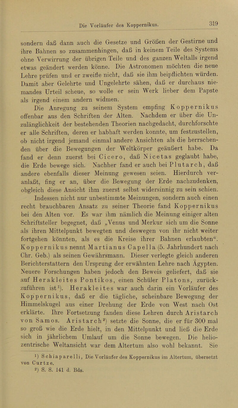 Die Vorläufer des Koppernikus sondern daß dann auch die Gesetze und Größen der Gestii’ne und ihre Bahnen so zusammenhingen, daß in keinem Teile des Systems ohne Verwirrung der übrigen Teile und des ganzen Weltalls irgend etwas geändert werden könne. Die Astronomen möchten die neue Lehre prüfen und er zweifle nicht, daß sie ihm beipflichten würden. Damit aber Gelehrte und Ungelehrte sähen, daß er durchaus nie- mandes Urteil scheue, so wolle er sein Werk lieber dem Papste als irgend einem andern widmen. Die Anregung zu seinem System empflng Koppernikus offenbar aus den Schriften der Alten. Nachdem er über die Un- zulänglichkeit der bestehenden Theorien nachgedacht, durchforschte er alle Schriften, deren er habhaft werden konnte, um festzustellen, ob nicht irgend jemand einmal andere Ansichten als die herrschen- den über die Bewegungen der Weltkörper geäußert habe. Da fand er denn zuerst bei Cicero, daß Nicetas geglaubt habe, die Erde bewege sich. Nachher fand er auch bei P1 u t a r c h, daß andere ebenfalls dieser Meinung gewesen seien. Hierdurch ver- anlaßt, fing er an, über die Bewegung der Erde nachzudenken, obgleich diese Ansicht ihm zuerst selbst widersinnig zu sein schien. Indessen nicht nur unbestimmte Meinungen, sondern auch einen recht brauchbaren Ansatz zu seiner Theorie fand Koppernikus bei den Alten vor. Es war ihm nämlich die Meinung einiger alten Schriftsteller begegnet, daß „Venus und Merkur sich um die Sonne als ihren Mittelpunkt bewegten und deswegen von ihr nicht weiter fortgehen könnten, als es die Kreise ihrer Bahnen erlaubten. Koppernikus nennt Martianus Capelia (5. Jahrhundert nach Chr. Geb.) als seinen Gewährsmann. Dieser verlegte gleich anderen Berichterstattern den Ursprung der erwähnten Lehre nach Ägypten. Neuere Forschungen haben jedoch den Beweis geliefert, daß sie auf Herakleites Pontikos, einen Schüler Platons, zurück- zuführen ist^). Herakleites war auch darin ein Vorläufer des Koppernikus, daß er die tägliche, scheinbare Bewegung der Himmelskugel aus einer Drehung der Erde von West nach Ost erklärte. Ihre Fortsetzung fanden diese Lehren durch Aristarch von Samos. Aristarch®) setzte die Sonne, die er für 300 mal so groß wie die Erde hielt, in den Mittelpunkt und ließ die Erde sich in jährlichem Umlauf um die Sonne bewegen. Die helio- zentrische Weltansicht war dem Altertum also wohl bekannt. Sie 1) Schiaparelli, Die Vorläufer des Koppernikus im Altertum, übersetzt von Curtze. 0 S. S. 141 d. Bds.