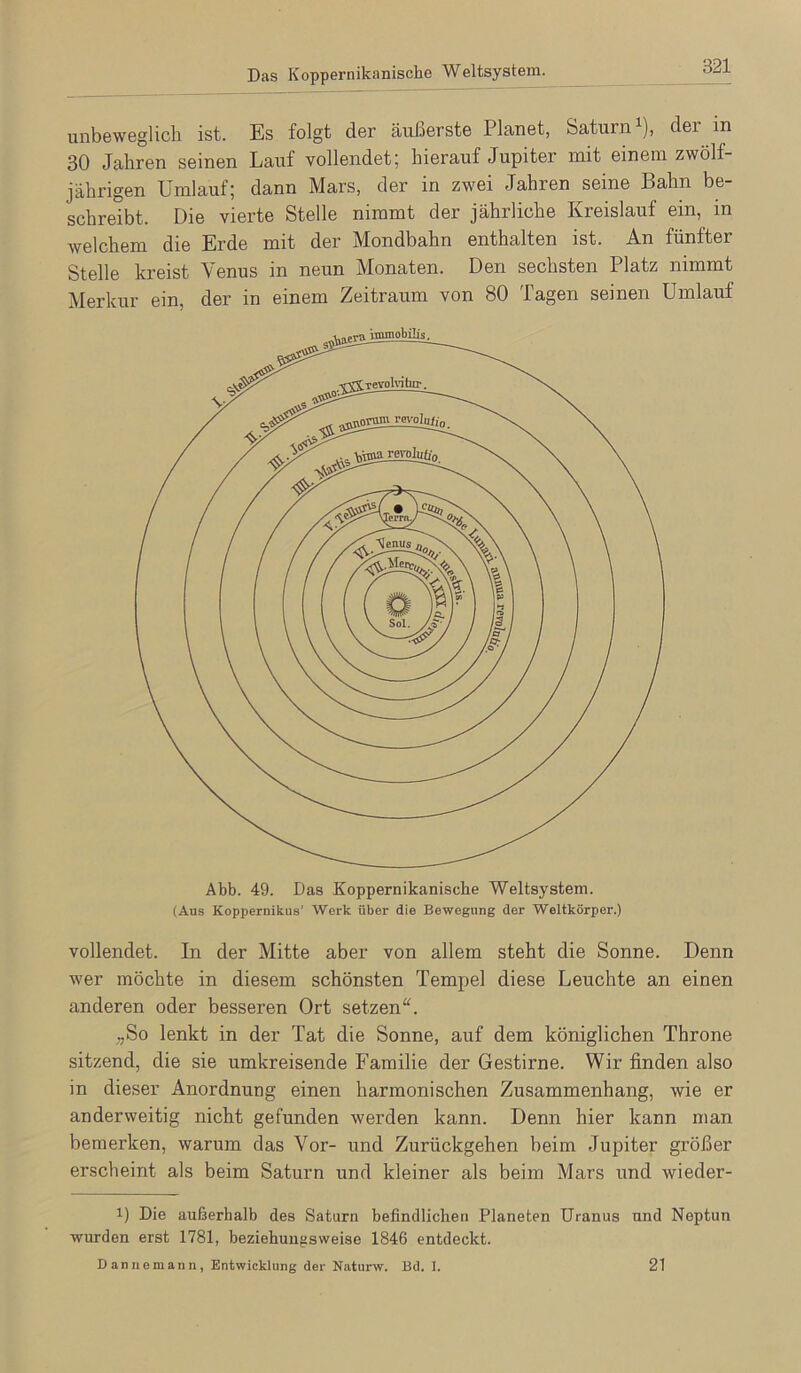 Das Koppernikanische Weltsystem. unbeweglich ist. Es folgt der äußerste Planet, Saturn^), der in 30 Jahren seinen Lauf vollendet; hierauf Jupiter mit einem zwölf- jährigen Umlauf; dann Mars, der in zwei Jahren seine Bahn be- schreibt. Die vierte Stelle nimmt der jährliche Kreislauf ein, in welchem die Erde mit der Mondbahn enthalten ist. An fünfter Stelle kreist Venus in neun Monaten. Den sechsten Platz nimmt Merkur ein, der in einem Zeitraum von 80 Tagen seinen Umlauf Abb. 49. Das Koppernikanische Weltsystem. (Aus Koppernikus’ Werk über die Bewegung der Weltkörper.) vollendet. In der Mitte aber von allem steht die Sonne. Denn wer möchte in diesem schönsten Tempel diese Leuchte an einen anderen oder besseren Ort setzen“. „So lenkt in der Tat die Sonne, auf dem königlichen Throne sitzend, die sie umkreisende Familie der Gestirne. Wir finden also in dieser Anordnung einen harmonischen Zusammenhang, wie er anderweitig nicht gefunden werden kann. Denn hier kann man bemerken, warum das Vor- und Zurückgehen beim Jupiter größer erscheint als beim Saturn und kleiner als beim Mars und wieder- 1) Die außerhalb des Saturn befindlichen Planeten Uranus und Neptun wurden erst 1781, beziehungsweise 1846 entdeckt. Dannemann, Entwicklung der Naturw. Bd. I. 21