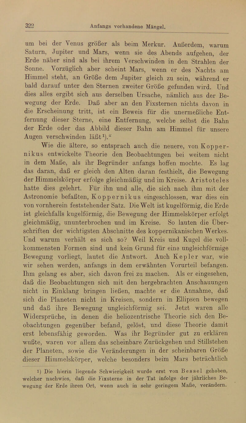 Anfangs vorhandene Mängel um bei der Venus größer als beim Merkur. Außerdem, warum Saturn, Jupiter und Mars, wenn sie des Abends aufgehen, der Erde näher sind als bei ihrem Verschwinden in den Strahlen der Sonne. Vorzüglich aber scheint Mars, wenn er des Nachts am Himmel steht, an Größe dem Jupiter gleich zu sein, während er bald darauf unter den Sternen zweiter Größe gefunden wird. Und dies alles ergibt sich aus derselben Ursache, nämlich aus der Be- wegung der Erde. Daß aber an den Fixsternen nichts davon in die Erscheinung tritt, ist ein Beweis für die unermeßliche Ent- femung dieser Sterne, eine Entfernung, welche selbst die Bahn der Erde oder das Abbild dieser Bahn am Himmel für unsere Augen verschwinden läßt^).“ Wie die ältere, so entsprach auch die neuere, von Kopper- nikus entwickelte Theorie den Beobachtungen bei weitem nicht in dem Maße, als ihr Begründer anfangs hoffen mochte. Es lag das daran, daß er gleich den Alten daran festhielt, die Bewegung der Himmelskörper erfolge gleichmäßig und im Kreise. Aristoteles hatte dies gelehrt. Für ihn und alle, die sich nach ihm mit der Astronomie befaßten, Köppernikus eingeschlossen, war dies ein von vornherein feststehender Satz. Die Welt ist kugelförmig, die Erde ist gleichfalls kugelförmig, die Bewegung der Himmelskörper erfolgt gleichmäßig, ununterbrochen und im Kreise. So lauten die Über- schriften der wichtigsten Abschnitte des koppernikanischen Werkes. Und warum verhält es sich so? Weil Kreis und Kugel die voll- kommensten Formen sind und kein Grund für eine ungleichförmige Bewegung vorliegt, lautet die Antwort. Auch Kepler war, wie wir sehen werden, anfangs in dem erwähnten Vorurteil befangen. Ihm gelang es aber, sich davon frei zu machen. Als er eingesehen, daß die Beobachtungen sich mit den hergebrachten Anschauungen nicht in Einklang bringen ließen, machte er die Annahme, daß sich die Planeten nicht in Kreisen, sondern in Ellipsen bewegen und daß ihre Bewegung ungleichförmig sei. Jetzt waren alle Widersprüche, in denen die heliozentrische Theorie sich den Be- obachtungen gegenüber befand, gelöst, und diese Theorie damit erst lebensfähig geworden. Was ihr Begründer gut zu erklären wußte, waren vor allem das scheinbare Zurückgehen und Stillstehen der Planeten, sowie die Veränderungen in der scheinbaren Größe dieser Himmelskörper, welche besonders beim Mars beträchtlich 1) Die hierin liegende Schwierigkeit wurde erst von Bes sei gehoben, welcher nachwies, daß die Fixsterne in der Tat infolge der jährlichen Be- wegung der Erde ihren Ort, wenn auch in sehr geringem Maße, verändern.