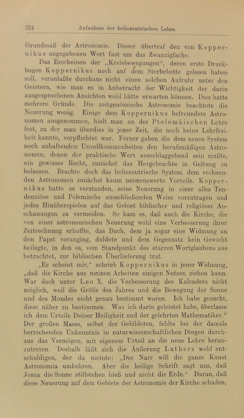 Grimdmaß der Astronomie. Dieser übertraf den von Kopper- nikus angegebenen Wert fast um das Zwanzigfache. Das Erscheinen der „Kreisbewegungen“, deren erste Druck- bogen Koppernikus noch auf d*em Sterbebette gelesen haben soll, veranlaßte durchaus nicht einen solchen Aufruhr unter den Geistern, wie man es in Anbetracht der Wichtigkeit der darin ausgesprochenen Ansichten wohl liätte erwarten können. Dies hatte mehrere Gründe. Die zeitgenössische Astronomie beachtete die Neuerung wenig. Einige dem Koppernikus befreundete Astro- nomen ausgenommen, hielt man an der Ptolemäisehen Lehre fest, zu der man überdies in jener Zeit, die noch keine Lehrfrei- heit kannte, verpflichtet war. Ferner gaben die dem neuen System noch anhaftenden Unvollkommenheiten den berufsmäßigen Astro- nomen, denen der praktische Wert ausschlaggebend sein mußte, ein gewisses Recht, zunächst das Hergebrachte in Geltung zu belassen. Brachte doch das heliozentrische System dem rechnen- den Astronomen zunächst kaum nennenswerte Vorteile. Kopper- nikus hatte es verstanden, seine Neuerung in einer alles Ten- denziöse und Polemische ausschließenden Weise vorzutragen und jedes Hinüberspielen auf das Gebiet biblischer und religiöser An- schauungen zu vermeiden. So kam es, daß auch die Kirche, die von einer astronomischen Neuerung wohl eine Verbesserung ihrer Zeitrechnung erhoffte, das Buch, dem ja sogar eine Widmung an den Papst voranging, duldete und dem Gegensatz kein Gewicht beilegte, in den es, vom Standpunkt des starren Wortglaubens aus betrachtet, zur biblischen Übei’lieferung trat. „Es scheint mir,“ schrieb Koppernikus in jener Widmung, „daß die Kirche aus meinen Arbeiten einigen Nutzen ziehen kann. War doch unter Leo X. die Verbesserung des Kalenders nicht möglich, weil die Größe des Jahres und die Bewegung der Sonne und des Mondes nicht genau bestimmt waren. Ich habe gesucht, diese näher zu bestimmen. Was ich darin geleistet habe, überlasse ich dem Urteile Deiner Heiligkeit und der gelehrten Mathematiker.“ Der großen Masse, selbst der Gebildeten, fehlte bei der damals herrschenden Unkenntnis in naturwissenschaftlichen Dingen durch- aus das Vermögen, mit eigenem Urteil an die neue Lehre heran- zutreten. Deshalb läßt sich die Äußerung Luthers wohl ent- schuldigen, der da meinte: „Der Narr will die ganze Kunst Astronomia urakehren. Aber die heilige Schrift sagt uns, daß Josua die Sonne Stillstehen hieß und nicht die Erde.“ Daran, daß diese Neuerung auf dem Gebiete der Astronomie der Kii’che schaden,