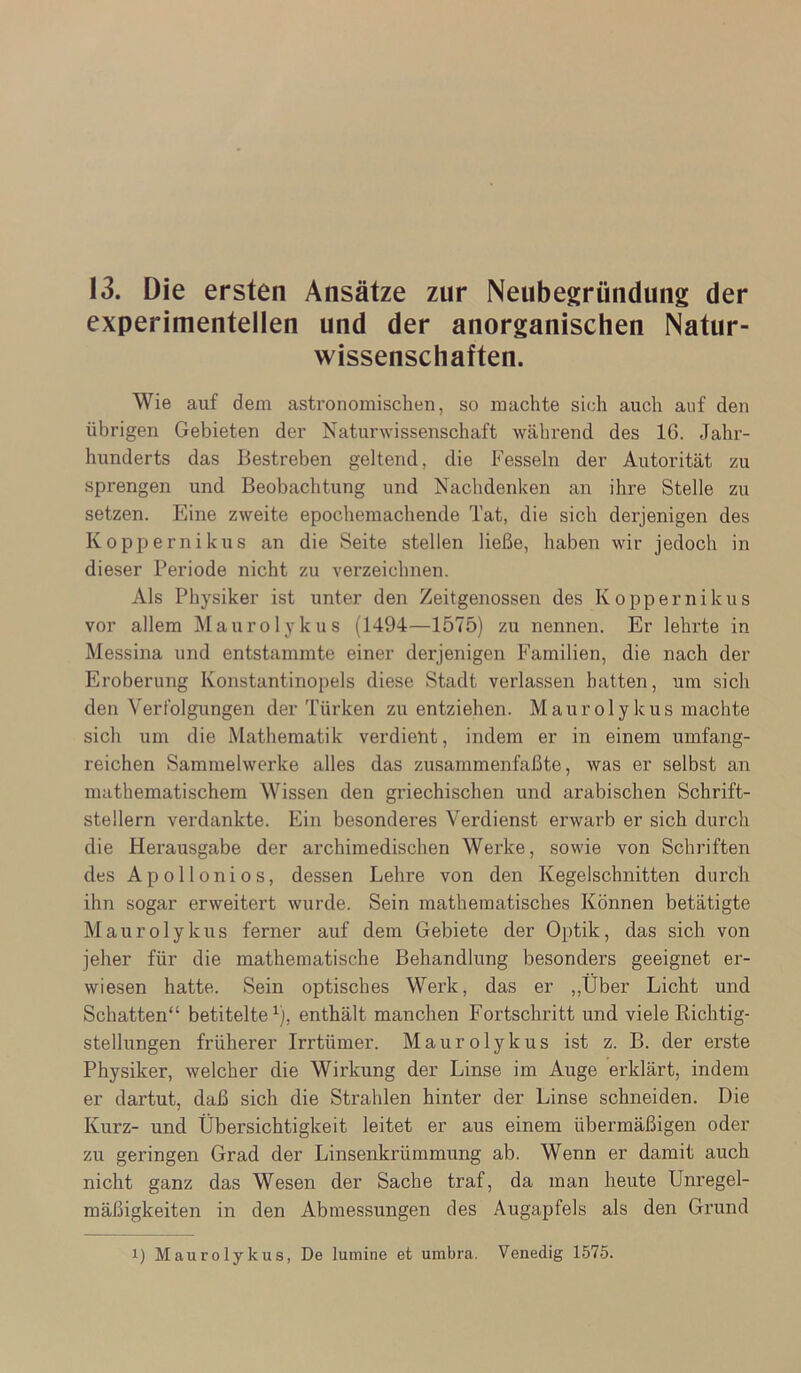 13. Die ersten Ansätze zur Neubegründung der experimentellen und der anorganischen Natur- wissenschaften. Wie auf dem astronomischen, so machte sich auch auf den übrigen Gebieten der Naturwissenschaft während des 16. Jahr- hunderts das Bestreben geltend, die Fesseln der Autorität zu sprengen und Beobachtung und Nachdenken an ihre Stelle zu setzen. Eine zweite epochemachende Tat, die sich derjenigen des Koppernikus an die Seite stellen ließe, haben wir jedoch in dieser Periode nicht zu verzeichnen. Als Physiker ist unter den Zeitgenossen des Koppernikus vor allem Maurolykus (1494—1575) zu nennen. Er lehrte in Messina und entstammte einer derjenigen Familien, die nach der Eroberung Konstantinopels diese Stadt verlassen hatten, um sich den Verfolgungen der Türken zu entziehen. Maurolykus machte sich um die Mathematik verdient, indem er in einem umfang- reichen Sammelwerke alles das zirsammenfaßte, was er selbst an mathematischem Wissen den griechischen und arabischen Schrift- stellern verdankte. Ein besonderes Verdienst erwarb er sich dui’ch die Herausgabe der archimedischen Werke, sowie von Schriften des Apollonios, dessen Lehre von den Kegelschnitten durch ihn sogar erweitert wurde. Sein mathematisches Können betätigte Maurolykus ferner auf dem Gebiete der Optik, das sich von jeher für die mathematische Behandlung besonders geeignet er- wiesen hatte. Sein optisches Werk, das er ,,Über Licht und Schatten“ betitelte^), enthält manchen Fortschritt und viele Richtig- stellungen früherer Irrtümer. Maurolykus ist z. B. der erste Physiker, welcher die Wirkung der Linse im Auge erklärt, indem er dartut, daß sich die Strahlen hinter der Linse schneiden. Die Kurz- und Übersichtigkeit leitet er aus einem übermäßigen oder zu geringen Grad der Linsenkrümmung ab. Wenn er damit auch nicht ganz das Wesen der Sache traf, da man heute Unregel- mäßigkeiten in den Abmessungen des Augapfels als den Grund 1) Maurolykus, De lumine et umbra. Venedig 1575.