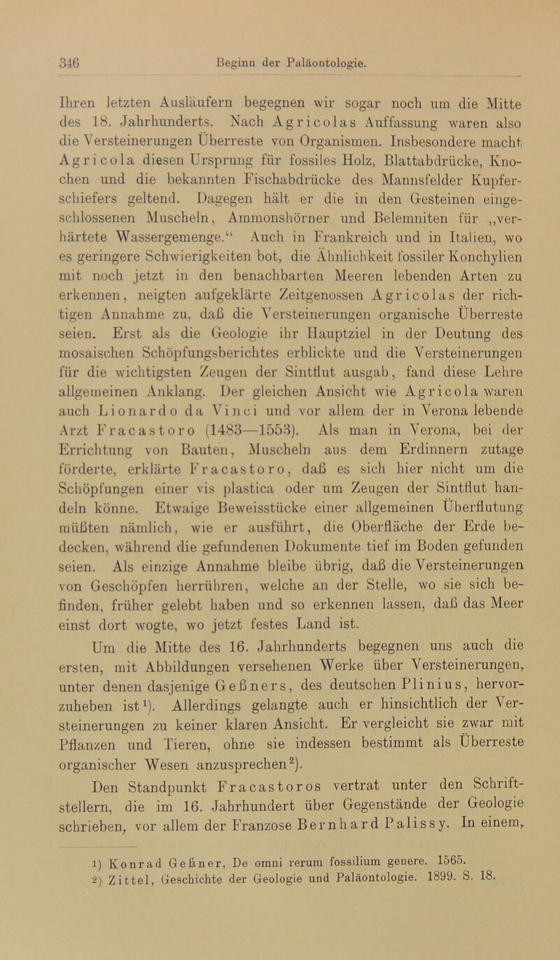 Ihren letzten Ausläufern begegnen wir sogar noch um die Mitte des 18. Jahrhunderts. Nach Agricolas Auffassung waren also die Versteinerungen Überreste von Organismen. Insbesondere macht Agricola diesen Ursprung für fossiles Holz, Blattabdrücke, Kno- chen und die bekannten Fischabdrücke des Mannsfelder Kupfer- schiefers geltend. Dagegen hält er die in den Gesteinen einge- schlossenen Muscheln, Ammonshörner und Belemniten für ,,ver- härtete Wassergemenge.“ Auch in Frankreich und in Italien, wo es geringere Schwierigkeiten bot, die Ähnlichkeit fossiler Konchylien mit noch jetzt in den benachbarten Meeren lebenden Arten zu erkennen, neigten aufgeklärte Zeitgenossen Agricolas der rich- tigen Annahme zu, daß die Versteinerungen organische Überreste seien. Erst als die Geologie ihr Hauptziel in der Deutung des mosaischen Schöpfungsberichtes erblickte und die Versteinerungen für die wichtigsten Zeugen der Sintflut ausgab, fand diese Lehre allgemeinen Anklang. Der gleichen Ansicht wie Agricola waren auch Lionardo da Vinci und vor allem der in Verona lebende .Arzt Fracastoro (1483—1553). Als man in Verona, bei der Errichtung von Bauten, Muscheln aus dem Erdinnern zutage förderte, erklärte Fracastoro, daß es sich hier nicht um die Schöpfungen einer vis plastica oder um Zeugen der Sintflut han- deln könne. Etwaige Beweisstücke einer allgemeinen Überflutung müßten nämlich, wie er ausführt, die Oberfläche der Erde be- decken, während die gefundenen Dokumente tief im Boden gefunden seien. Als einzige Annahme bleibe übrig, daß die Versteinerungen von Geschöpfen herrühren, welche an der Stelle, wo sie sich be- finden, früher gelebt haben und so erkennen lassen, daß das Meer einst dort wogte, wo jetzt festes Land ist. Um die Mitte des 16. Jahrhunderts begegnen uns auch die ersten, mit Abbildungen versehenen Werke über Versteinerungen, unter denen dasjenige Geßners, des deutschen P1 inius, hervor- zuheben istü- Allerdings gelangte auch er hinsichtlich der Ver- steinerungen zu keiner klaren Ansicht. Er vergleicht sie zwar mit Pflanzen und Tieren, ohne sie indessen bestimmt als Überreste organischer Wesen anzusprechen ^). Den Standpunkt Fracastoros vertrat unter den Schrift- stellern, die im 16. Jahrhundert über Gegenstände der Geologie schrieben, vor allem der Franzose Bernhard Palissy. In einem, 1) Konrad Geßner, De omni rerum fossilium genere. 1565. 2) Zittel, Geschichte der Geologie und Paläontologie. 1899. S. 18.