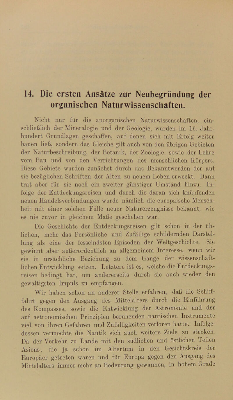 14. Die ersten Ansätze zur Neubegründung der organischen Naturwissenschaften. Nicht nur für die anorganischen Naturwissenschaften, ein- schließlich der Mineralogie und der Geologie, wurden im 16. Jahr- hundert Grundlagen geschaffen, auf denen sich mit Erfolg weiter bauen ließ, sondern das Gleiche gilt auch von den übrigen Gebieten der Naturbeschreibung, der Botanik, der Zoologie, sowie der Lehre vom Bau und von den Verrichtungen des menschlichen Körpers. Diese Gebiete wurden zunächst durch das Bekanntwerden der auf sie bezüglichen Schriften der Alten zu neuem Leben erweckt. Dann trat aber für sie noch ein zweiter günstiger Umstand hinzu. In- folge der Entdeckungsreisen und durch die daran sich knüpfenden neuen Handelsverbindungen wurde nämlich die europäische Mensch- heit mit einer solchen Fülle neuer Naturerzeugnisse bekannt, wie es nie zuvor in gleichem Maße geschehen war. Die Geschichte der Entdeckungsreisen gilt schon in der üb- lichen, mehr das Persönliche und Zufällige schildernden Darstel- lung als eine der fesselndsten Episoden der Weltgeschichte. Sie gewinnt aber außerordentlich an allgemeinem Interesse, wenn wir sie in ursächliche Beziehung zu dem Gange der wissenschaft- lichen Entwicklung setzen. Letztere ist es, welche die Entdeckungs- reisen bedingt hat, um andererseits durch sie auch wieder den gewaltigsten Impuls zu empfangen. Wir haben schon an anderer Stelle erfahren, daß die Schiff- fahrt gegen den Ausgang des Mittelalters durch die Einführung des Kompasses, sowie die Entwicklung der Astronomie und der auf astronomischen Prinzipien beruhenden nautischen Instrumente viel von ihren Gefahren und Zufälligkeiten verloren hatte. Infolge- dessen vermochte die Nautik sich auch weitere Ziele zu stecken. Da der Verkehr zu Lande mit den südlichen und östlichen Peilen Asiens, die ja schon im Altertum in den Gesichtskreis der Europäer getreten waren und für Europa gegen den Ausgang des Mittelalters immer mehr an Bedeutung gewannen, in hohem Grade