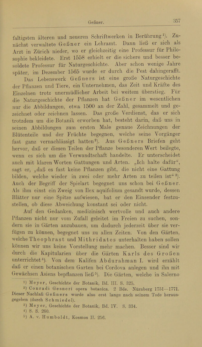 Geßner. faltigsten älteren und neueren Schriftwerken in Berührung^). Zu- nächst verwaltete Geßner ein Lehramt. Dann ließ ei sich als Arzt in Zürich nieder, wo er gleichzeitig eine Professur für Philo- sophie bekleidete. Erst 1558 erhielt er die sichere und besser be- soldete Professur für Naturgeschichte. Aber schon wenige Jahre später, im Dezember 1565 wurde er durch die Pest dahingerafft. Das Lebenswerk Geßners ist eine große Naturgeschichte der Pflanzen und Tiere, ein Unternehmen, das Zeit und Kräfte des Einzelnen trotz unermüdlicher Arbeit bei weitem überstieg. Für die Naturgeschichte der Pflanzen hat Geßner im wesentlichen nur die Abbildungen, etwa 1500 an der Zahl, gesammelt und ge- zeichnet oder zeichnen lassen. Das große Verdienst, das er sich trotzdem um die Botanik erworben hat, besteht darin, daß uns in seinen Abbildungen zum ersten Male genaue Zeichnungen der Blütenteile und der Früchte begegnen, welche seine Vorgänger fast ganz vernachlässigt hatten 2). Aus Geßners Briefen geht hervor, daß er diesen Teilen der Pflanze besonderen Wert beilegte, wenn es sich um die Verwandtschaft handelte. Er unterscheidet auch mit klaren Worten Gattungen und Arten. „Ich halte dafür^^ sagt er, „daß es fast keine Pflanzen gibt, die nicht eine Gattung bilden, welche wieder in zwei oder mehr Arten zu teilen ist^^ ^). Auch der Begriff der Spielart begegnet uns schon bei Geßner. •\ls ihm einst ein Zweig von Ilex aquifolium gesandt wurde, dessen Blätter nur eine Spitze aufwiesen, bat er den Einsender festzu- stellen, ob diese Abweichung konstant sei oder nicht. Auf den Gedanken, medizinisch wertvolle und auch andere Pflanzen nicht nur vom Zufall geleitet im Freien zu suchen, son- dern sie in Gärten anzubauen, um dadurch jederzeit über sie ver- fügen zu können, begegnet uns zu allen Zeiten. Von den Gärten, welche Theophrast und Mithr i dates unterhalten haben sollen können wir uns keine Vorstellung mehr machen. Besser sind wir durch die Kapitularien über die Gärten Karls des Großen unterrichtet*). Von dem Kalifen Abdurahman I. wird erzählt daß er einen botanischen Garten bei Cordova anlegen und ihn mit Gewächsen Asiens bepflanzen ließ®). Die Gärten, welche in Salerno 1) Meyer, Geschichte der Botanik, Bd. III. S. 325. 2) Conradi Gesneri opera botanica. 2 Bde. Nürnberg 1751—1771. Dieser Nachlaß Geßners wurde also erst lange nach seinem Tode heraus- gegehen (durch Schmiedel). 3) Meyer, Geschichte der Botanik, Bd. IV. S. 334. B S. S. 260. =) A. V. Humboldt, Kosmos II. 256.