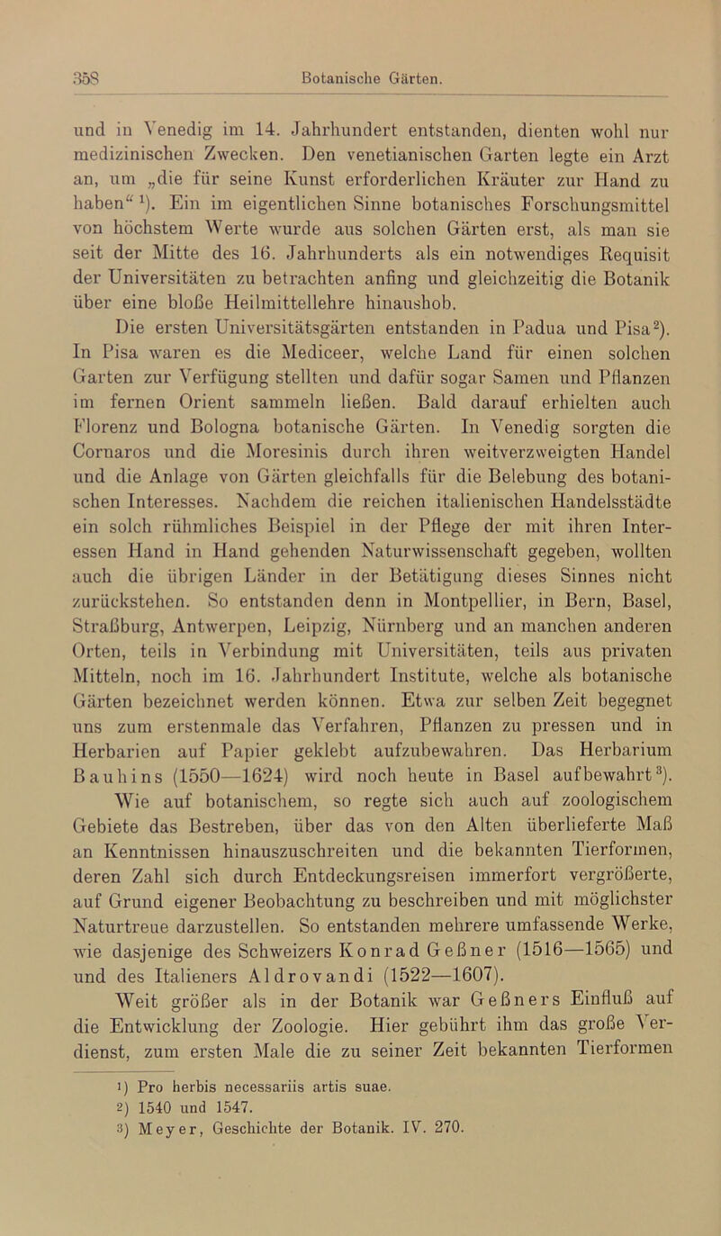 und in ^'enedig im 14. Jahrhundert entstanden, dienten wohl nur medizinischen Zwecken. Den venetianischen Garten legte ein Arzt an, um „die für seine Kunst erfoi'derlichen Kräuter zur Hand zu haben“ ^). Ein im eigentlichen Sinne botanisches Forschungsmittel von höchstem Werte wurde aus solchen Gärten erst, als man sie seit der Mitte des 16. Jahrhunderts als ein notwendiges Requisit der Universitäten zu betrachten anfing und gleichzeitig die Botanik über eine bloße Heilmittellehre hinaushob. Die ersten Universitätsgärten entstanden in Padua und Pisa-). In Pisa waren es die Mediceer, welche Land für einen solchen Garten zur Verfügung stellten und dafür sogar Samen und Pflanzen im fernen Orient sammeln ließen. Bald darauf erhielten auch Florenz und Bologna botanische Gärten. In Venedig sorgten die Cornaros und die Moresinis durch ihren weitverzweigten Handel und die Anlage von Gärten gleichfalls für die Belebung des botani- schen Interesses. Nachdem die reichen italienischen Handelsstädte ein solch rühmliches Beispiel in der Pflege der mit ihren Inter- essen Hand in Hand gehenden Naturwissenschaft gegeben, wollten auch die übrigen Länder in der Betätigung dieses Sinnes nicht zurückstehen. So entstanden denn in Montpellier, in Bern, Basel, Straßburg, Antwerpen, Leipzig, Nürnberg und an manchen anderen Orten, teils in Verbindung mit Universitäten, teils aus pi’ivaten Mitteln, noch im 16. Jahrhundert Institute, welche als botanische Gärten bezeichnet werden können. Etwa zur selben Zeit begegnet uns zum erstenmale das Verfahren, Pflanzen zu pressen und in Herbarien auf Papier geklebt aufzubewahren. Das Herbarium Bauhins (1550—1624) wird noch heute in Basel auf bewahrt ®). Wie auf botanischem, so regte sich auch auf zoologischem Gebiete das Bestreben, über das von den Alten überlieferte Maß an Kenntnissen hinauszuschreiten und die bekannten Tierformen, deren Zahl sich durch Entdeckungsreisen immerfort vergrößerte, auf Grund eigener Beobachtung zu beschreiben und mit möglichster Naturti’eue darzustellen. So entstanden mehrere umfassende Werke, wie dasjenige des Schweizers Konrad Geßner (1516—1565) und und des Italieners Aldrovandi (1522—1607). Weit größer als in der Botanik war Geßners Einfluß auf die Entwicklung der Zoologie. Hier gebührt ihm das große Ver- dienst, zum ersten Male die zu seiner Zeit bekannten Tierformen 1) Pro herbis necessariis artis suae. 2) 1540 und 1547. 3) Meyer, Geschichte der Botanik. IV. 270.