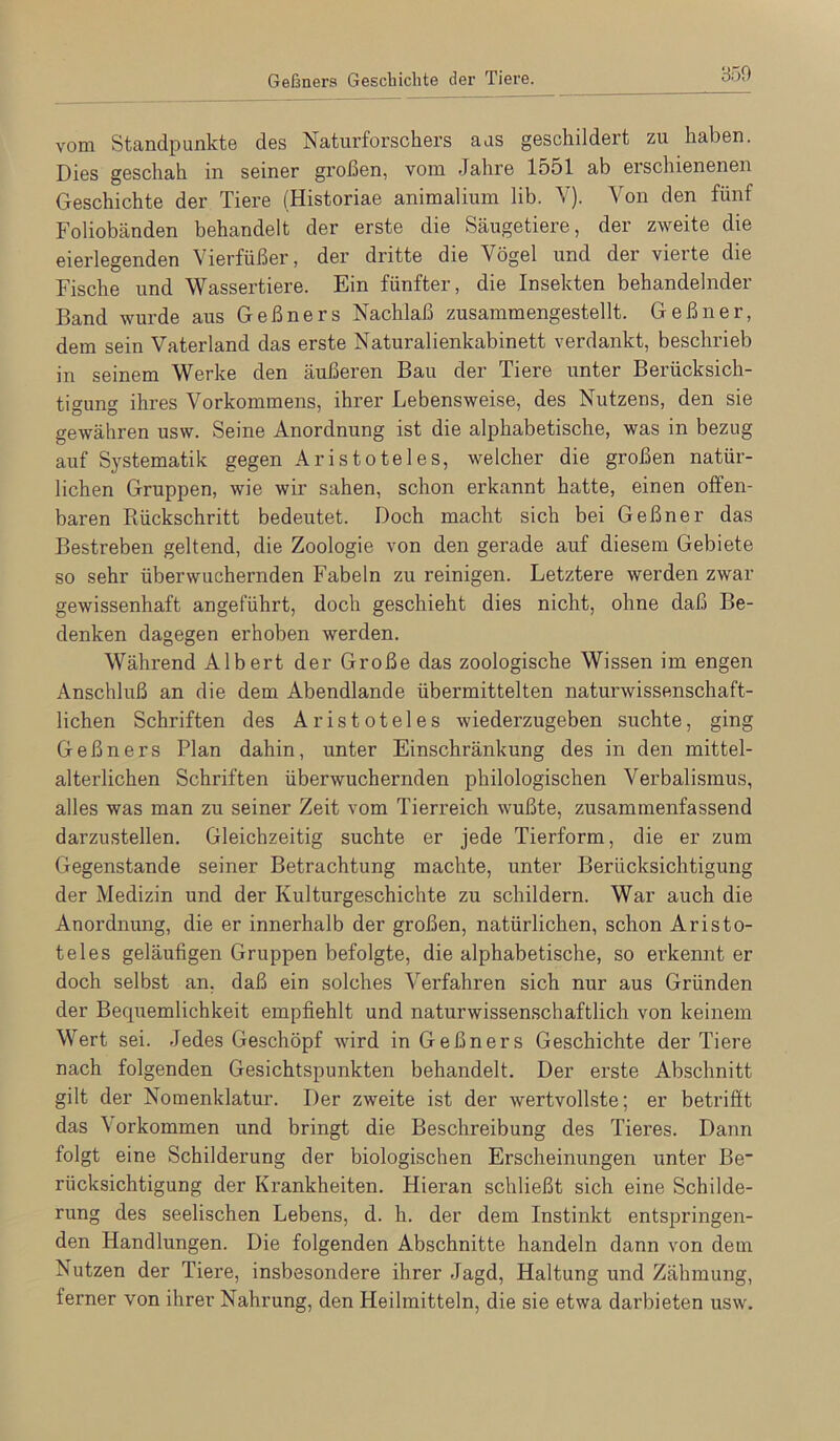 vom Standpunkte des Naturforschers aus geschildert zu haben. Dies geschah in seiner großen, vom Jahre lo51 ab erschienenen Geschichte der Tiere (Historiae animalium lib. Y). Von den fünf Foliobänden behandelt der erste die Säugetiere, der zweite die eierlegenden Vierfüßer, der dritte die Vögel und der vierte die Fische und Wassertiere. Ein fünfter, die Insekten behandelnder Band wurde aus Geßners Nachlaß zusammengestellt. Geßner, dem sein Vaterland das erste Naturalienkabinett verdankt, beschrieb in seinem Werke den äußeren Bau der Tiere unter Berücksich- tigung ihres Vorkommens, ihrer Lebensweise, des Nutzens, den sie gewähren usw. Seine Anordnung ist die alphabetische, was in bezug auf Systematik gegen Aristoteles, welcher die großen natür- lichen Gruppen, wie wir sahen, schon erkannt hatte, einen offen- baren Rückschritt bedeutet. Doch macht sich bei Geßner das Bestreben geltend, die Zoologie von den gerade auf diesem Gebiete so sehr überwuchernden Fabeln zu reinigen. Letztere werden zwar gewissenhaft angeführt, doch geschieht dies nicht, ohne daß Be- denken dagegen erhoben werden. Während Alhert der Große das zoologische Wissen im engen Anschluß an die dem Abendlande übermittelten naturwissenschaft- lichen Schriften des Aristoteles wiederzugeben suchte, ging Geßners Plan dahin, unter Einschränkung des in den mittel- alterlichen Schriften überwuchernden philologischen Verbalismus, alles was man zu seiner Zeit vom Tierreich wußte, zusammenfassend darzustellen. Gleichzeitig suchte er jede Tierform, die er zum Gegenstände seiner Betrachtung machte, unter Berücksichtigung der Medizin und der Kulturgeschichte zu schildern. War auch die Anordnung, die er innerhalb der großen, natürlichen, schon Aristo- teles geläufigen Gruppen befolgte, die alphabetische, so ei’kennt er doch selbst an, daß ein solches Verfahren sich nur aus Gründen der Bequemlichkeit empfiehlt und naturwissenschaftlich von keinem Wert sei. Jedes Geschöpf wird in Geßners Geschichte der Tiere nach folgenden Gesichtspunkten behandelt. Der erste Abschnitt gilt der Nomenklatur. Der zweite ist der wertvollste; er betrifft das \orkommen und bringt die Beschreibung des Tieres. Dann folgt eine Schilderung der biologischen Erscheinungen unter Be rücksichtigung der Krankheiten. Hieran schließt sich eine Schilde- rung des seelischen Lebens, d. h. der dem Instinkt entspringen- den Handlungen. Die folgenden Abschnitte handeln dann von dem Nutzen der Tiere, insbesondere ihrer Jagd, Haltung und Zähmung, ferner von ihrer Nahrung, den Heilmitteln, die sie etwa darbieten usw.