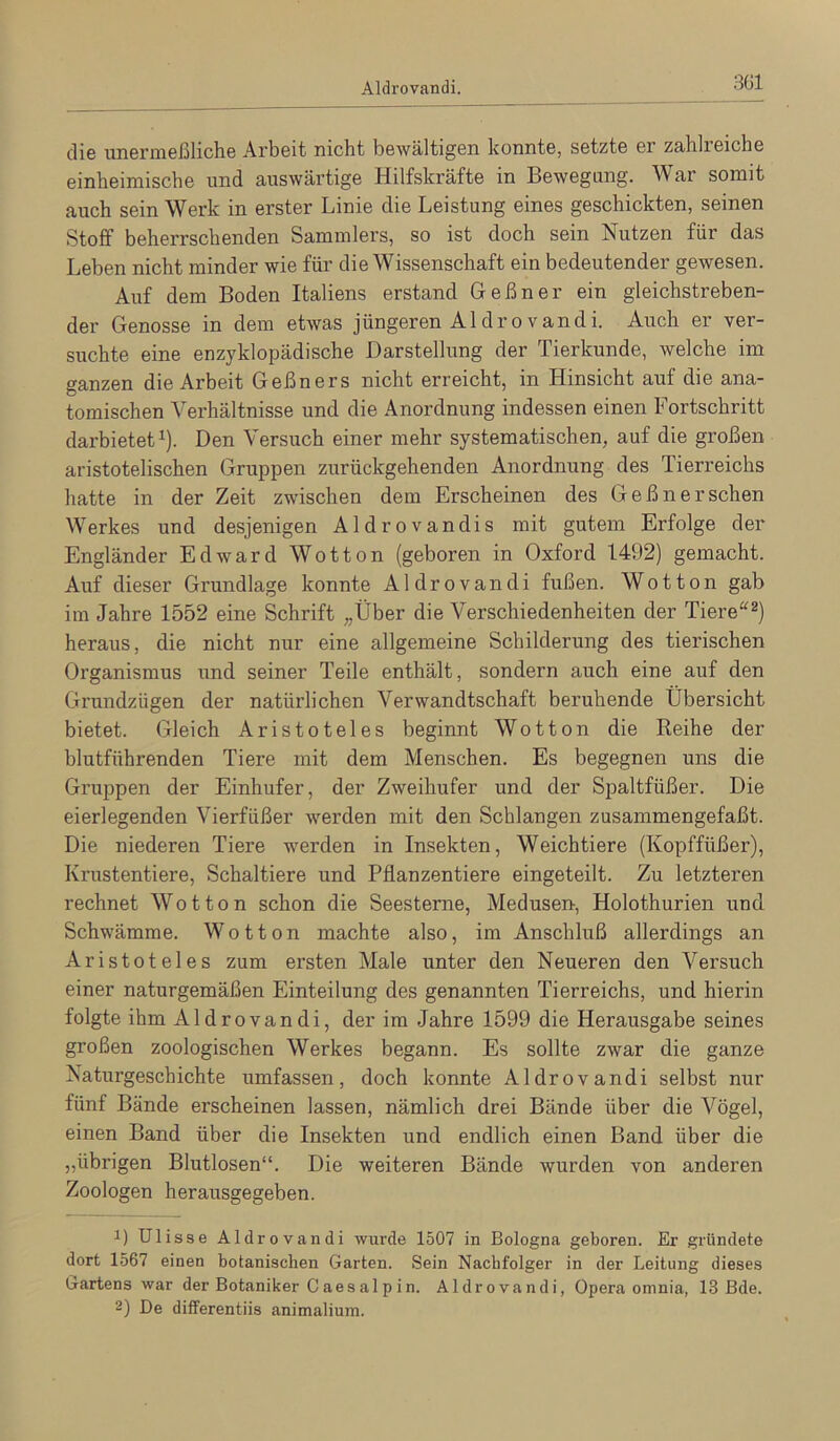 Aldrovandi. die unenneßliche Arbeit nicht bewältigen konnte, setzte er zahlreiche einheimische und auswärtige Hilfskräfte in Bewegung. War somit auch sein Werk in erster Linie die Leistung eines geschickten, seinen Stoff beherrschenden Sammlers, so ist doch sein Nutzen für das Leben nicht minder wie für die Wissenschaft ein bedeutender gewesen. Auf dem Boden Italiens erstand Geßner ein gleichstreben- der Genosse in dem etwas jüngeren Aldrovandi. Auch er ver- suchte eine enzyklopädische Darstellung der Tierkunde, welche im ganzen die Arbeit Geßners nicht erreicht, in Hinsicht auf die ana- tomischen Verhältnisse und die Anordnung indessen einen Fortschritt darbietet ^). Den Versuch einer mehr systematischen, auf die großen aristotelischen Gruppen zurückgehenden Anordnung des Tierreichs hatte in der Zeit zwischen dem Erscheinen des Geßnersehen Werkes und desjenigen Aldrovandis mit gutem Erfolge der Engländer Edward Wotton (geboren in Oxford 1492) gemacht. Auf dieser Grundlage konnte Aldrovandi fußen. Wotton gab im Jahre 1552 eine Schrift „Über die Verschiedenheiten der Tiere'^^) heraus, die nicht nur eine allgemeine Schilderung des tierischen Organismus und seiner Teile enthält, sondern auch eine auf den Grundzügen der natürlichen Verwandtschaft beruhende Übersicht bietet. Gleich Aristoteles beginnt Wotton die Reihe der blutführenden Tiere mit dem Menschen. Es begegnen uns die Gruppen der Einhufer, der Zweihufer und der Spaltfüßer. Die eierlegenden Vierfüßer werden mit den Schlangen zusammengefaßt. Die niederen Tiere werden in Insekten, Weichtiere (Kopffüßer), Krustentiere, Schaltiere und Pflanzentiere eingeteilt. Zu letzteren rechnet Wotton schon die Seesterne, Medusen-, Holothurien und Schwämme. Wotton machte also, im Anschluß allerdings an Aristoteles zum ersten Male unter den Neueren den Versuch einer naturgemäßen Einteilung des genannten Tierreichs, und hierin folgte ihm Aldrovandi, der im Jahre 1599 die Herausgabe seines großen zoologischen Werkes begann. Es sollte zwar die ganze Naturgeschichte umfassen, doch konnte Aldrovandi selbst nur fünf Bände erscheinen lassen, nämlich drei Bände über die Vögel, einen Band über die Insekten und endlich einen Band über die „übrigen Blutlosen“. Die weiteren Bände wurden von anderen Zoologen herausgegeben. 1) Ulisse Aldrovandi wurde 1507 in Bologna geboren. Er gründete dort 1567 einen botanischen Garten. Sein Nachfolger in der Leitung dieses Gartens war der Botaniker Caes alp in. Aldrovandi, Opera omnia, 13 Bde. 2) De differentiis animalium.