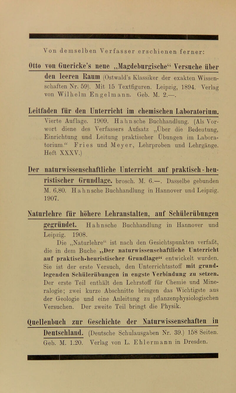 Von demselben Verfasser erschienen ferner: Otto von Giiericke’s neue ,,Mta«;debiir»;iscUe“ Versuche über den leeren Raum (Ostwald’s Klassiker der exakten Wissen- schaften Nr. 59). Mit 15 Textfiguren. Leipzig, 1894. Verlag von Wilhelm Engelmann. Geb. M. 2.—. Leitfaden für den Unterriclit im cliemisclieii Laboratorium. Vierte Auflage. 1909. Hahn sehe Buchhandlung. (Als Voi'- wort diene des Verfassers Aufsatz „Über die Bedeutung, Einrichtung und Leitung praktischer Übungen im Labora- torium/^ Fries und Meyer, Lehrproben und Lehrgänge. Heft XXXV.) Der natnrwissenscliaftliclie Iliiterriclit anf praktisch - heu- ristischer Grnndla^je. brosch. M. 6.—. Dasselbe gebunden M. 6.80. Hahnsche Buchhandlung in Hannover und Leipzig. 1907. Natiirlehre für liöhere Leiiranstalten, anf Scliüleriibiingen ges ründet. Hahnsche Buchhandlung in Hannover und Leipzig. 1908. Die ,,Naturlehre“ ist nach den Gesichtspunkten verfaßt, die in dem Buche „Der naturAvisscnschaftliche Unterricht auf praktisch-heuristischer Grundlage“ entwickelt wurden. Sie ist der erste Versuch, den Unterrichtsstoff mit grund- legenden Schnlernbungen in engste Verbindung zu setzen. Der erste Teil enthält den Lehrstoff für Chemie und Mine- ralogie; zwei kurze Abschnitte bringen das Wichtigste aus der Geologie und eine Anleitung zu pflanzenphysiologischen Versuchen. Der zweite Teil bringt die Physik. Quellenhncli znr Geschichte der Naturwissenschaften in Deutschland. (Deutsche Schulausgaben Nr. 39.) 158 Seiten. Geb. M. 1.20. Verlag von L. Ehlermann in Dresden.