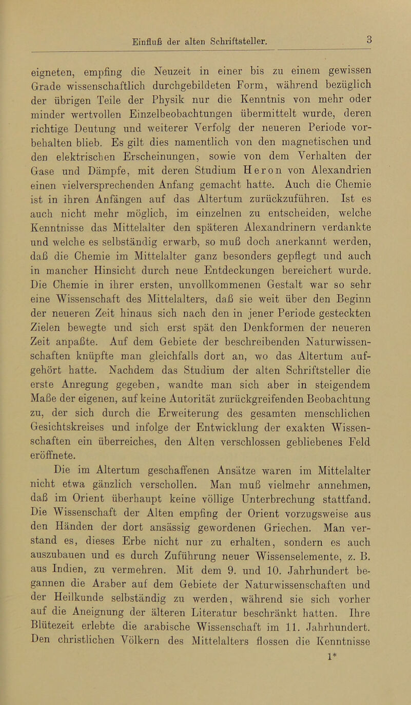 eigneten, empfing die Neuzeit in einer bis zu einem gewissen Grade wissenschaftlich durchgebildeten Form, während bezüglich der übrigen Teile der Physik nur die Kenntnis von mehr oder minder wertvollen Einzelbeobachtungen übermittelt wurde, deren richtige Deutung und weiterer Verfolg der neueren Periode Vor- behalten blieb. Es gilt dies namentlich von den magnetischen und den elektrischen Erscheinungen, sowie von dem Verhalten der Gase und Dämpfe, mit deren Studium Heron von Alexandrien einen vielversprechenden Anfang gemacht hatte. Auch die Chemie ist in ihren Anfängen auf das Altertum zurückzuführen. Ist es auch nicht mehr möglich, im einzelnen zu entscheiden, welche Kenntnisse das Mittelalter den späteren Alexandrinern verdankte und welche es selbständig erwarb, so muß doch anerkannt werden, daß die Chemie im Mittelalter ganz besonders gepflegt und auch in mancher Hinsicht durch neue Entdeckungen bereichert wurde. Die Chemie in ihrer ersten, unvollkommenen Gestalt war so sehr eine Wissenschaft des Mittelalters, daß sie weit über den Beginn der neueren Zeit hinaus sich nach den in jener Periode gesteckten Zielen bewegte und sich erst spät den Denkformen der neueren Zeit anpaßte. Auf dem Gebiete der beschreibenden Naturwissen- schaften knüpfte man gleichfalls dort an, wo das Altertum auf- gehört hatte. Nachdem das Studium der alten Schriftsteller die erste Anregung gegeben, wandte man sich aber in steigendem Maße der eigenen, auf keine Autorität zurückgreifenden Beobachtung zu, der sich durch die Erweiterung des gesamten menschlichen Gesichtskreises und infolge der Entwicklung der exakten Wissen- schaften ein überreiches, den Alten verschlossen gebliebenes Feld eröffnete. Die im Altertum geschaffenen Ansätze waren im Mittelalter nicht etwa gänzlich verschollen. Man muß vielmehr annehmen, daß im Orient überhaupt keine völlige Unterbrechung stattfand. Die Wissenschaft der Alten empfing der Orient vorzugsweise aus den Händen der dort ansässig gewordenen Griechen. Man ver- stand es, dieses Erbe nicht nur zu erhalten, sondern es auch auszubauen und es durch Zuführung neuer Wissenselemente, z. B. aus Indien, zu vermehren. Mit dem 9. und 10. Jahrhundert be- gannen die Araber auf dem Gebiete der Naturwissenschaften und der Heilkunde selbständig zu werden, während sie sich vorher auf die Aneignung der älteren Literatur beschränkt hatten. Ihre Blütezeit erlebte die arabische Wissenschaft im 11. Jahrhundert. Den christlichen Völkern des Mittelalters flössen rlie Kenntnisse 1*