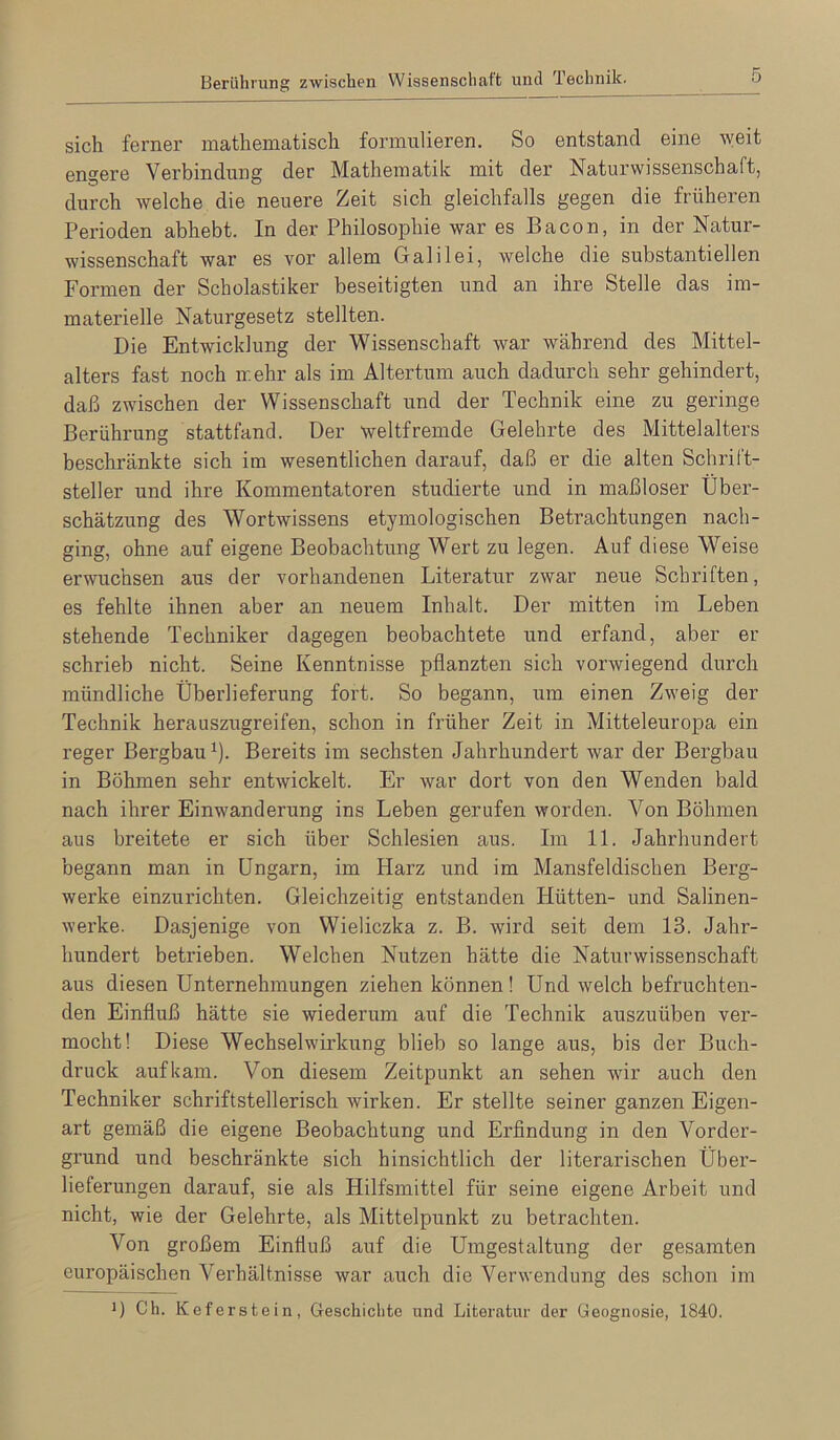 Berührung zwischen Wissenschaft und Technik. sich ferner mathematisch formulieren. So entstand eine weit engere Verbindung der Mathematik mit der Naturwissenschaft, durch welche die neuere Zeit sich gleichfalls gegen die früheren Perioden abhebt. In der Philosophie war es Bacon, in der Natur- wissenschaft war es vor allem Galilei, welche die substantiellen Formen der Scholastiker beseitigten und an ihre Stelle das im- materielle Naturgesetz stellten. Die Entwicklung der Wissenschaft war während des Mittel- alters fast noch mehr als im Altertum auch dadurch sehr gehindert, daß zwischen der Wissenschaft und der Technik eine zu geringe Berührung stattfand. Der weltfremde Gelehrte des Mittelalters beschränkte sich im wesentlichen darauf, daß er die alten Schrift- steller und ihre Kommentatoren studierte und in maßloser Über- schätzung des Wortwissens etymologischen Betrachtungen nach- ging, ohne auf eigene Beobachtung Wert zu legen. Auf diese Weise erwuchsen aus der vorhandenen Literatur zwar neue Schriften, es fehlte ihnen aber an neuem Inhalt. Der mitten im Leben stehende Techniker dagegen beobachtete und erfand, aber er schrieb nicht. Seine Kenntnisse pflanzten sich vorwiegend durch mündliche Überlieferung fort. So begann, um einen Zweig der Technik heranszugreifen, schon in früher Zeit in Mitteleuropa ein reger Bergbau^). Bereits im sechsten Jahrhundert war der Bergbau in Böhmen sehr entwickelt. Er war dort von den Wenden bald nach ihrer Einwanderung ins Leben gerufen worden. Von Böhmen aus breitete er sich über Schlesien aus. Im 11. Jahrhundert begann man in Ungarn, im Harz und im Mansfeldischen Berg- werke einzurichten. Gleichzeitig entstanden Hütten- und Salinen- werke. Dasjenige von Wieliczka z. B. wird seit dem 13. Jahr- hundert betrieben. Welchen Nutzen hätte die Naturwissenschaft aus diesen Unternehmungen ziehen können! Und welch befruchten- den Einfluß hätte sie wiederum auf die Technik auszuüben ver- mocht! Diese Wechselwirkung blieb so lange aus, bis der Buch- druck aufkam. Von diesem Zeitpunkt an sehen wir auch den Techniker schriftstellerisch wirken. Erstellte seiner ganzen Eigen- art gemäß die eigene Beobachtung und Erflndung in den Vorder- grund und beschränkte sich hinsichtlich der literarischen Über- lieferungen darauf, sie als Hilfsmittel für seine eigene Arbeit und nicht, wie der Gelehrte, als Mittelpunkt zu betrachten. Von großem Einfluß auf die Umgestaltung der gesamten europäischen Verhältnisse war auch die Verwendung des schon im D Ch. Keferstein, Geschichte und Literatur der Geognosie, 1840.