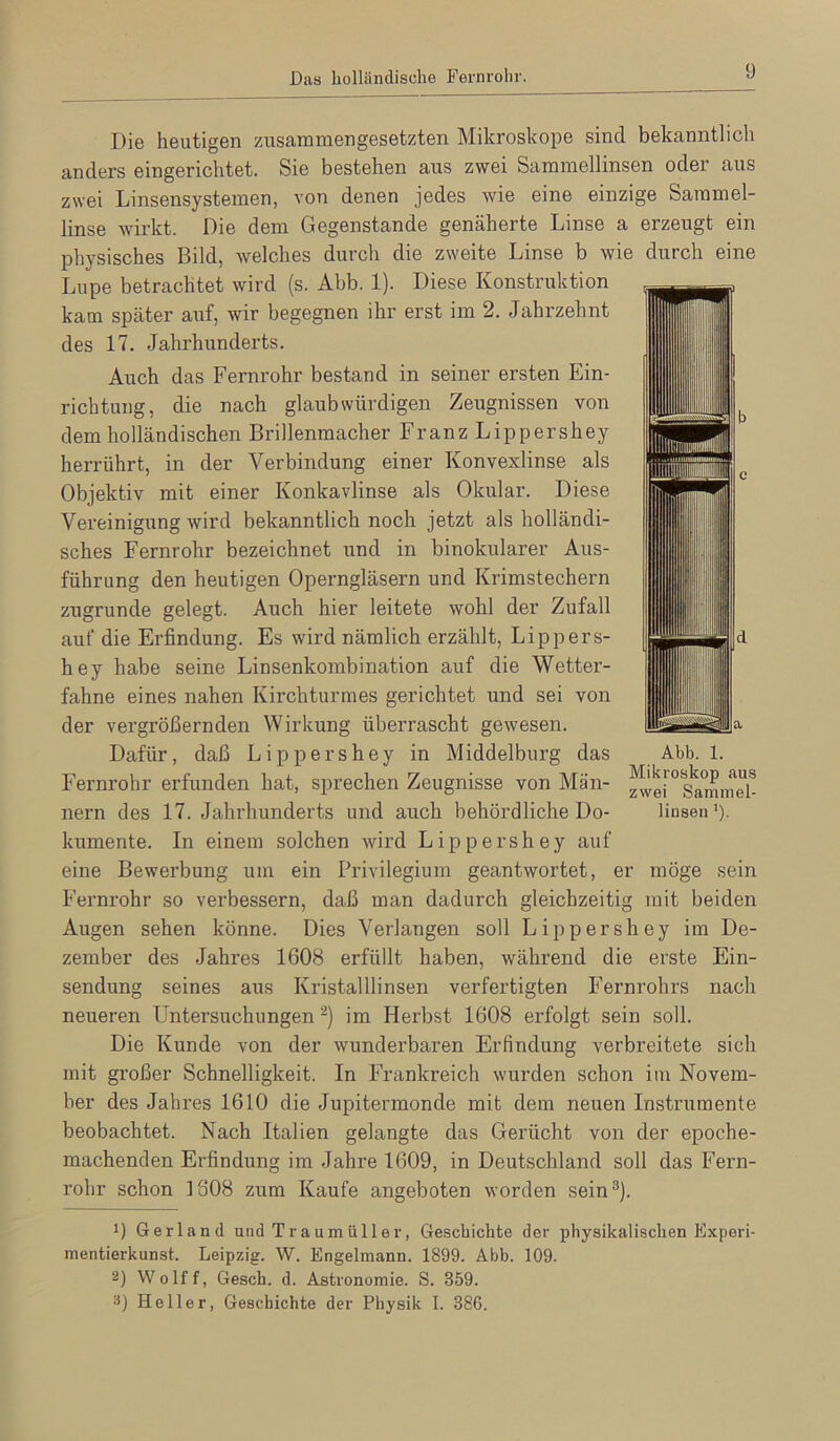 Die heutigen zusammengesetzten Mikroskope sind bekanntlich anders eingerichtet. Sie bestehen aus zwei Sammellinsen oder aus zwei Linsensystemen, von denen jedes wie eine einzige Sammel- linse wdrkt. Die dem Gegenstände genäherte Linse a erzeugt ein physisches Bild, welches durch die zweite Linse b wie durch eine Lupe betrachtet wird (s. Abb. 1). Diese Konstruktion kam später auf, wir begegnen ihr erst im 2. Jahrzehnt des 17. Jahrhunderts. Auch das Fernrohr bestand in seiner ersten Ein- richtung, die nach glaubwürdigen Zeugnissen von dem holländischen Brillenmacher Franz Lippershey herrührt, in der Verbindung einer Konvexlinse als Objektiv mit einer Konkavlinse als Okular. Diese Vereinigung wird bekanntlich noch jetzt als holländi- sches Fernrohr bezeichnet und in binokularer Aus- führung den heutigen Operngläsern und Krimstechern zugrunde gelegt. Auch hier leitete wohl der Zufall auf die Erfindung. Es wird nämlich erzählt, Lippers- hey habe seine Linsenkombination auf die Wetter- fahne eines nahen Kirchturmes gerichtet und sei von der vergrößernden Wirkung überrascht gewesen. Dafür, daß Lippershey in Middelburg das Fernrohr erfunden hat, sprechen Zeugnisse von Män- nern des 17. Jahrhunderts und auch behördliche Do- kumente. In einem solchen wii’d Lippershey auf eine Bewerbung um ein Privilegium geantwortet, er möge sein Fernrohr so verbessern, daß man dadurch gleichzeitig mit beiden Augen sehen könne. Dies Verlangen soll Lippershey im De- zember des Jahres 1608 erfüllt haben, während die erste Ein- sendung seines aus Kristalllinsen verfertigten Fernrohrs nach neueren Untersuchungen ‘^) im Herbst 1608 erfolgt sein soll. Die Kunde von der wunderbaren Erfindung verbreitete sich mit großer Schnelligkeit. In Frankreich wurden schon im Novem- ber des Jahres 1610 die Jupitermonde mit dem neuen Instrumente beobachtet. Nach Italien gelangte das Gerücht von der epoche- machenden Erfindung im Jahre 1609, in Deutschland soll das Fern- rohr schon 1808 zum Kaufe angeboten worden sein^). Abb. 1. Mikroskop aus zwei Sammel- linsen ’)■ 1) Gerland und Traumüller, Geschichte der physikalischen Experi- mentierkunst. Leipzig. W. Engelmann. 1899. Abb. 109. 2) Wolff, Gesch. d. Astronomie. S. 359. 2) Heller, Geschichte der Physik I. 386.