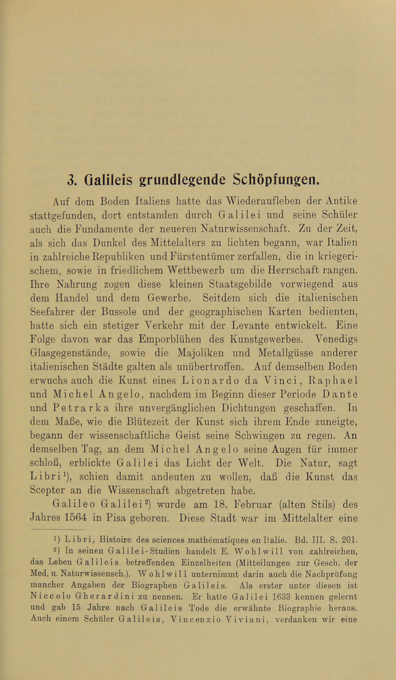 3. Galileis grundlegende Schöpfungen. Auf dem Boden Italiens hatte das Wiederaufleben der Antike stattgefunden, dort entstanden durch Galilei und seine Schüler auch die Fundamente der neueren Naturwissenschaft. Zu der Zeit, als sich das Dunkel des Mittelalters zu lichten begann, war Italien in zahlreiche Republiken und Fürstentümer zerfallen, die in kriegeri- schem, sowie in friedlichem Wettbewerb um die Herrschaft rangen. Ihre Nahrung zogen diese kleinen Staatsgebilde vorwiegend aus dem Handel und dem Gewerbe. Seitdem sich die italienischen Seefahrer der Bussole und der geographischen Karten bedienten, hatte sich ein stetiger Verkehr mit der Levante entwickelt. Eine Folge davon war das Emporblühen des Kunstgewerbes. Venedigs Glasgegenstände, sowie die Majoliken und Metallgüsse anderer italienischen Städte galten als unübertroffen. Auf demselben Boden erwuchs auch die Kunst eines Lionardo da Vinci, Raphael und Michel Angelo, nachdem im Beginn dieser Periode Dante und Petrarka ihre unvergänglichen Dichtungen geschaffen. In dem Maße, wie die Blütezeit der Kunst sich ihrem Ende zuneigte, begann der wissenschaftliche Geist seine Schwingen zu regen. An demselben Tag, an dem Michel Angelo seine Augen für immer schloß, erblickte Galilei das Licht der Welt. Die Natur, sagt Libri^), schien damit andeuten zu wollen, daß die Kunst das Scepter an die Wissenschaft abgetreten habe. Galileo Galilei^) wurde am 18. Februar (alten Stils) des Jahres 1564 in Pisa geboren. Diese Stadt war im Mittelalter eine 1) Libri, Histoire des Sciences math4matiques en I(alle. Bd. III. S. 201. '^) In seinen Gal ile i-Studien handelt E. Wohlwill von zahlreichen, das Leben Galileis betreffenden Einzelheiten (Mitteilungen zur Gescb. der Med. u. Naturwissensch.). Wohlwill unternimmt darin auch die Nachprüfung mancher Angaben der Biographen Galileis. Als erster unter diesen ist Niccolo Gherardini zu nennen. Er hatte Galilei 1633 kennen gelernt und gab 15 Jahre nach Galileis Tode die erwähnte Biographie heraus. Auch einem Schüler Galileis, Vincenzio Viviani, verdanken wir eine