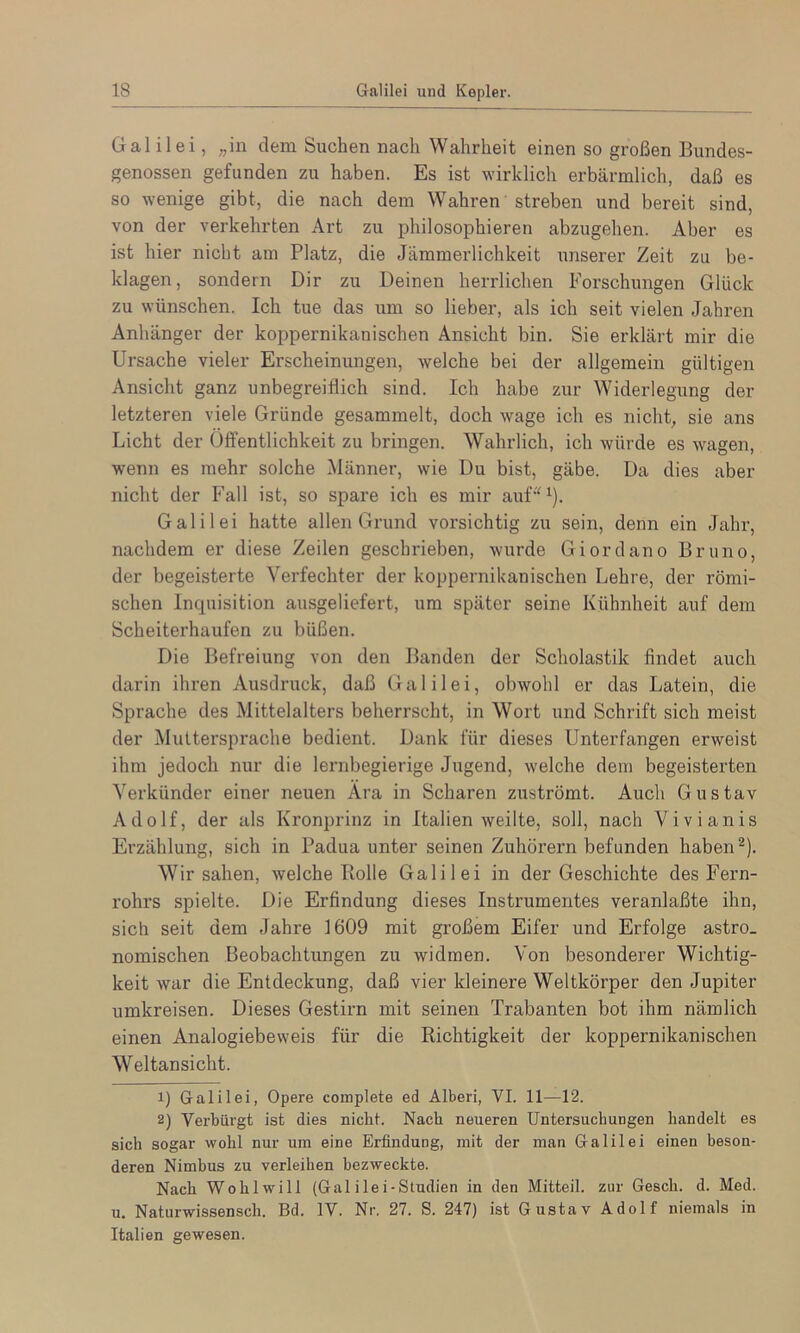 Galilei, ;,in dem Suchen nach Wahrheit einen so großen Bundes- genossen gefunden zu haben. Es ist wirklich erbärmlich, daß es so wenige gibt, die nach dem Wahren streben und bereit sind, von der verkehrten Art zu philosophieren abzugehen. Aber es ist hier nicht am Platz, die Jämmerlichkeit iinserer Zeit zu be- klagen, sondern Dir zu Deinen herrlichen Forschungen Glück zu wünschen. Ich tue das um so lieber, als ich seit vielen Jahren Anhänger der koppernikanischen Ansicht bin. Sie erklärt mir die Ursache vieler Erscheinungen, welche bei der allgemein gültigen Ansicht ganz unbegreiflich sind. Ich habe zur Widerlegung der letzteren viele Gründe gesammelt, doch wage ich es nicht, sie ans Licht der Öffentlichkeit zu bringen. Wahrlich, ich würde es wagen, wenn es mehr solche Männer, wie Du bist, gäbe. Da dies aber nicht der Fall ist, so spare ich es mir auf“ ^). Galilei hatte allen Grund vorsichtig zu sein, denn ein Jahr, nachdem er diese Zeilen geschrieben, wurde Giordano Bruno, der begeisterte Verfechter der koppernikanischen Lehre, der römi- schen Inquisition ausgeliefert, um später seine Kühnheit auf dem Scheiterhaufen zu büßen. Die Befreiung von den Banden der Scholastik findet auch darin ihren Ausdruck, daß Galilei, obwohl er das Latein, die Sprache des Mittelalters beherrscht, in Wort und Schrift sich meist der Älultersprache bedient. Dank für dieses Unterfangen erweist ihm jedoch nur die lernbegierige Jugend, welche dem begeisterten Verkünder einer neuen Ara in Scharen zuströmt. Auch Gustav Adolf, der als Kronprinz in Italien weilte, soll, nach Vivianis Erzählung, sich in Padua unter seinen Zuhörern befunden haben®). Wir sahen, welche Bolle Galilei in der Geschichte des Fern- rohrs spielte. Die Erfindung dieses Instrumentes veranlaßte ihn, sich seit dem Jahre 1609 mit großem Eifer und Erfolge astro- nomischen Beobachtungen zu widmen. Von besonderer Wichtig- keit war die Entdeckung, daß vier kleinere Weltkörper den Jupiter umkreisen. Dieses Gestirn mit seinen Trabanten bot ihm nämlich einen Analogiebeweis für die Richtigkeit der koppernikanischen Weltansicht. 1) Galilei, Opere complete ed Alberi, VI. 11—12. 2) Verbürgt ist dies nicht. Nach neueren Untersuchungen handelt es sich sogar wohl nur um eine Erfindung, mit der man Galilei einen beson- deren Nimbus zu verleiben bezweckte. Nach Wo hl will (Gal i lei-Studien in den Mitteil, zur Gesch. d. Med. u. Naturwissensch. Bd. IV. Nr. 27. S. 247) ist Gustav Adolf niemals in Italien gewesen.