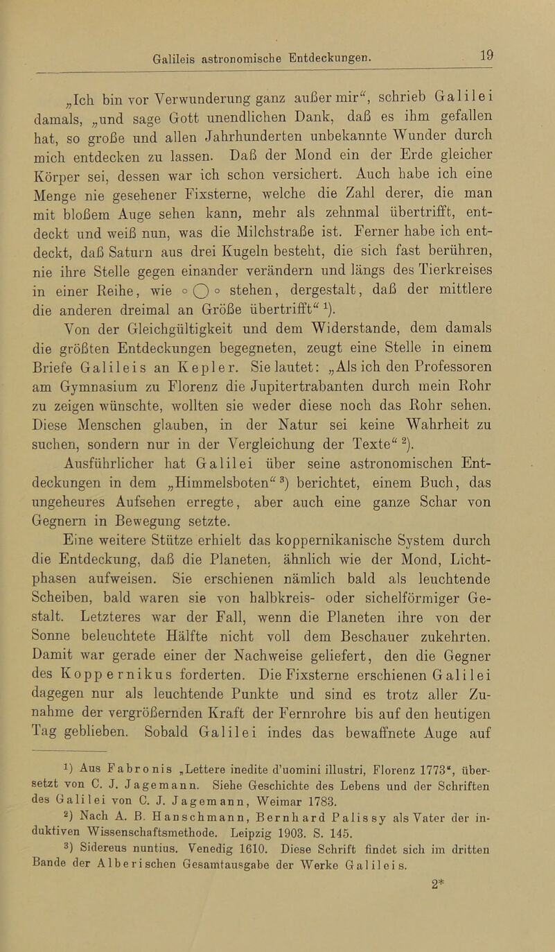 Galileis astronomische Entdeckungen. ^,Ich bin vor Verwunderung ganz außer mir, schrieb Galilei damals, „und sage Gott unendlichen Dank, daß es ihm gefallen hat, so große und allen Jahrhunderten unbekannte Wunder durch mich entdecken zu lassen. Daß der Mond ein der Erde gleicher Körper sei, dessen war ich schon versichert. Auch habe ich eine Menge nie gesehener Fixsterne, welche die Zahl derer, die man mit bloßem Auge sehen kann, mehr als zehnmal übertrifft, ent- deckt und weiß nun, was die Milchstraße ist. Ferner habe ich ent- deckt, daß Saturn aus drei Kugeln besteht, die sich fast berühren, nie ihre Stelle gegen einander verändern und längs des Tierkreises in einer Reihe, wie ° O ° stehen, dergestalt, daß der mittlere die anderen dreimal an Größe übertrifft ^). Von der Gleichgültigkeit und dem Widerstande, dem damals die größten Entdeckungen begegneten, zeugt eine Stelle in einem Briefe Galileis an Kepler. Sie lautet: „ Als ich den Professoren am Gymnasium zu Florenz die Jupitertrabanten durch mein Rohr zu zeigen wünschte, wollten sie weder diese noch das Rohr sehen. Diese Menschen glauben, in der Natur sei keine Wahrheit zu suchen, sondern nur in der Vergleichung der Texte ^). Ausführlicher hat Galilei über seine astronomischen Ent- deckungen in dem „Himmelsboten-'') berichtet, einem Buch, das ungeheures Aufsehen erregte, aber auch eine ganze Schar von Gegnern in Bewegung setzte. Eine weitere Stütze erhielt das koppernikanische System durch die Entdeckung, daß die Planeten, ähnlich wie der Mond, Licht- phasen aufweisen. Sie erschienen nämlich bald als leuchtende Scheiben, bald waren sie von halbkreis- oder sichelförmiger Ge- stalt. Letzteres war der Fall, wenn die Planeten ihre von der Sonne beleuchtete Hälfte nicht voll dem Beschauer zukehrten. Damit war gerade einer der Nachweise geliefert, den die Gegner des Koppernikus forderten. Die Fixsterne erschienen Gal i lei dagegen nur als leuchtende Punkte und sind es trotz aller Zu- nahme der vergrößernden Kraft der Fernrohre bis auf den heutigen Tag geblieben. Sobald Galilei indes das bewaffnete Auge auf 1) Aus Fabronis „Lettere inedite d’uomini illustri, Florenz 1773“, über- setzt von C. J. Jagemann. Siebe Geschichte des Lebens und der Schriften des Galilei von C. J. Jagemann, Weimar 1783. 2) Nach A. B. Hanschmann, Bernhard Palissy alsVater der in- duktiven Wissenschaftsmethode. Leipzig 1903. S. 145. 3) Sidereus nuntius. Venedig 1610. Diese Schrift findet sich im dritten Bande der Albe rischen Gesamtausgabe der Werke Galileis. 2*