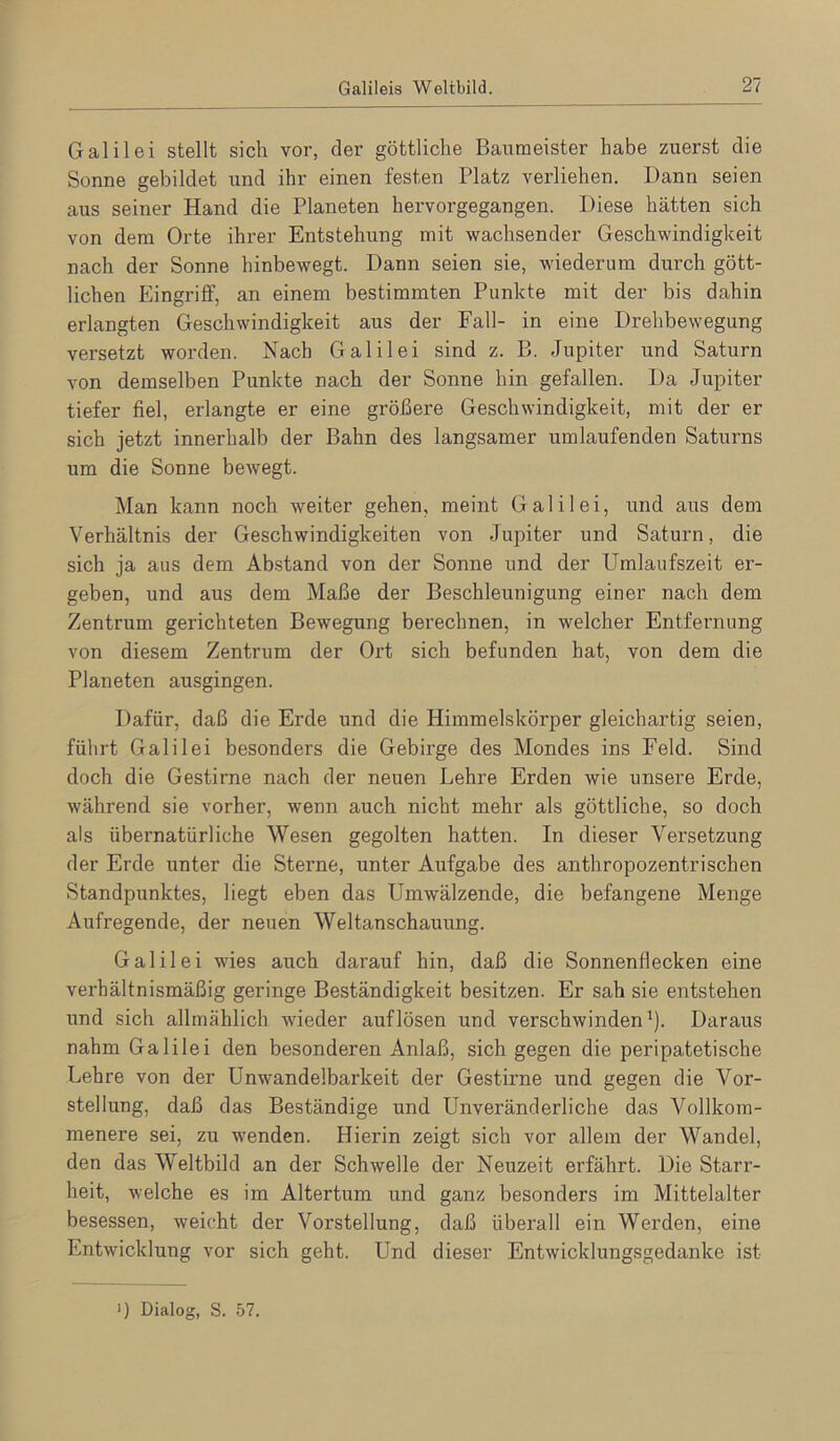 Galilei stellt sich vor, der göttliche Baumeister habe zuerst die Sonne gebildet und ihr einen festen Platz verliehen. Dann seien aus seiner Hand die Planeten hervorgegangen. Diese hätten sich von dem Orte ihrer Entstehung mit wachsender Geschwindigkeit nach der Sonne hinbewegt. Dann seien sie, wiederum durch gött- lichen Eingriff, an einem bestimmten Punkte mit der bis dahin erlangten Geschwindigkeit aus der Fall- in eine Drehbewegung versetzt worden. Nach Galilei sind z. B. Jupiter und Saturn von demselben Punkte nach der Sonne hin gefallen. Da Jupiter tiefer fiel, erlangte er eine größere Geschwindigkeit, mit der er sich jetzt innerhalb der Bahn des langsamer umlaufenden Saturns um die Sonne bewegt. Man kann noch weiter gehen, meint Galilei, und aus dem Verhältnis der Geschwindigkeiten von Jupiter und Saturn, die sich ja aus dem Abstand von der Sonne und der Umlaufszeit ei’- geben, und aus dem Maße der Beschleunigung einer nach dem Zentrum gerichteten Bewegung berechnen, in welcher Entfernung von diesem Zentrum der Ort sich befunden hat, von dem die Planeten ausgingen. Dafür, daß die Erde und die Himmelskörper gleichartig seien, führt Galilei besonders die Gebirge des Mondes ins Feld. Sind doch die Gestirne nach der neuen Lehre Erden wie unsere Erde, während sie vorher, wenn auch nicht mehr als göttliche, so doch als übernatürliche Wesen gegolten hatten. In dieser Versetzung der Erde unter die Sterne, unter Aufgabe des anthropozentrischen Standpunktes, liegt eben das Umwälzende, die befangene Menge Aufregende, der neuen Weltanschauung. Galilei wies auch darauf hin, daß die Sonnenflecken eine verhältnismäßig geringe Beständigkeit besitzen. Er sah sie entstehen und sich allmählich wieder auf lösen und verschwinden'). Daraus nahm Galilei den besonderen Anlaß, sich gegen die peripatetische Lehre von der Unwandelbarkeit der Gestirne und gegen die Vor- stellung, daß das Beständige und Unveränderliche das Vollkom- menere sei, zu wenden. Hierin zeigt sich vor allem der Wandel, den das Weltbild an der Schwelle der Neuzeit erfährt. Die Starr- heit, welche es im Altertum und ganz besonders im Mittelalter besessen, weicht der Vorstellung, daß überall ein Werden, eine Entwicklung vor sich geht. Und dieser Entwicklungsgedanke ist