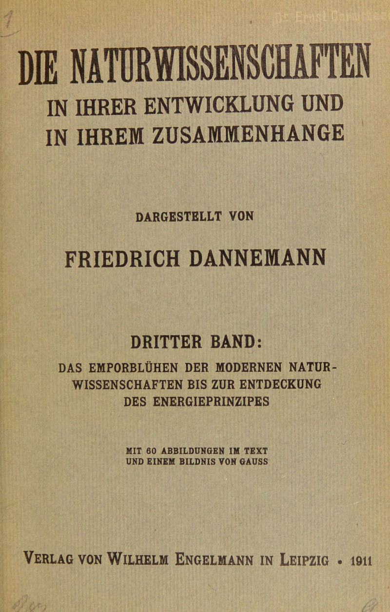 IN IHRER ENTWICKLUNG UND IN IHREM ZUSAMMENHÄNGE DARGESTELLT VON FRIEDRICH DANNEMANN DRITTER BAND: DAS EMPORBLÜHEN DER MODERNEN NATUR- WISSENSCHAFTEN BIS ZUR ENTDECKUNG DES ENERGIEPRINZIPES HIT 60 ABBILDUNGEN IH TEXT UND EINEM BILDNIS TON OAUSS Verlag von Wilhelm Engelmann in Leipzig . 1911