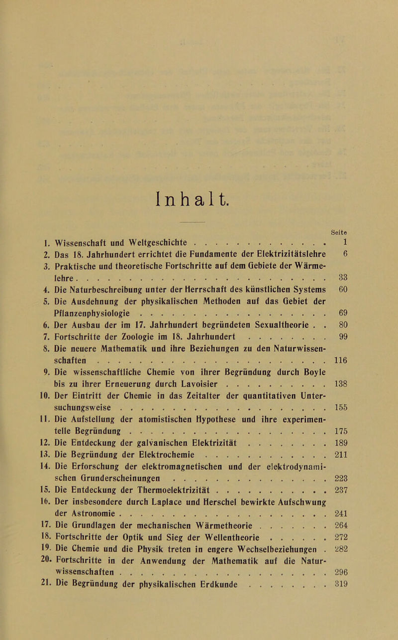 Inhalt. Seite 1. Wissenschaft und Weltgeschichte 1 2. Das 18. Jahrhundert errichtet die Fundamente der Elektrizitätslehre 6 3. Praktische und theoretische Fortschritte auf dem Gebiete der Wärme- lehre 33 4. Die Naturbeschreibung unter der Herrschaft des künstlichen Systems 60 5. Die Ausdehnung der physikalischen Methoden auf das Gebiet der Pflanzenphysiologie 69 6. Der Ausbau der im 17. Jahrhundert begründeten Sexualtheorie . . 80 7. Fortschritte der Zoologie im 18. Jahrhundert 99 8. Die neuere Mathematik und ihre Beziehungen zu den Naturwissen- schaften 116 9. Die wissenschaftliche Chemie von ihrer Begründung durch Boyle bis zu ihrer Erneuerung durch Lavoisier 138 10. Der Eintritt der Chemie in das Zeitalter der quantitativen Unter- suchungsweise 155 11. Die Aufstellung der atomistischen Hypothese und ihre experimen- telle Begründung 175 12. Die Entdeckung der galvanischen Elektrizität 189 13. Die Begründung der Elektrochemie 211 14. Die Erforschung der elektromagnetischen und der elektrodynami- schen Grunderscheinungen 223 15. Die Entdeckung der Thermoelektrizität 237 16. Der insbesondere durch Laplace und Herschel bewirkte Aufschwung der Astronomie 241 17. Die Grundlagen der mechanischen Wärmetheorie 264 18. Fortschritte der Optik und Sieg der Wellentheorie 272 19. Die Chemie und die Physik treten in engere Wechselbeziehungen . 282 20. Fortschritte in der Anwendung der Mathematik auf die Natur- wissenschaften 296 21. Die Begründung der physikalischen Erdkunde 319