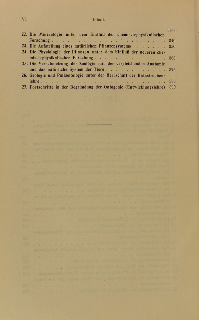 22. Die Mineralogie unter dem Einfluß der chemisch-physikalischen Forschung 23. Die Aufstellung eines natürlichen Pflanzensystems 24. Die Physiologie der Pflanzen unter dem Einfluß der neueren che- misch-physikalischen Forschung 25. Die Verschmelzung der Zoologie mit der vergleichenden Anatomie und das natürliche System der Tiere 26. Geologie und Paläontologie unter der Herrschaft der Katastrophen- lehre 27. Fortschritte in der Begründung der Ontogenie (Entwicklungslehre) Seite 340 350 360 376 385 390