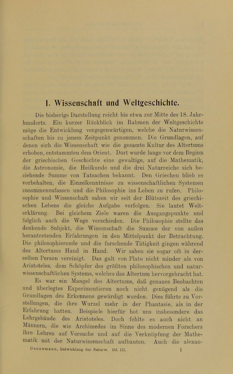 Die bisherige Darstellung reicht bis etwa zur Mitte des 18. Jahr- hunderts. Ein kurzer Rückblick im Rahmen der Weltgeschichte möge die Entwicklung vergegenwärtigen, welche die Naturwissen- schaften bis zu jenem Zeitpunkt genommen. Die Grundlagen, auf denen sich die Wissenschaft wie die gesamte Kultur des Altertums erhoben, entstammten dem Orient. Dort wurde lange vor dem Beginn der griechischen Geschichte eine gewaltige, auf die Mathematik, die Astronomie, die Heilkunde und die drei Naturreiche sich be- ziehende Summe von Tatsachen bekannt. Den Griechen blieb es Vorbehalten, die Einzelkenntnisse zu wissenschaftlichen Systemen zusammenzufassen und die Philosophie ins Leben zu rufen. Philo- sophie und Wissenschaft sahen wir seit der Blütezeit des griechi- schen Lebens die gleiche Aufgabe verfolgen. Sie lautet Welt- erklärung. Bei gleichem Ziele waren die Ausgangspunkte und folglich auch die Wege verschieden. Die Philosophie stellte das denkende Subjekt, die Wissenschaft die Summe der von außen herantretenden Erfahrungen in den Mittelpunkt der Betrachtung. Die philosophierende und die forschende Tätigkeit gingen während des Altertums Hand in Hand. Wir sahen sie sogar oft in der- selben Person vereinigt. Das galt von Plato nicht minder als von Aristoteles, dem Schöpfer des größten philosophischen und natur- wissenschaftlichen Systems, welches das Altertum hervorgebracht hat. Es war ein Mangel des Altertums, daß genaues Beobachten und überlegtes Experimentieren noch nicht genügend als die Grundlagen des Erkennens gewürdigt wurden. Dies führte zu Vor- stellungen, die ihre Wurzel mehr in der Phantasie, als in der Erfahrung hatten. Beispiele hierfür bot uns insbesondere das Lehrgebäude des Aristoteles. Doch fehlte es auch nicht an Männern, die wie Archimedes im Sinne des modernen Forschers ihre Lehren auf Versuche und auf die Verknüpfung der Mathe- matik mit der Naturwissenschaft auf bauten. Auch die alexan- Dannemann, Entwicklung der Natuiw. Bd. III. 1