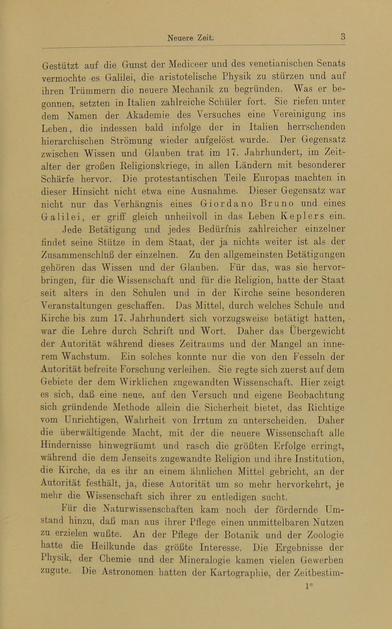 Gestützt auf die Gunst der Mediceer und des venetianischen Senats vermochte es Galilei, die aristotelische Physik zu stürzen und auf ihren Trümmern die neuere Mechanik zu begründen. Was er be- gonnen, setzten in Italien zahlreiche Schüler fort. Sie riefen unter dem Namen der Akademie des Versuches eine Vereinigung ins Leben, die indessen bald infolge der in Italien herrschenden hierarchischen Strömung wieder aufgelöst wurde. Der Gegensatz zwischen Wissen und Glauben trat im 17. Jahrhundert, im Zeit- alter der großen Religionskriege, in allen Ländern mit besonderer Schärfe hervor. Die protestantischen Teile Europas machten in dieser Hinsicht nicht etwa eine Ausnahme. Dieser Gegensatz war nicht nur das Verhängnis eines Giordano Bruno und eines Galilei, er griff gleich unheilvoll in das Leben Keplers ein. Jede Betätigung und jedes Bedürfnis zahlreicher einzelner findet seine Stütze in dem Staat, der ja nichts weiter ist als der Zusammenschluß der einzelnen. Zu den allgemeinsten Betätigungen gehören das Wissen und der Glauben. Für das, was sie hervor- bringen, für die Wissenschaft und für die Religion, hatte der Staat seit alters in den Schulen und in der Kirche seine besonderen Veranstaltungen geschaffen. Das Mittel, durch welches Schule und Kirche bis zum 17. Jahrhundert sich vorzugsweise betätigt hatten, war die Lehre durch Schrift und Wort. Daher das Übergewicht der Autorität während dieses Zeitraums und der Mangel an inne- rem Wachstum. Ein solches konnte nur die von den Fesseln der Autorität befreite Forschung verleihen. Sie regte sich zuerst auf dem Gebiete der dem Wirklichen zugewandten Wissenschaft. Hier zeigt es sich, daß eine neue, auf den Versuch und eigene Beobachtung sich gründende Methode allein die Sicherheit bietet, das Richtige vom Unrichtigen, Wahrheit von Irrtum zu unterscheiden. Daher die überwältigende Macht, mit der die neuere Wissenschaft alle Hindernisse hinwegräumt und rasch die größten Erfolge erringt, während die dem Jenseits zugewandte Religion und ihre Institution, die Kirche, da es ihr an einem ähnlichen Mittel gebricht, an der Autorität festhält, ja, diese Autorität um so mehr hervorkehrt, je mehr die Wissenschaft sich ihrer zu entledigen sucht. I ür die Naturwissenschaften kam noch der fördernde Um- stand hinzu, daß man aus ihrer Pflege einen unmittelbaren Nutzen zu erzielen wußte. An der Pflege der Botanik und der Zoologie hatte die Heilkunde das größte Interesse. Die Ergebnisse der Physik, der Chemie und der Mineralogie kamen vielen Gewerben zugute. Die Astronomen hatten der Kartographie, der Zeitbestim- 1*