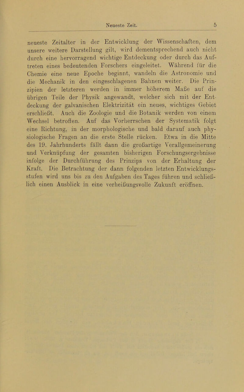 neueste Zeitalter in der Entwicklung der Wissenschaften, dem unsere weitere Darstellung gilt, wird dementsprechend auch nicht durch eine hervorragend wichtige Entdeckung oder durch das Auf- treten eines bedeutenden Forschers eingeleitet. Während für die Chemie eine neue Epoche beginnt, wandeln die Astronomie und die Mechanik in den eingeschlagenen Bahnen weiter. Die Prin- zipien der letzteren werden in immer höherem Maße auf die übrigen Teile der Physik angewandt, welcher sich mit der Ent- deckung der galvanischen Elektrizität ein neues, wichtiges Gebiet erschließt. Auch die Zoologie und die Botanik werden von einem Wechsel betroffen. Auf das Vorherrschen der Systematik folgt eine Richtung, in der morphologische und bald darauf auch phy- siologische Fragen an die erste Stelle rücken. Etwa in die Mitte des 19. Jahrhunderts fällt dann die großartige Verallgemeinerung und Verknüpfung der gesamten bisherigen Forschungsergebnisse infolge der Durchführung des Prinzips von der Erhaltung der Kraft. Die Betrachtung der dann folgenden letzten Entwicklungs- stufen wird uns bis zu den Aufgaben des Tages führen und schließ- lich einen Ausblick in eine verheißungsvolle Zukunft eröffnen.