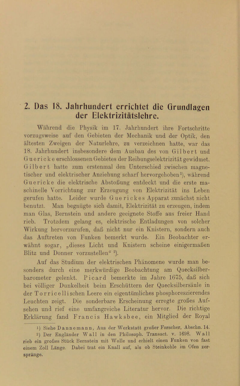 2. Das 18. Jahrhundert errichtet die Grundlagen der Elektrizitätslehre. Während die Physik im 17. Jahrhundert ihre Fortschritte vorzugsweise auf den Gebieten der Mechanik und der Optik, den ältesten Zweigen der Naturlehre, zu verzeichnen hatte, war das 18. Jahrhundert insbesondere dem Ausbau des von Gilbert und G u e r i c k e erschlossenen Gebietes der Reibungselektrizität gewidmet. Gilbert hatte zum erstenmal den Unterschied zwischen magne- tischer und elektrischer Anziehung scharf hervorgehoben1), während Guericke die elektrische Abstoßung entdeckt und die erste ma- schinelle Vorrichtung zur Erzeugung von Elektrizität ins Leben gerufen hatte. Leider wurde G ue ri clces Apparat zunächst nicht benutzt. Man begnügte sich damit, Elektrizität zu erzeugen, indem man Glas, Bernstein und andere geeignete Stoffe aus freier Hand rieb. Trotzdem gelang es, elektrische Entladungen von solcher Wirkung hervorzurufen, daß nicht nur ein Knistern, sondern auch das Auftreten von Funken bemerkt wurde. Ein Beobachter er- wähnt sogar, „dieses Licht und Knistern scheine einigermaßen Blitz und Donner vorzustellen“ 2). Auf das Studium der elektrischen Phänomene wurde man be- sonders durch eine merkwürdige Beobachtung am Quecksilber- barometer gelenkt. Picard bemerkte im Jahre 1675, daß sich bei völliger Dunkelheit beim Erschüttern der Quecksilbersäule in der Torrice 11 isehen Leere ein eigentümliches phosphoreszierendes Leuchten zeigt. Die sonderbare Erscheinung erregte großes Auf- sehen und rief eine umfangreiche Literatur hervor. Die richtige Erklärung fand Francis Hawksbee, ein Mitglied der Royal 1) Siehe Dannemann, Aus der Werkstatt großer Forscher, Absclin. 14. 2) Der Engländer Wall in den Philosoph. Transact. v. 1698. Wall rieb ein großes Stück Bernstein mit Wolle und erhielt einen Funken von fast einem Zoll Länge. Dabei trat ein Knall auf, als ob Steinkohle im Ofen zer- spränge.