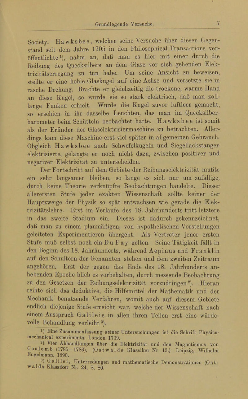 Grundlegende Versuche. Society. Hawksbee, welcher seine Versuche über diesen Gegen- stand seit dem Jahre 1705 in den Philosophical Transactions ver- öffentlichte1), nahm an, daß man es hier mit einer durch die Reibung des Quecksilbers an dem Glase vor sich gehenden Elek- trizitätserregung zu tun habe. Um seine Ansicht zu beweisen, stellte er eine hohle Glaskugel auf eine Achse und versetzte sie in rasche Drehung. Brachte er gleichzeitig die trockene, warme Hand an diese Kugel, so wurde sie so stark elektrisch, daß man zoll- lange Funken erhielt. Wurde die Kugel zuvor luftleer gemacht, so erschien in ihr dasselbe Leuchten, das man im Quecksilber- barometer beim Schütteln beobachtet hatte. Hawksbee ist somit als der Erfinder der Glaselektrisiermaschine zu betrachten. Aller- dings kam diese Maschine erst viel später in allgemeinen Gebrauch. Obgleich Hawksbee auch Schwefelkugeln und Siegellackstangen elektrisierte, gelangte er noch nicht dazu, zwischen positiver und negativer Elektrizität zu unterscheiden. Der Fortschritt auf dem Gebiete der Reibungselektrizität mußte ein sehr langsamer bleiben, so lange es sich nur um zufällige, durch keine Theorie verknüpfte Beobachtungen handelte. Dieser allerersten Stufe jeder exakten Wissenschaft sollte keiner der Hauptzweige der Physik so spät entwachsen wie gerade die Elek- trizitätslehre. Erst im Verlaufe des 18. Jahrhunderts tritt letztere in das zweite Stadium ein. Dieses ist dadurch gekennzeichnet, daß man zu einem planmäßigen, von hypothetischen Vorstellungen geleiteten Experimentieren übergeht. Als Vertreter jener ersten Stufe muß selbst noch ein Du Fay gelten. Seine Tätigkeit fällt in den Beginn des 18. Jahrhunderts, während Aepinus und Franklin auf den Schultern der Genannten stehen und dem zweiten Zeitraum angehören. Erst der gegen das Ende des 18. Jahrhunderts an- hebenden Epoche blieb es Vorbehalten, durch messende Beobachtung zu den Gesetzen der Reibungselektrizität vorzudringen2). Hieran reihte sich das deduktive, die Hilfsmittel der Mathematik und der Mechanik benutzende Verfahren, womit auch auf diesem Gebiete endlich diejenige Stufe erreicht war, Avelche der Wissenschaft nach einem Ausspruch Galileis in allen ihren Teilen erst eine würde- volle Behandlung verleiht3). D Eine Zusammenfassung seiner Unfcersucliungen ist die Schrift Physico- mechanical experiments. London 1709. ( 2) Vier Abhandlungen über die Elektrizität und den Magnetismus von Coulomb (1785—1786). (Ostwalds Klassiker Nr. 13.) Leipzig, Wilhelm Engelmann. 1890. ■!) Galilei, Unterredungen und mathematische Demonstrationen (Ost- walds Klassiker Nr. 24, S. 80.