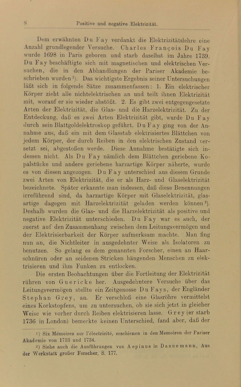 Dem erwähnten Du Fay verdankt die Elektrizitätslehre eine Anzahl grundlegender Versuche. Charles Francois Du Fay wurde 1698 in Paris geboren und starb daselbst im Jahre 1739. Du Fay beschäftigte sich mit magnetischen und elektrischen Ver- suchen, die in den Abhandlungen der Pariser Akademie be- schrieben wurden1). Das wichtigste Ergebnis seiner Untersuchungen läßt sich in folgende Sätze zusammenfassen: 1. Ein elektrischer Körper zieht alle nichtelektrischen an und teilt ihnen Elektrizität mit, worauf er sie wieder abstößt. 2. Es gibt zwei entgegengesetzte Arten der Elektrizität, die Glas- und die Harzelektrizität. Zu der Entdeckung, daß es zwei Arten Elektrizität gibt, wurde Du Fay durch sein Blattgoldelektroskop geführt. Du Fay ging von der An- nahme aus, daß ein mit dem Glasstab elektrisiertes Blättchen von jedem Körper, der durch Reiben in den elektrischen Zustand ver- setzt sei, abgestoßen werde. Diese Annahme bestätigte sich in- dessen nicht. Als Du Fay nämlich dem Blättchen geriebene Ko- palstücke und andere geriebene harzartige Körper näherte, wurde es von diesen angezogen. Du Fay unterschied aus diesem Grunde zwei Arten von Elektrizität, die er als Harz- und Glaselektrizität bezeichnete. Später erkannte man indessen, daß diese Benennungen irreführend sind, da harzartige Körper mit Glaselektrizität, glas- artige dagegen mit Harzelektrizität geladen werden können2). Deshalb wurden die Glas- und die Harzelektrizität als positive und negative Elektrizität unterschieden. Du Fay war es auch, der zuerst auf den Zusammenhang zwischen dem Leitungsvermögen und der Elektrisierbarkeit der Körper aufmerksam machte. Man fing nun an, die Nichtleiter in ausgedehnter Weise als Isolatoren zu benutzen. So gelang es dem genannten Forscher, einen an Haar- schnüren oder an seidenen Stricken hängenden Menschen zu elek- trisieren und ihm Funken zu entlocken. Die ersten Beobachtungen über die Fortleitung der Elektrizität rühren von G u e r i c k e her. Ausgedehntere Versuche über das Leitungsvermögen stellte ein Zeitgenosse DuFays, der Engländer Stephan Grey, an. Er verschloß eine Glasröhre vermittelst eines Korkstopfens, um zu untersuchen, ob sie sich jetzt in gleicher Weise wie vorher durch Reiben elektrisieren lasse. Grey (er starb 1736 in London) bemerkte keinen Unterschied, fand aber, daß der 1) Six Memoires sur l’electricite, erschienen in den Memoiren der Pariser Akademie von 1733 und 1734. 2) Siehe auch die Ausführungen von Aepinus in Daune mann, Aus der Werkstatt großer Forscher, S. 177.