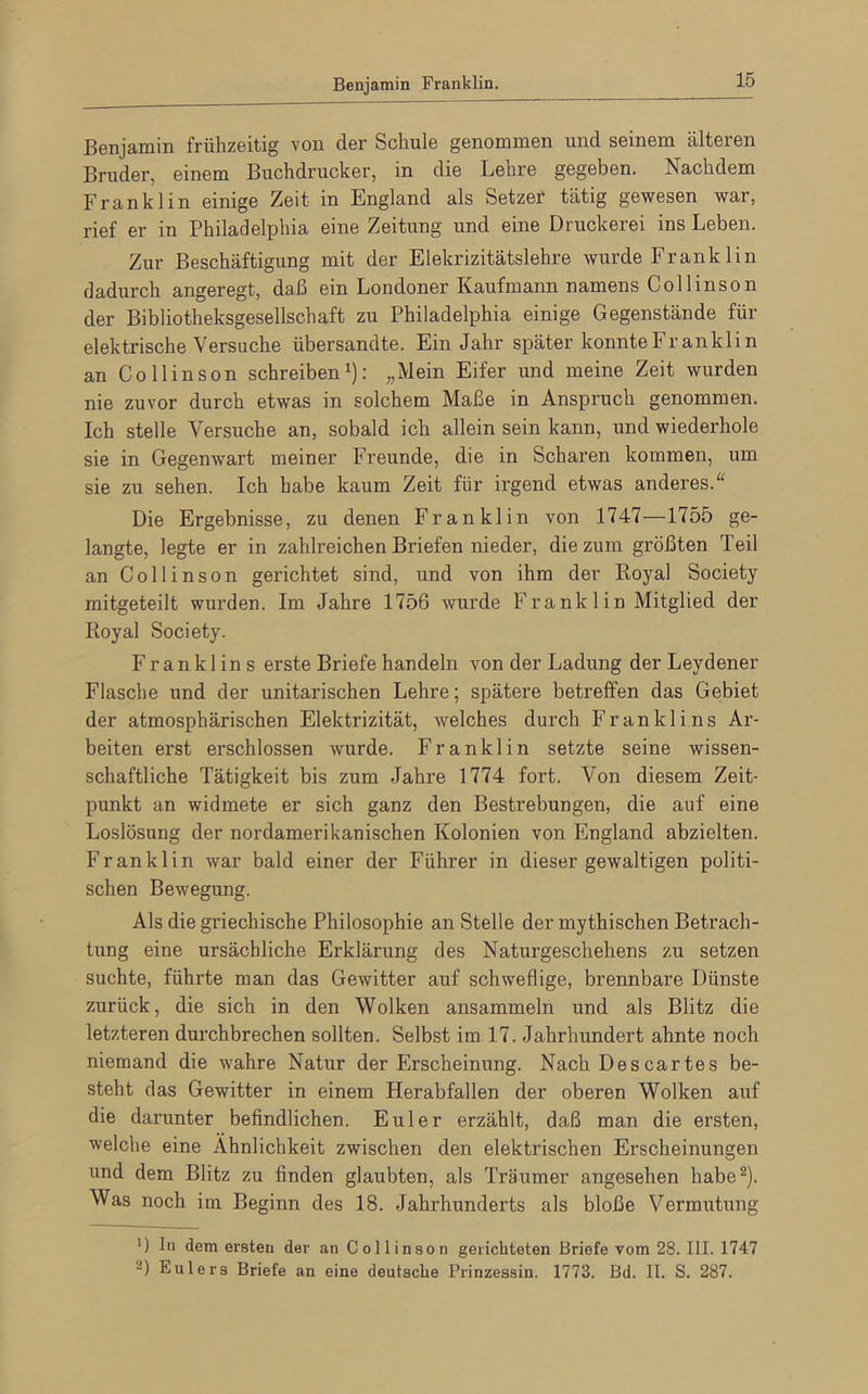 Benjamin Franklin. Benjamin frühzeitig von der Schule genommen und seinem älteien Bruder, einem Buchdrucker, in die Lehre gegeben. Nachdem Franklin einige Zeit in England als Setzer tätig gewesen war, rief er in Philadelphia eine Zeitung und eine Druckerei ins Leben. Zur Beschäftigung mit der Elekrizitätslehre wurde Frank 1 in dadurch angeregt, daß ein Londoner Kaufmann namens Coli ins on der Bibliotheksgesellschaft zu Philadelphia einige Gegenstände für elektrische Versuche übersandte. Ein Jahr später konnte Frankl in an Co llinson schreiben1): „Mein Eifer und meine Zeit wurden nie zuvor durch etwas in solchem Maße in Anspruch genommen. Ich stelle Versuche an, sobald ich allein sein kann, und wiederhole sie in Gegenwart meiner Freunde, die in Scharen kommen, um sie zu sehen. Ich habe kaum Zeit für irgend etwas anderes.“ Die Ergebnisse, zu denen Franklin von 1747—1755 ge- langte, legte er in zahlreichen Briefen nieder, die zum größten Teil an Collinson gerichtet sind, und von ihm der Royal Society mitgeteilt wurden. Im Jahre 1756 wurde Franklin Mitglied der Royal Society. Franklin s erste Briefe handeln von der Ladung der Leydener Flasche und der unitarischen Lehre; spätere betreffen das Gebiet der atmosphärischen Elektrizität, welches durch Franklins Ar- beiten erst erschlossen wurde. Franklin setzte seine wissen- schaftliche Tätigkeit bis zum Jahre 1774 fort. Von diesem Zeit- punkt an widmete er sich ganz den Bestrebungen, die auf eine Loslösung der nordamerikanischen Kolonien von England abzielten. Franklin war bald einer der Führer in dieser gewaltigen politi- schen Bewegung. Als die griechische Philosophie an Stelle der mythischen Betrach- tung eine ursächliche Erklärung des Naturgeschehens zu setzen suchte, führte man das Gewitter auf schweflige, brennbare Dünste zurück, die sich in den Wolken ansammeln und als Blitz die letzteren durchbrechen sollten. Selbst im 17. Jahrhundert ahnte noch niemand die wahre Natur der Erscheinung. Nach Descartes be- steht das Gewitter in einem Herabfallen der oberen Wolken auf die darunter befindlichen. Euler erzählt, daß man die ersten, welche eine Ähnlichkeit zwischen den elektrischen Erscheinungen und dem Blitz zu finden glaubten, als Träumer angesehen habe2). Was noch im Beginn des 18. Jahrhunderts als bloße Vermutung ') In dem ersten der an Collinson gerichteten Briefe vom 28. III. 1747 2) Eulers Briefe an eine deutsche Prinzessin. 1773. Bd. II. S. 287.