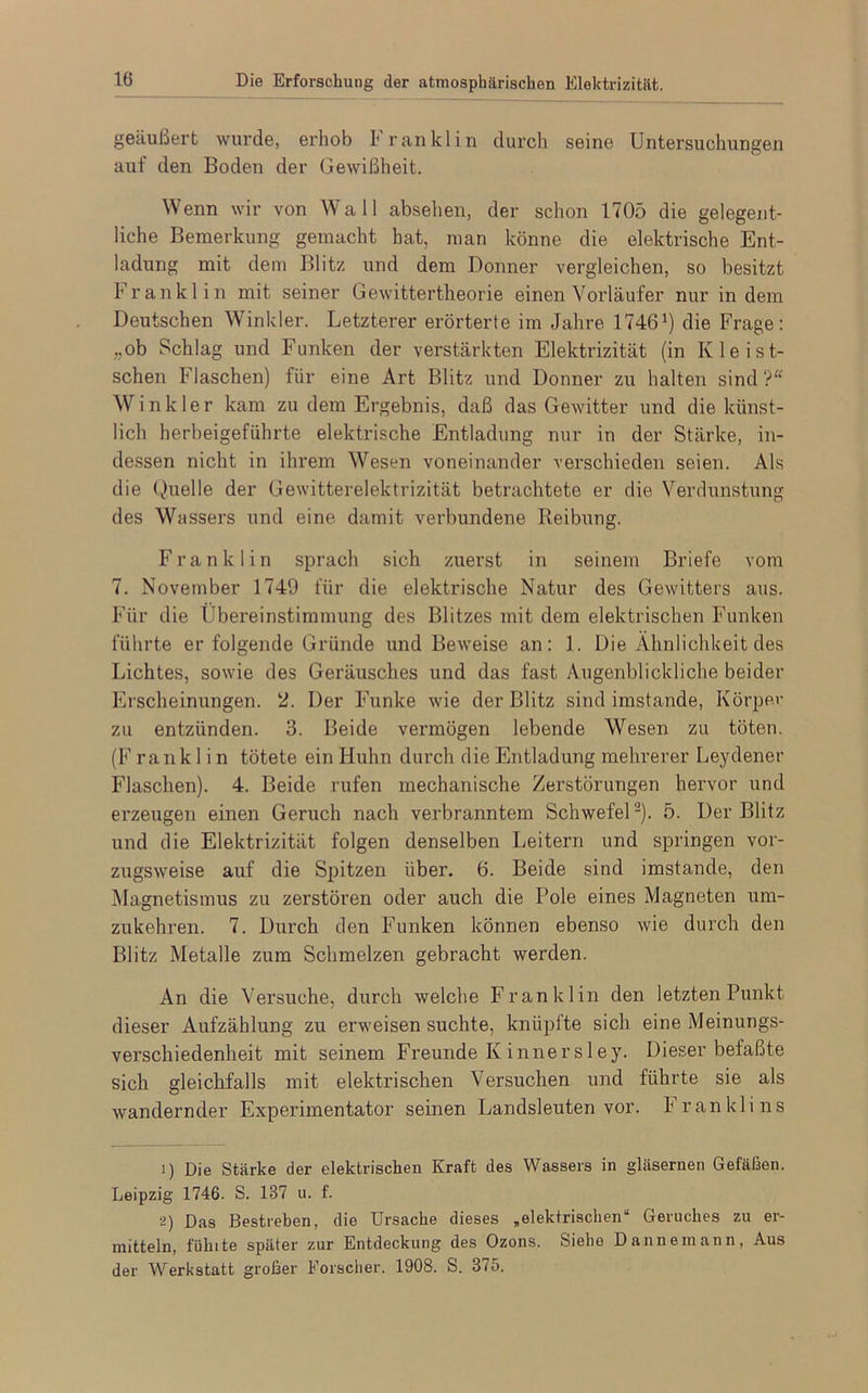 geäußert wurde, erhob Franklin durch seine Untersuchungen auf den Boden der Gewißheit. Wenn wir von Wall absehen, der schon 1705 die gelegent- liche Bemerkung gemacht hat, man könne die elektrische Ent- ladung mit dem Blitz und dem Donner vergleichen, so besitzt Franklin mit seiner Gewittertheorie einen Vorläufer nur indem Deutschen Winkler. Letzterer erörterte im Jahre 1746J) die Frage: „ob Schlag und Funken der verstärkten Elektrizität (in Kleist- schen Flaschen) für eine Art Blitz und Donner zu halten sind ?“ Winkler kam zu dem Ergebnis, daß das Gewitter und die künst- lich herbeigeführte elektrische Entladung nur in der Stärke, in- dessen nicht in ihrem Wesen voneinander verschieden seien. Als die Quelle der Gewitterelektrizität betrachtete er die Verdunstung des Wassers und eine damit verbundene Reibung. Franklin sprach sich zuerst in seinem Briefe vom 7. November 1749 für die elektrische Natur des Gewitters aus. Für die Übereinstimmung des Blitzes mit dem elektrischen Funken führte er folgende Gründe und Beweise an: 1. Die Ähnlichkeit des Lichtes, sowie des Geräusches und das fast Augenblickliche beider Erscheinungen. 2. Der Funke wie der Blitz sind imstande, Körper zu entzünden. 3. Beide vermögen lebende Wesen zu töten. (F rank 1 i n tötete ein Huhn durch die Entladung mehrerer Leydener Flaschen). 4. Beide rufen mechanische Zerstörungen hervor und erzeugen einen Geruch nach verbranntem Schwefel1 2). 5. Der Blitz und die Elektrizität folgen denselben Leitern und springen vor- zugsweise auf die Spitzen über. 6. Beide sind imstande, den Magnetismus zu zerstören oder auch die Pole eines Magneten um- zukehren. 7. Durch den Funken können ebenso wie durch den Blitz Metalle zum Schmelzen gebracht werden. An die Versuche, durch welche Franklin den letzten Punkt dieser Aufzählung zu erweisen suchte, kniiplte sich eine Meinungs- verschiedenheit mit seinem Freunde K innersley. Dieser befaßte sich gleichfalls mit elektrischen \ ersuchen und führte sie als wandernder Experimentator seinen Landsleuten vor. Franklins 1) Die Stärke der elektrischen Kraft des Wassers in gläsernen Gefäßen. Leipzig 1746. S. 137 u. f. 2) Das Bestreben, die Ursache dieses „elektrischen“ Geruches zu er- mitteln, fühlte später zur Entdeckung des Ozons. Siehe Daune mann, Aus der Werkstatt großer Forscher. 1908. S. 375.