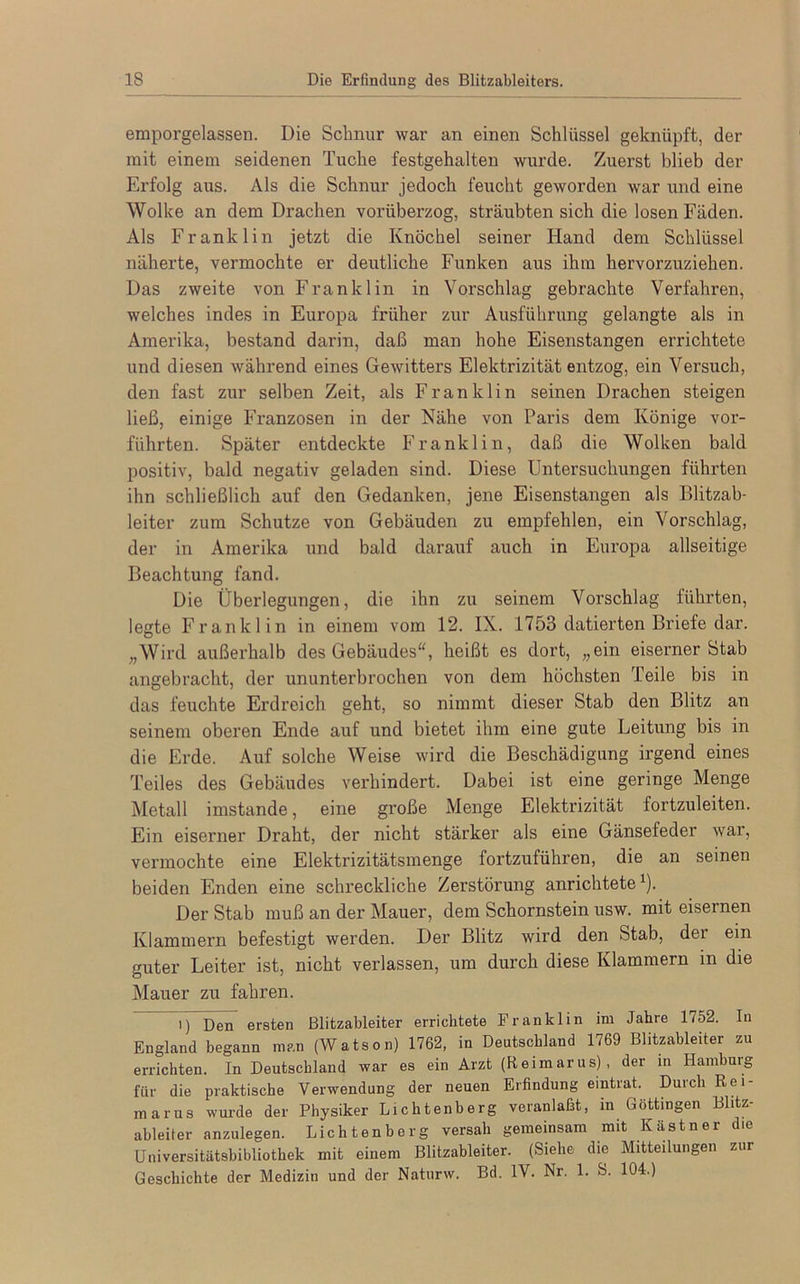 emporgelassen. Die Schnur war an einen Schlüssel geknüpft, der mit einem seidenen Tuche festgehalten wurde. Zuerst blieb der Erfolg aus. Als die Schnur jedoch feucht geworden war und eine Wolke an dem Drachen vorüberzog, sträubten sich die losen Fäden. Als Franklin jetzt die Knöchel seiner Iiand dem Schlüssel näherte, vermochte er deutliche Funken aus ihm hervorzuziehen. Das zweite von Franklin in Vorschlag gebrachte Verfahren, welches indes in Europa früher zur Ausführung gelangte als in Amerika, bestand darin, daß man hohe Eisenstangen errichtete und diesen während eines Gewitters Elektrizität entzog, ein Versuch, den fast zur selben Zeit, als Franklin seinen Drachen steigen ließ, einige Franzosen in der Nähe von Paris dem Könige vor- führten. Später entdeckte Franklin, daß die Wolken bald positiv, bald negativ geladen sind. Diese Untersuchungen führten ihn schließlich auf den Gedanken, jene Eisenstangen als Blitzab- leiter zum Schutze von Gebäuden zu empfehlen, ein Vorschlag, der in Amerika und bald darauf auch in Europa allseitige Beachtung fand. Die Überlegungen, die ihn zu seinem Vorschlag führten, legte Franklin in einem vom 12. IX. 1753 datierten Briefe dar. „Wird außerhalb des Gebäudes, heißt es dort, „ein eiserner Stab angebracht, der ununterbrochen von dem höchsten 'feile bis in das feuchte Erdreich geht, so nimmt dieser Stab den Blitz an seinem oberen Ende auf und bietet ihm eine gute Leitung bis in die Erde. Auf solche Weise wird die Beschädigung irgend eines Teiles des Gebäudes verhindert. Dabei ist eine geringe Menge Metall imstande, eine große Menge Elektrizität fortzuleiten. Ein eiserner Draht, der nicht stärker als eine Gänsefeder war, vermochte eine Elektrizitätsmenge fortzuführen, die an seinen beiden Enden eine schreckliche Zerstörung anrichtete1). Der Stab muß an der Mauer, dem Schornstein usw. mit eisernen Klammern befestigt werden. Der Blitz wird den Stab, der ein guter Leiter ist, nicht verlassen, um durch diese Klammern in die Mauer zu fahren. i) Den ersten Blitzableiter errichtete Franklin im Jahre 1752. In England begann man (Watson) 1762, in Deutschland 1769 Blitzableiter zu errichten. In Deutschland war es ein Arzt (Reimarus), der in Hamburg für die praktische Verwendung der neuen Erfindung eintrat. Durch Rei- marus wurde der Physiker Lichtenberg veranlaßt, in Göttingen Blitz- ableiter anzulegen. Lichtenberg versah gemeinsam mit Kästner die Universitätsbibliothek mit einem Blitzableiter. (Siehe die Mitteilungen zur Geschichte der Medizin und der Naturw. Bd. IV. Nr. 1. S. 104.)