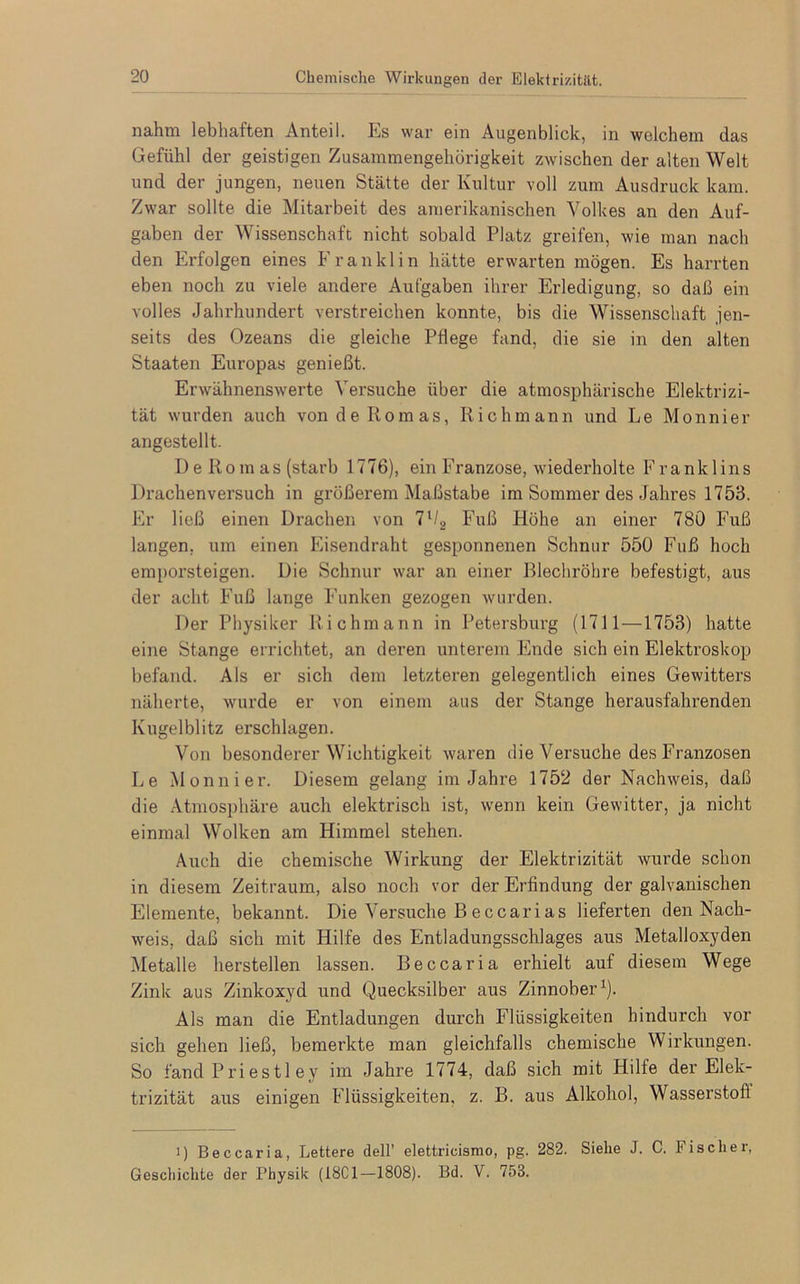 nahm lebhaften Anteil. Es war ein Augenblick, in welchem das Gefühl der geistigen Zusammengehörigkeit zwischen der alten Welt und der jungen, neuen Stätte der Kultur voll zum Ausdruck kam. Zwar sollte die Mitarbeit des amerikanischen Volkes an den Auf- gaben der Wissenschaft nicht sobald Platz greifen, wie man nach den Erfolgen eines Franklin hätte erwarten mögen. Es harrten eben noch zu viele andere Aufgaben ihrer Erledigung, so daß ein volles Jahrhundert verstreichen konnte, bis die Wissenschaft jen- seits des Ozeans die gleiche Pflege fand, die sie in den alten Staaten Europas genießt. Erwähnenswerte Versuche über die atmosphärische Elektrizi- tät wurden auch von de Romas, Ri chm an n und Le Monnier angestellt. De Ro m as (starb 1776), ein Franzose, wiederholte Frank 1 ins Drachenversuch in größerem Maßstabe im Sommer des Jahres 1753. Er ließ einen Drachen von lll2 Fuß Höhe an einer 780 Fuß langen, um einen Eisendraht gesponnenen Schnur 550 Fuß hoch emporsteigen. Die Schnur war an einer Blechröhre befestigt, aus der acht Fuß lange Funken gezogen wurden. Der Physiker Richmann in Petersburg (1711—1753) hatte eine Stange errichtet, an deren unterem Ende sich ein Elektroskop befand. Als er sich dem letzteren gelegentlich eines Gewitters näherte, wurde er von einem aus der Stange herausfahrenden Kugelblitz erschlagen. Von besonderer Wichtigkeit waren die Versuche des Franzosen Le Monnier. Diesem gelang im Jahre 1752 der Nachweis, daß die Atmosphäre auch elektrisch ist, wenn kein Gewitter, ja nicht einmal Wolken am Himmel stehen. Auch die chemische Wirkung der Elektrizität wurde schon in diesem Zeitraum, also noch vor der Erfindung der galvanischen Elemente, bekannt. Die Versuche Beccarias lieferten den Nach- weis, daß sich mit Hilfe des Entladungsschlages aus Metalloxyden Metalle hersteilen lassen. Beccaria erhielt auf diesem Wege Zink aus Zinkoxyd und Quecksilber aus Zinnober1). Als man die Entladungen durch Flüssigkeiten hindurch vor sich gehen ließ, bemerkte man gleichfalls chemische Wirkungen. So fand Priestley im Jahre 1774, daß sich mit Hilfe der Elek- trizität aus einigen Flüssigkeiten, z. B. aus Alkohol, Wasserstoff i) Beccaria, Lettere dell’ elettricismo, pg. 282. Siehe J. C. Fischer, Geschichte der Physik (18C1—1808). Bd. V. 753.