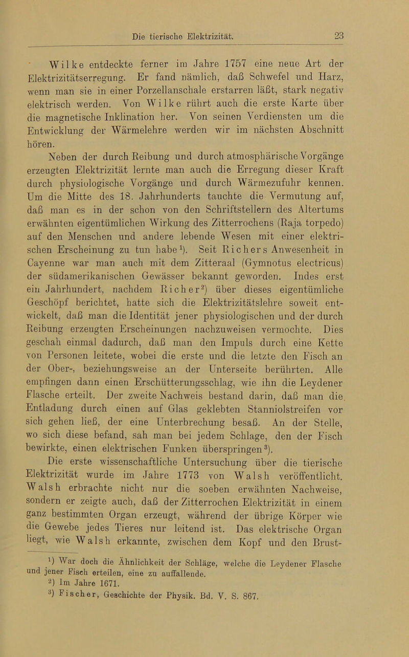 Wilke entdeckte ferner im Jahre 1757 eine neue Art der Elektrizitätserregung. Er fand nämlich, daß Schwefel und Harz, wenn man sie in einer Porzellanschale erstarren läßt, stark negativ elektrisch werden. Von Wilke rührt auch die erste Karte über die magnetische Inklination her. Von seinen Verdiensten um die Entwicklung der Wärmelehre werden wir im nächsten Abschnitt hören. Neben der durch Reibung und durch atmosphärische Vorgänge erzeugten Elektrizität lernte man auch die Erregung dieser Kraft durch physiologische Vorgänge und durch Wärmezufuhr kennen. Um die Mitte des 18. Jahrhunderts tauchte die Vermutung auf, daß man es in der schon von den Schriftstellern des Altertums erwähnten eigentümlichen Wirkung des Zitterrochens (Raja torpedo) auf den Menschen und andere lebende Wesen mit einer elektri- schen Erscheinung zu tun habe1). Seit Richers Anwesenheit in Cayenne war man auch mit dem Zitteraal (Gymnotus electricus) der südamerikanischen Gewässer bekannt geworden. Indes erst ein Jahrhundert, nachdem Richer2) über dieses eigentümliche Geschöpf berichtet, hatte sich die Elektrizitätslehre soweit ent- wickelt, daß man die Identität jener physiologischen und der durch Reibung erzeugten Erscheinungen nachzuweisen vermochte. Dies geschah einmal dadurch, daß man den Impuls durch eine Kette von Personen leitete, wobei die erste und die letzte den Fisch an der Ober-, beziehungsweise an der Unterseite berührten. Alle empfingen dann einen Erschütterungsschlag, wie ihn die Leydener Flasche erteilt. Der zweite Nachweis bestand darin, daß man die. Entladung durch einen auf Glas geklebten Stanniolstreifen vor sich gehen ließ, der eine Unterbrechung besaß. An der Stelle, wo sich diese befand, sah man bei jedem Schlage, den der Fisch bewirkte, einen elektrischen Funken überspringen3). Die erste wissenschaftliche Untersuchung über die tierische Elektrizität wurde im Jahre 1773 von Wal sh veröffentlicht. Wal sh erbrachte nicht nur die soeben erwähnten Nachweise, sondern er zeigte auch, daß der Zitterrochen Elektrizität in einem ganz bestimmten Organ erzeugt, während der übrige Körper wie die Gewebe jedes Tieres nur leitend ist. Das elektrische Organ liegt, wie Walsh erkannte, zwischen dem Kopf und den Brust- 1) War dock die Ähnlichkeit der Schläge, welche die Leydener Flasche und jener Fisch erteilen, eine zu auffallende. 2) Im Jahre 1671. 3) Fischer, Geschichte der Physik, ßd. V. S. 867.