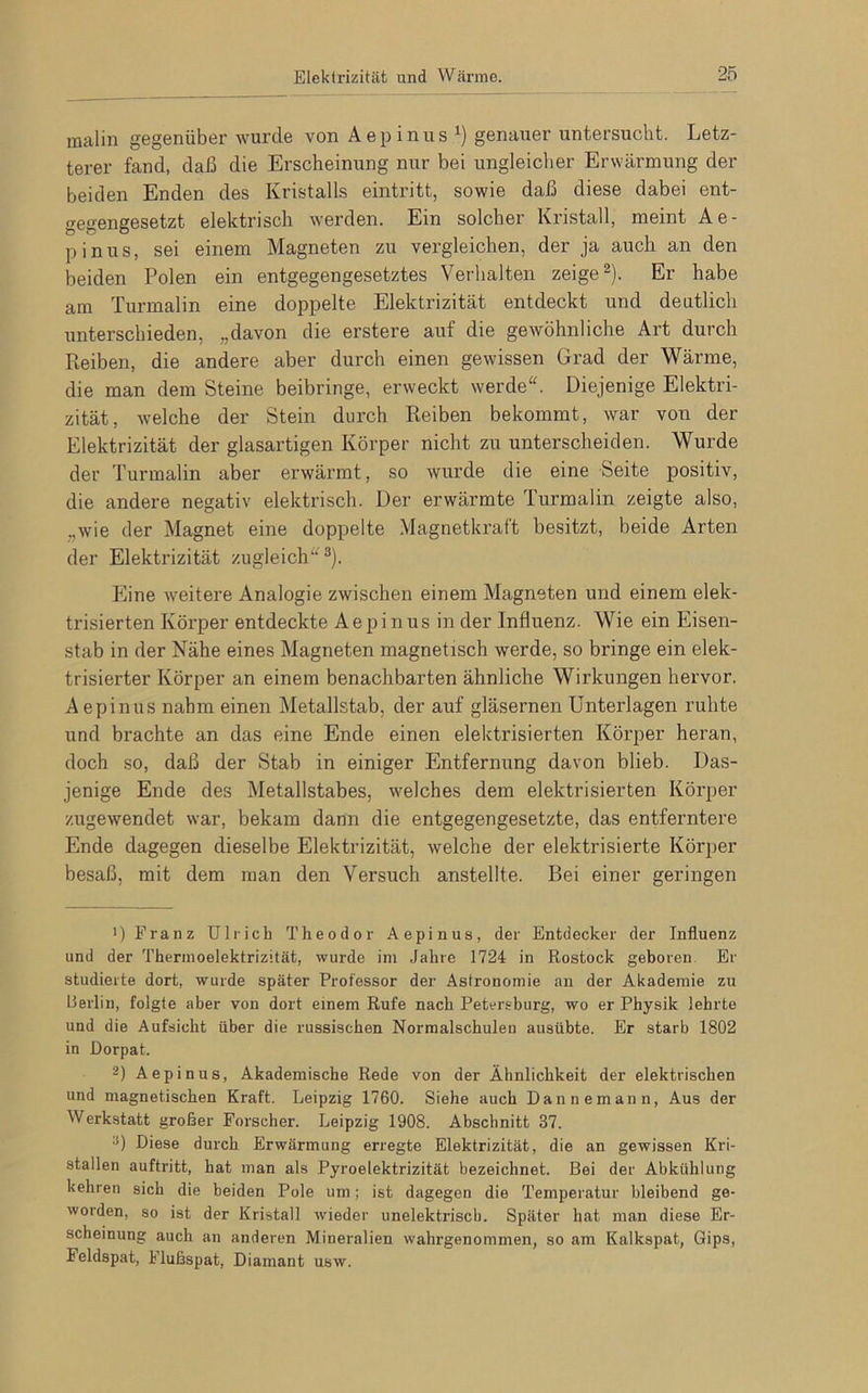 raalin gegenüber wurde von Aepinus l) genauer untersucht. Letz- terer fand, daß die Erscheinung nur bei ungleicher Erwärmung der beiden Enden des Kristalls eintritt, sowie daß diese dabei ent- gegengesetzt elektrisch werden. Ein solcher Kristall, meint Ae- pinus, sei einem Magneten zu vergleichen, der ja auch an den beiden Polen ein entgegengesetztes Verhalten zeige2). Er habe am Turmalin eine doppelte Elektrizität entdeckt und deutlich unterschieden, „davon die erstere auf die gewöhnliche Art durch Reiben, die andere aber durch einen gewissen Grad der Wärme, die man dem Steine beibringe, erweckt werde“. Diejenige Elektri- zität, welche der Stein durch Reiben bekommt, war von der Elektrizität der glasartigen Körper nicht zu unterscheiden. Wurde der Turmalin aber erwärmt, so wurde die eine Seite positiv, die andere negativ elektrisch. Der erwärmte Turmalin zeigte also, ..wie der Magnet eine doppelte Magnetkraft besitzt, beide Arten der Elektrizität zugleich“3). Eine weitere Analogie zwischen einem Magneten und einem elek- trisierten Körper entdeckte Aepinus in der Influenz. Wie ein Eisen- stab in der Nähe eines Magneten magnetisch werde, so bringe ein elek- trisierter Körper an einem benachbarten ähnliche Wirkungen hervor. Aepinus nahm einen Metallstab, der auf gläsernen Unterlagen ruhte und brachte an das eine Ende einen elektrisierten Körper heran, doch so, daß der Stab in einiger Entfernung davon blieb. Das- jenige Ende des Metallstabes, welches dem elektrisierten Körper zugewendet war, bekam dann die entgegengesetzte, das entferntere Ende dagegen dieselbe Elektrizität, welche der elektrisierte Körper besaß, mit dem man den Versuch anstellte. Bei einer geringen ') Franz Ulrich Theodor Aepinus, der Entdecker der Influenz und der Thermoelektrizität, wurde im Jahre 1724 in Rostock geboren Er studierte dort, wurde später Professor der Astronomie an der Akademie zu Berlin, folgte aber von dort einem Rufe nach Petersburg, wo er Physik lehrte und die Aufsicht über die russischen Normalschulen ausübte. Er starb 1802 in Dorpat. 2) Aepinus, Akademische Rede von der Ähnlichkeit der elektrischen und magnetischen Kraft. Leipzig 1760. Siehe auch Dannemann, Aus der Werkstatt großer Forscher. Leipzig 1908. Abschnitt 37. 3) Diese durch Erwärmung erregte Elektrizität, die an gewissen Kri- stallen auftritt, hat man als Pyroelektrizität bezeichnet. Bei der Abkühlung kehren sich die beiden Pole um; ist dagegen die Temperatur bleibend ge- worden, so ist der Kristall wieder unelektrisch. Später hat man diese Er- scheinung auch an anderen Mineralien wahrgenommen, so am Kalkspat, Gips, Feldspat, Flußspat, Diamant usw.