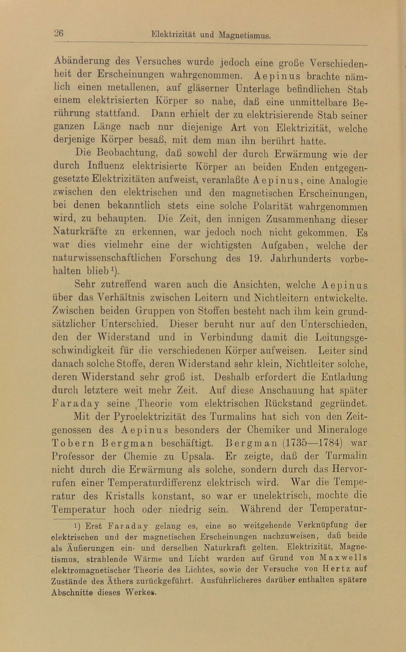 Elektrizität und Magnetismus, Abänderung des Versuches wurde jedoch eine große Verschieden- heit der Erscheinungen wahrgenommen. Aepinus brachte näm- lich einen metallenen, auf gläserner Unterlage befindlichen Stab einem elektrisierten Körper so nahe, daß eine unmittelbare Be- rührung stattfand. Dann erhielt der zu elektrisierende Stab seiner ganzen Länge nach nur diejenige Art von Elektrizität, welche derjenige Körper besaß, mit dem man ihn berührt hatte. Die Beobachtung, daß sowohl der durch Erwärmung wie der durch Influenz elektrisierte Körper an beiden Enden entgegen- gesetzte Elektrizitäten aufweist, veranlaßte Aepinus, eine Analogie zwischen den elektrischen und den magnetischen Erscheinungen, bei denen bekanntlich stets eine solche Polarität wahrgenommen wird, zu behaupten. Die Zeit, den innigen Zusammenhang dieser Naturkräfte zu erkennen, war jedoch noch nicht gekommen. Es war dies vielmehr eine der wichtigsten Aufgaben, welche der naturwissenschaftlichen Forschung des 19. Jahrhunderts Vorbe- halten blieb *). Sehr zutreffend waren auch die Ansichten, welche Aepinus über das Verhältnis zwischen Leitern und Nichtleitern entwickelte. Zwischen beiden Gruppen von Stoffen besteht nach ihm kein grund- sätzlicher Unterschied. Dieser beruht nur auf den Unterschieden, den der Widerstand und in Verbindung damit die Leitungsge- schwindigkeit für die verschiedenen Körper aufweisen. Leiter sind danach solche Stoffe, deren Widerstand sehr klein, Nichtleiter solche, deren Widerstand sehr groß ist. Deshalb erfordert die Entladung durch letztere weit mehr Zeit. Auf diese Anschauung hat später Faraday seine /l’heorie vom elektrischen Rückstand gegründet. Mit der Pyroelektrizität des Turmalins hat sich von den Zeit- genossen des Aepinus besonders der Chemiker und Mineraloge Tobern Bergman beschäftigt. Bergman(1735—1784) war Professor der Chemie zu Upsala. Er zeigte, daß der Turmalin nicht durch die Erwärmung als solche, sondern durch das Hervor- rufen einer Temperaturdifferenz elektrisch wird. War die Tempe- ratur des Kristalls konstant, so war er unelektrisch, mochte die Temperatur hoch oder niedrig sein. Während der Temperatur- i) Erst Faraday gelang es, eine so weitgehende Verknüpfung der elektrischen und der magnetischen Erscheinungen nachzuweisen, daß beide als Äußerungen ein- und derselben Naturkraft gelten. Elektrizität, Magne- tismus, strahlende Wärme und Licht wurden auf Grund von Maxwells elektromagnetischer Theorie des Lichtes, sowie der Versuche von Hertz auf Zustände des Äthers zurückgeführt. Ausführlicheres darüber enthalten spätere Abschnitte dieses Werkes.