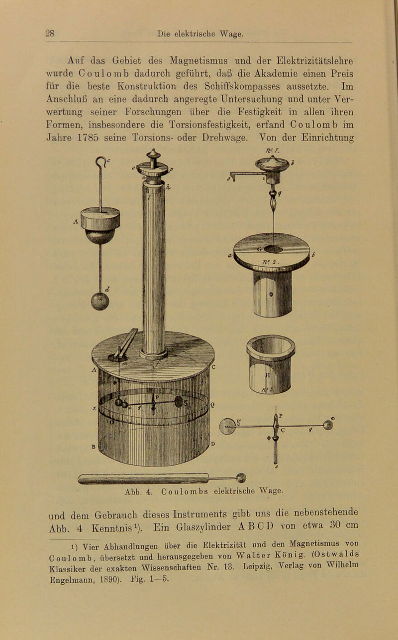 Auf das Gebiet des Magnetismus und der Elektrizitätslehre wurde Coulomb dadurch geführt, daß die Akademie einen Preis für die beste Konstruktion des Schiffskompasses aussetzte. Im Anschluß an eine dadurch angeregte Untersuchung und unter Ver- wertung seiner Forschungen über die Festigkeit in allen ihren Formen, insbesondere die Torsionsfestigkeit, erfand Coulomb im Jahre 1785 seine Torsions- oder Drehwage. Von der Einrichtung tut. Abb. 4. Coulombs elektrische Wage. und dem Gebrauch dieses Instruments gibt uns die nebenstehende Abb. 4 Kenntnisx). Ein Glaszylinder A B C D von etwa 80 cm i) Vier Abhandlungen über die Elektrizität und den Magnetismus von Coulomb, übersetzt und herausgegeben von Walter König. (Ostwalds Klassiker der exakten Wissenschaften Nr. 13. Leipzig, Verlag von Wilhelm Engelmann, 1890). Fig. 1—5.