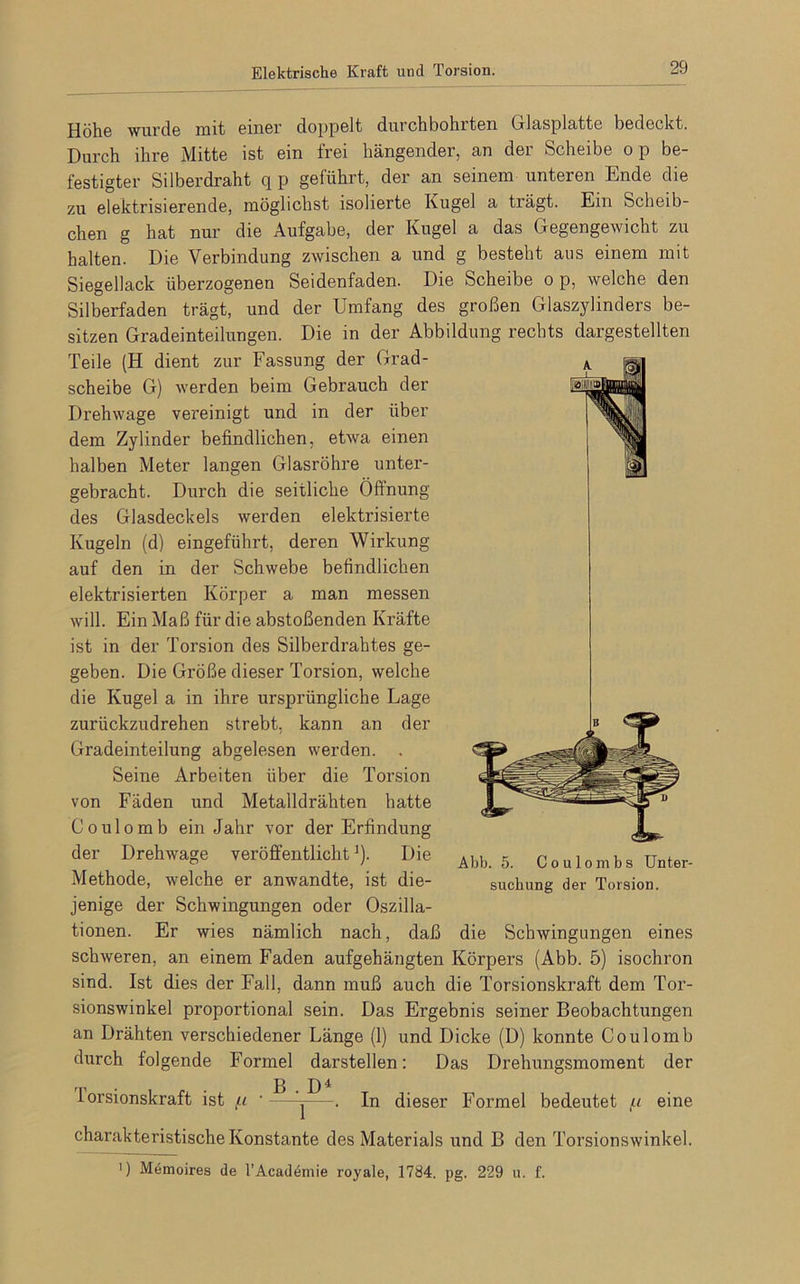 Elektrische Kraft und Torsion. Höhe wurde mit einer doppelt durchbohrten Glasplatte bedeckt. Durch ihre Mitte ist ein frei hängender, an der Scheibe o p be- festigter Silberdraht q p geführt, der an seinem unteren Ende die zu elektrisierende, möglichst isolierte Kugel a trägt. Ein Scheib- chen g hat nur die Aufgabe, der Kugel a das Gegengewicht zu halten. Die Verbindung zwischen a und g besteht aus einem mit Siegellack überzogenen Seidenfaden. Die Scheibe o p, welche den Silberfaden trägt, und der Umfang des großen Glaszylinders be- sitzen Gradeinteilungen. Die in der Abbildung rechts dargestellten Teile (H dient zur Fassung der Grad- scheibe G) werden beim Gebrauch der Drehwage vereinigt und in der über dem Zylinder befindlichen, etwa einen halben Meter langen Glasröhre unter- gebracht. Durch die seitliche Öffnung des Glasdeckels werden elektrisierte Kugeln (d) eingeführt, deren Wirkung auf den in der Schwebe befindlichen elektrisierten Körper a man messen will. Ein Maß für die abstoßenden Kräfte ist in der Torsion des Silberdrahtes ge- geben. Die Größe dieser Torsion, welche die Kugel a in ihre ursprüngliche Lage zurückzudrehen strebt, kann an der Gradeinteilung abgelesen werden. . Seine Arbeiten über die Torsion von Fäden und Metalldrähten hatte Coulomb ein Jahr vor der Erfindung der Drehwage veröffentlicht:)- Die Methode, welche er anwandte, ist die- jenige der Schwingungen oder Oszilla- tionen. Er wies nämlich nach, daß die Schwingungen eines schweren, an einem Faden aufgehängten Körpers (Abb. 5) isochron sind. Ist dies der Fall, dann muß auch die Torsionskraft dem Tor- sionswinkel proportional sein. Das Ergebnis seiner Beobachtungen an Drähten verschiedener Länge (1) und Dicke (D) konnte Coulomb durch folgende Formel darstellen: Das Drehungsmoment der lorsionskraft ist tu •—^—. In dieser Formel bedeutet /< eine charakteristische Konstante des Materials und B den Torsionswinkel. ') Memoires de l’Academie royale, 1784. pg. 229 u. f. Abb. 5. Coulombs Unter- suchung der Torsion.