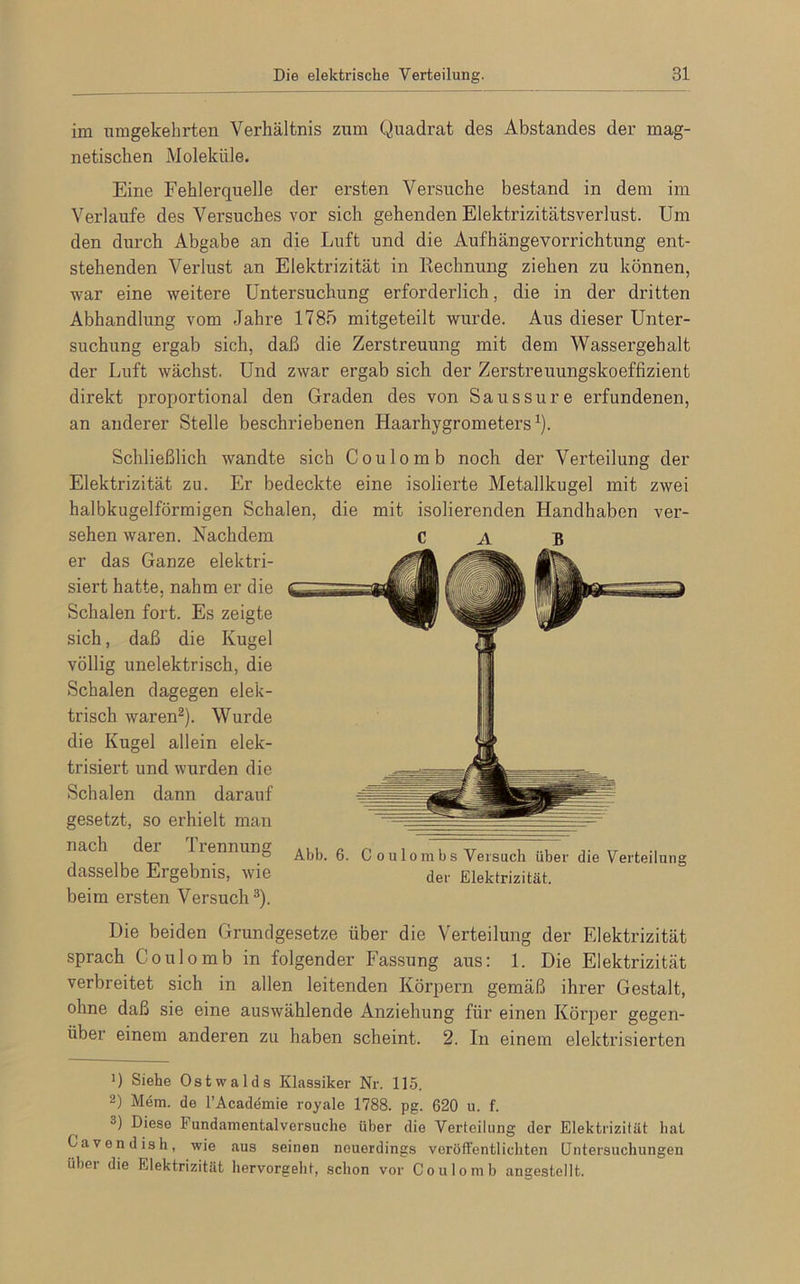 im umgekehrten Verhältnis zum Quadrat des Abstandes der mag- netischen Moleküle. Eine Fehlerquelle der ersten Versuche bestand in dem im Verlaufe des Versuches vor sich gehenden Elektrizitätsverlust. Um den durch Abgabe an die Luft und die Aufhängevorrichtung ent- stehenden Verlust an Elektrizität in Rechnung ziehen zu können, war eine weitere Untersuchung erforderlich, die in der dritten Abhandlung vom Jahre 1785 mitgeteilt wurde. Aus dieser Unter- suchung ergab sich, daß die Zerstreuung mit dem Wassergehalt der Luft wächst. Und zwar ergab sich der Zerstreuungskoeffizient direkt proportional den Graden des von Saussure erfundenen, an anderer Stelle beschriebenen Haarhygrometers1). Schließlich wandte sich Coulomb noch der Verteilung der Elektrizität zu. Er bedeckte eine isolierte Metallkugel mit zwei halbkugelförmigen Schalen, die mit isolierenden Handhaben ver- sehen waren. Nachdem CAB er das Ganze elektri- siert hatte, nahm er die Schalen fort. Es zeigte sich, daß die Kugel völlig unelektrisch, die Schalen dagegen elek- trisch waren2). Wurde die Kugel allein elek- trisiert und wurden die Schalen dann darauf gesetzt, so erhielt man nach der Trennung ... e n , T U , ... ,. TT , ° Abb. b. C o u 1 o m b s Versuch über die Verteilung dasselbe El gebnis, wie der Elektrizität, beim ersten Versuch3). Die beiden Grundgesetze über die Verteilung der Elektrizität sprach Coulomb in folgender Fassung aus: 1. Die Elektrizität verbreitet sich in allen leitenden Körpern gemäß ihrer Gestalt, ohne daß sie eine auswählende Anziehung für einen Körper gegen- über einem anderen zu haben scheint. 2. In einem elektrisierten ’) Siehe Ostwalds Klassiker Nr. 115. 2) Mem. de l’Acaddmie royale 1788. pg. 620 u. f. °) Diese Fundamentalversuche über die Verteilung der Elektrizität bat Gavendish, wie aus seinen neuerdings veröffentlichten Untersuchungen über die Elektrizität hervorgeht, schon vor Coulomb angestellt.