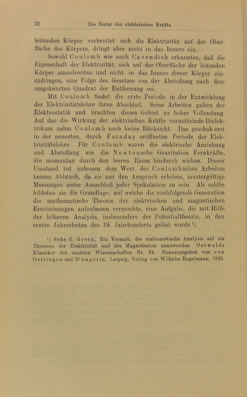 leitenden Körper verbreitet sich die Elektrizität auf der Ober- fläche des Körpers, dringt aber nicht in das Innere ein. Sowohl Coulomb wie auch Cavendish erkannten, daß die Eigenschaft der Elektrizität, sich auf der Oberfläche der leitenden Körper auszubreiten und nicht in das Innere dieser Körper ein- zudringen, eine Folge des Gesetzes von der Abstoßung nach dem umgekehrten Quadrat der Entfernung sei. Mit Coulomb findet die erste Periode in der Entwicklung der Elektrizitätslehre ihren Abschluß. Seine Arbeiten galten der Elektrostatik und brachten dieses Gebiet zu hoher Vollendung. Auf das die Wirkung der elektrischen Kräfte vermittelnde Dielek- trikum nahm Coulomb noch keine Rücksicht. Das geschah erst in der neuesten, durch Faraday eröffneten Periode der Elek- trizitätslehre. Für Coulomb waren die elektrische Anziehung und Abstoßung wie die Newtonsche Gravitation Fernkräfte, die momentan durch den leeren Raum hindurch wirken. Dieser Umstand tut indessen dem Wert der Coulombschen Arbeiten keinen Abbruch, da sie nur den Anspruch erheben, mustergültige Messungen unter Ausschluß jeder Spekulation zu sein. Als solche bildeten sie die Grundlage, auf welche die nachfolgende Generation die mathematische Theorie der elektrischen und magnetischen Erscheinungen aufzubauen vermochte, eine Aufgabe, die mit Hilfe der höheren Analysis, insbesondere der Potentialtheorie, in den ersten Jahrzehnten des 19. Jahrhunderts gelöst wurde1). i) Siehe G. Green, Ein Versuch, die mathematische Analysis auf die Theorien der Elektrizität und des Magnetismus anzuwenden. Ostwalds Klassiker der exakten Wissenschaften Nr. 64. Herausgegeben von von 0 ett in ge n und W a n g er in. Leipzig, Verlag von Wilhelm Engelmann, 1895.