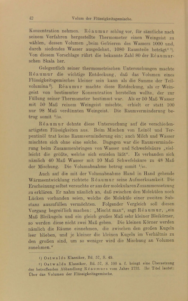 Volum der Flüssigkeitsgemische, Konzentration nehmen. Reaumur schlug vor, für sämtliche nach seinem Verfahren hergestellte Thermometer einen Weingeist zu wählen, dessen Volumen „beim Gefrieren des Wassers 1000 und, durch siedendes Wasser ausgedehnt, 1080 Raumteile beträgt“1). Von diesem Vorschläge rührt die bekannte Zahl 80 der Reaumur- schen Skala her. Gelegentlich seiner thermometrischen Untersuchungen machte Reaumur die wichtige Entdeckung, daß das Volumen eines Flüssigkeitsgemisches kleiner sein kann als die Summe der Teil- volumina2). Reaumur machte diese Entdeckung, als er Wein- geist von bestimmter Konzentration hersteilen wollte, der zur Füllung seiner Thermometer bestimmt war. Als er 50 Maß Wasser mit 50 Maß reinem Weingeist mischte, erhielt er statt 100 nur 98 Maß verdünnten Weingeist. Die Raumverminderung be- trug somit Vso. Reaumur dehnte diese Untersuchung auf die verschieden- artigsten Flüssigkeiten aus. Beim Mischen von Leinöl und Ter- pentinöl trat keine Raumverminderung ein; auch Milch und Wasser mischten sich ohne eine solche. Dagegen war die Raumverminde- rung beim Zusammenbringen von Wasser und Schwefelsäure „viel- leicht die größte, welche sich erzielen läßt“. Es verbanden sich nämlich 40 Maß Wasser mit 10 Maß Schwefelsäure zu 48 Maß der Mischung. Die Volumabnahme betrug somit V25. Auch auf die mit der Volumabnahme Hand in Hand gehende Wärmeentwicklung richtete Reaumur seine Aufmerksamkeit. Die Erscheinung selbst versuchte er aus der molekularenZusammensetzung zu erklären. Er nahm nämlich an, daß zwischen den Molekülen noch Lücken vorhanden seien, welche die Moleküle einer zweiten Sub- stanz auszufüllen vermöchten. Folgender Vergleich soll diesen Vorgang begreif lieh machen: „Mischt man“, sagt Reaumur, „ein Maß Bleikugeln und ein gleich großes Maß sehr kleiner Bleikörner, so werden diese nicht zwei Maß geben. Die kleinen Körner werden nämlich die Räume einnehmen, die zwischen den großen Kugeln leer blieben, und je kleiner die kleinen Kugeln im Verhältnis zu den großen sind, um so weniger wird die Mischung an Volumen zunehmen.“ 1) Ostwalds Klassiker, Bd. 57, S. 49. 2) Ostwalds Klassiker, Bd. 57, S. 100 u. f. bringt eine Übersetzung der betreffenden Abhandlung Reaumurs vom Jahre 1733. Ihr Titel lautet: Über das Volumen der Flüssigkeitsgemische.