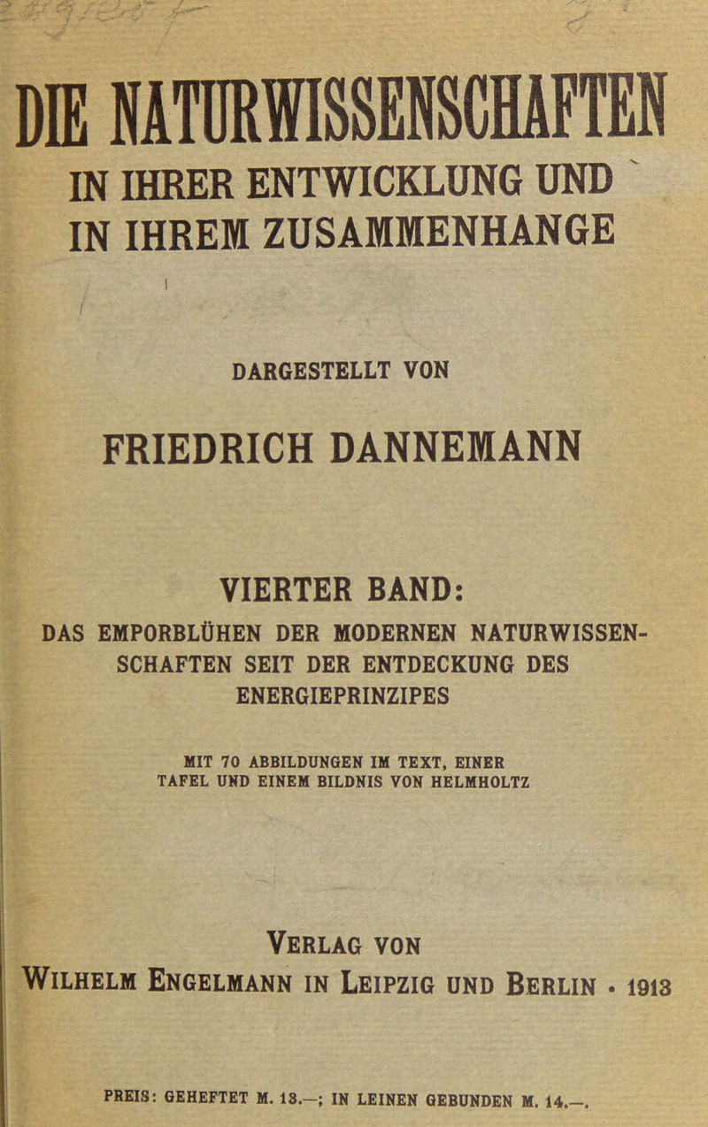 DIE NATURWISSENSCHAFTEN IN IHRER ENTWICKLUNG UND IN IHREM ZUSAMMENHÄNGE DARGESTELLT VON FRIEDRICH DANNEMANN VIERTER BAND: DAS EHPORBLÜHEN DER MODERNEN NATURWISSEN- SCHAFTEN SEIT DER ENTDECKUNG DES ENERGIEPRINZIPES HIT 70 ABBILDUNGEN IH TEXT, EINER TAFEL UND EINEM BILDNIS VON HELMHOLTZ Verlag von Wilhelm Engelmann in Leipzig und Berlin • 1913 PREIS: GEHEFTET M. 13.-; IN LEINEN GEBUNDEN M. 14.-.