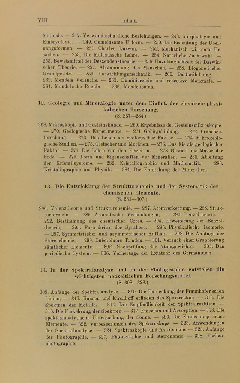 Methode. — 247. Verwandtschaftliche Beziehungen. — 248. Morphologie und Embryologie. — 249. Gemeinsame Urform. — 250. Die Bedeutung der Über- gangsformen. — 251. Charles Darwin. — 252. Mechanisch wirkende Ur- sachen. — 253. Die Malthussche Lehre. — 254. Natürliche Zuchtwahl. — 255. Beweismittel der Deszendenztheorie. — 256. Unzulänglichkeit der Darwin- schen Theorie. — 257. Abstammung des Menschen. — 258. Biogenetisches Grundgesetz. — 259. Entwicklungsmechanik. — 260. Bastardbildung. — 262. Mendels Versuche. — 263. Dominierende und rezessive Merkmale. — 264. Mendel sehe Regeln. — 266. Mendelismus. 12. Geologie und Mineralogie unter dem Einfluß der chemisch-physi- kalischen Forschung. (S. 267—284.) 268. Mikroskopie und Gesteinskunde. — 269. Ergebnisse der Gesteinsmikroskopie. — 270. Geologische Experimente. — 271. Gebirgsbildung. — 272. Erdbeben- forschung. — 273. Das Leben als geologischer Faktor. — 274. Mikrogeolo- gische Studien. — 275. Gletscher und Moränen. — 276. Das Eis als geologischer Faktor. —• 277. Die Lehre von den Eiszeiten. — 278. Gestalt und Masse der Erde. — 279. Form und Eigenschaften der Mineralien. — 280. Ableitung der Kristallsysteme. — 282. Kristallographie und Mathematik. — 283. Kristallographie und Physik. — 284. Die Entstehung der Mineralien. 13. Die Entwicklung der Strukturchemio und der Systematik der chemischen Elemente. (S. 285—307.) 286. Valenztheorie und Strukturchemie. —• 287. Atomverkettung. — 288. Struk- turformeln. — 289. Aromatische Verbindungen, — 290. Benzoltheorie. — 292. Bestimmung des chemischen Ortes. — 294. Erweiterung der Benzol- theorie. — 295. Fortschritte der Synthese. — 296. Physikalische Isomerie. — 297. Symmetrischer und asymmetrischer Aufbau. — 298. Die Anfänge der Stereochemie. — 299. Dübereiners Triaden. — 301. Versuch einer Gruppierung sämtlicher Elemente. — 302. Nachprüfung der Atomgewichte. — 303. Das periodische System. — 306. Vorhersage der Existenz des Germaniums. 14. In der Spektralanalyse und in der Photographie entstehen die wichtigsten neuzeitlichen Forschungsmittel. (S. 308-328.) 309. Aufänge der Spektralanalyse. — 310. Die Entdeckung der Fraunhofer sehen Linien. — 312. Bunseu und Kirchhoff erfinden das Spektroskop. — 313. Die Spektren der Metalle. — 314. Die Empfindlichkeit der Spektralreaktion. — 316. Die Umkehrung der Spektren. — 317. Emission und Absorption. — 318. Die spektralaualytisclie Untersuchung der Sonne. — 320. Die Entdeckung neuer Elemente. -— 322. Verbesserungen des Spektroskops. — 323. Anwendungen der Spektralanalyse. — 324. Spektroskopie und Astronomie. — 325. Anfänge der Photographie. — 327. Photographie und Astronomie. — 328. 1‘arben- photographie.