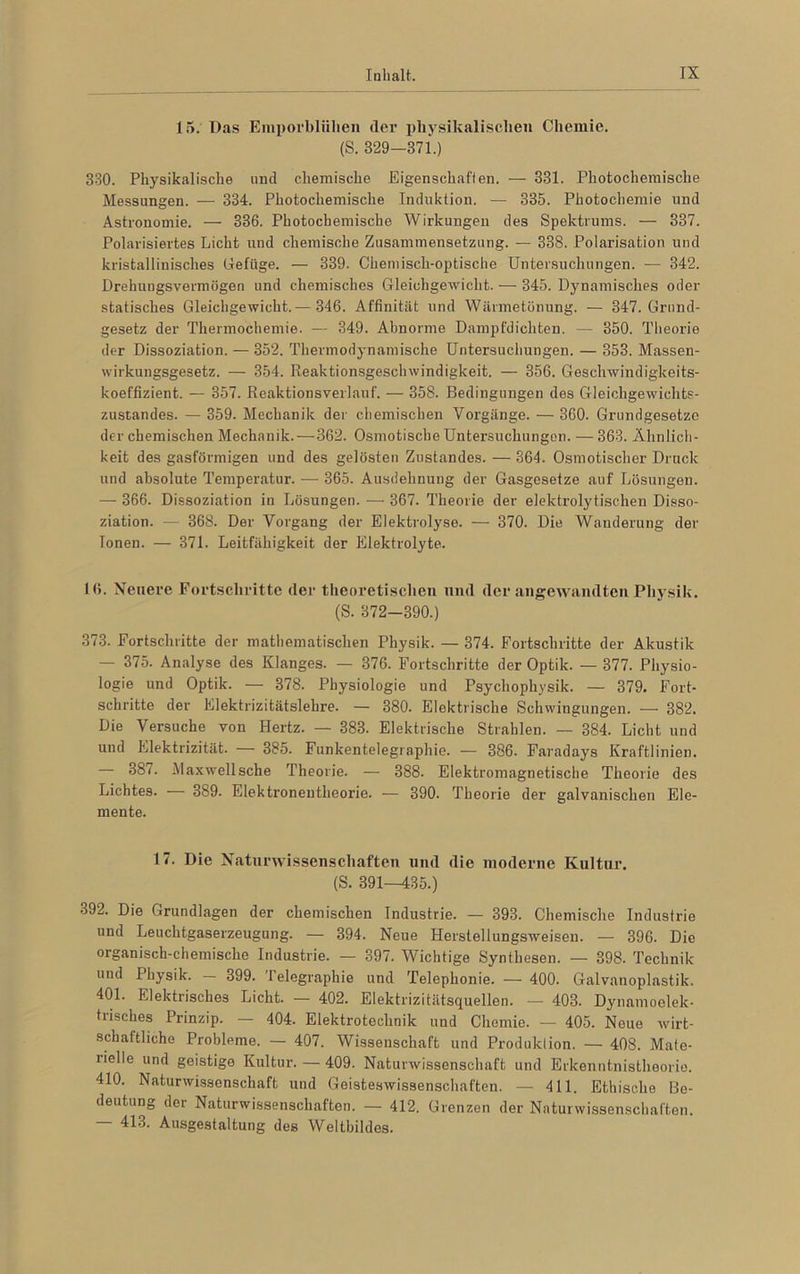 15. Das Emporbliilien der physikalischen Chemie. (S. 329—371.) 330. Physikalische und chemische Eigenschaften. — 331. Photochemische Messungen. — 334. Photochemische Induktion. — 335. Photochemie und Astronomie. — 336. Photochemische Wirkungen des Spektrums. — 337. Polarisiertes Licht und chemische Zusammensetzung. — 338. Polarisation und kristallinisches Gefüge. — 339. Chemisch-optische Untersuchungen. — 342. Drehuugsvermögen und chemisches Gleichgewicht. — 345. Dynamisches oder statisches Gleichgewicht.— 346. Affinität und Wärmetönung. — 347. Grund- gesetz der Thermochemie. — 349. Abnorme Dampfdichten. — 350. Theorie der Dissoziation. — 352. Thermodynamische Untersuchungen. — 353. Massen- wirkungsgesetz. — 354. Reaktionsgeschwindigkeit. — 356. Geschwindigkeits- koeffizient. — 357. Reaktionsverlauf. — 358. Bedingungen des Gleichgewichts- zustandes. — 359. Mechanik der chemischen Vorgänge. — 360. Grundgesetze der chemischen Mechanik. — 362. Osmotische Untersuchungen. — 363. Ähnlich- keit des gasförmigen und des gelösten Zustandes. — 364. Osmotischer Druck und absolute Temperatur. — 365. Ausdehnung der Gasgesetze auf Lösungen. — 366. Dissoziation in Lösungen. — 367. Theorie der elektrolytischen Disso- ziation. — 368. Der Vorgang der Elektrolyse. — 370. Die Wanderung der Tonen. — 371. Leitfähigkeit der Elektrolyte. 16. Neuere Fortschritte (1er theoretischen und der angewandten Physik. (S. 372-390.) 373. Fortschritte der mathematischen Physik. — 374. Fortschritte der Akustik — 375. Analyse des Klanges. — 376. Fortschritte der Optik. — 377. Physio- logie und Optik. — 378. Physiologie und Psychophysik. — 379. Fort- schritte der Elektrizitätslehre. — 380. Elektrische Schwingungen. — 382. Die Versuche von Hertz. — 383. Elektrische Strahlen. — 384. Licht und und Elektrizität. — 385. Funkentelegraphie. — 386. Faradays Kraftlinien. — 387. Maxwellsche Theorie. — 388. Elektromagnetische Theorie des Lichtes. 389. Elektronentheorie. — 390. Theorie der galvanischen Ele- mente. 17. Die Naturwissenschaften und die moderne Kultur. (S. 391—435.) •jJ2. Die Grundlagen der chemischen Industrie. — 393. Chemische Industrie und Leuchtgaserzeugung. — 394. Neue Herstellungsweisen. — 396. Die organisch-chemische Industrie. — 397. Wichtige Synthesen. — 398. Technik und Physik. — 399. Telegraphie und Telephonie. — 400. Galvanoplastik. 401. Elektrisches Licht. — 402. Elektrizitätsquellen. — 403. Dynamoelek- trisches Prinzip. — 404. Elektrotechnik und Chemie. — 405. Noue wirt- schaftliche Probleme. — 407. Wissenschaft und Produktion. — 408. Mate- rielle und geistige Kultur. — 409. Naturwissenschaft und Erkenntnistheorie. 410. Naturwissenschaft und Geisteswissenschaften. — 411. Ethische Be- deutung der Naturwissenschaften. — 412. Grenzen der Naturwissenschaften. — 413. Ausgestaltung des Weltbildes.